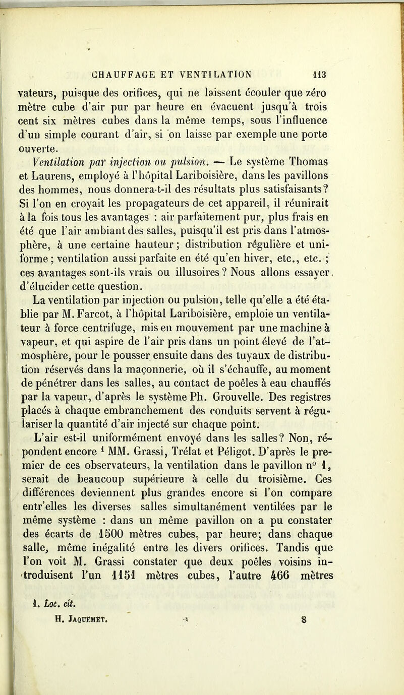 vateurs, puisque des orifices, qui ne laissent écouler que zéro mètre cube d’air pur par heure en évacuent jusqu’à trois cent six mètres cubes dans la même temps, sous l’influence d’un simple courant d’air, si on laisse par exemple une porte ouverte. Ventilation par injection ou pulsion. — Le système Thomas et Laurens, employé à l’hôpital Lariboisière, dans les pavillons des hommes, nous donnera-t-il des résultats plus satisfaisants? Si l’on en croyait les propagateurs de cet appareil, il réunirait à la fois tous les avantages : air parfaitement pur, plus frais en été que l’air ambiant des salles, puisqu’il est pris dans l’atmos- phère, à une certaine hauteur ; distribution régulière et uni- forme ; ventilation aussi parfaite en été qu’en hiver, etc., etc. ; ces avantages sont-ils vrais ou illusoires ? Nous allons essayer, d’élucider cette question. La ventilation par injection ou pulsion, telle qu’elle a été éta- blie par M. Farcot, à l’hôpital Lariboisière, emploie un ventila- teur à force centrifuge, mis en mouvement par une machine à vapeur, et qui aspire de l’air pris dans un point élevé de l’at- mosphère, pour le pousser ensuite dans des tuyaux de distribu- tion réservés dans la maçonnerie, où il s’échauffe, au moment de pénétrer dans les salles, au contact de poêles à eau chauffés par la vapeur, d’après le système Ph. Grouvelle. Des registres placés à chaque embranchement des conduits servent à régu- lariser la quantité d’air injecté sur chaque point. L’air est-il uniformément envoyé dans les salles? Non, ré- pondent encore 1 MM. Grassi, Trélat et Péligot. D’après le pre- mier de ces observateurs, la ventilation dans le pavillon n° 1, serait de beaucoup supérieure à celle du troisième. Ces différences deviennent plus grandes encore si l’on compare entr’elles les diverses salles simultanément ventilées par le même système : dans un même pavillon on a pu constater des écarts de 1500 mètres cubes, par heure; dans chaque salle, même inégalité entre les divers orifices. Tandis que l’on voit M. Grassi constater que deux poêles voisins in- troduisent l’un 1151 mètres cubes, l’autre 466 mètres 1. Loe. cit. H. Jaqdëmët. 3