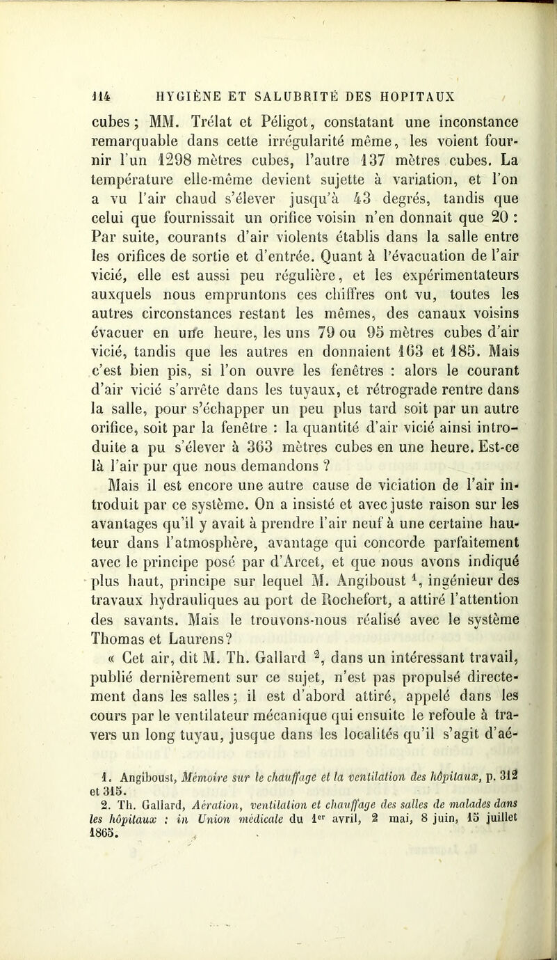 cubes; MM. Trélat et Péligot, constatant une inconstance remarquable dans cette irrégularité même, les voient four- nir l’un 1298 mètres cubes, l’autre 137 mètres cubes. La température elle-même devient sujette à variation, et l’on a vu l’air chaud s’élever jusqu’à 43 degrés, tandis que celui que fournissait un orifice voisin n’en donnait que 20 : Par suite, courants d’air violents établis dans la salle entre les orifices de sortie et d’entrée. Quant à l’évacuation de l’air vicié, elle est aussi peu régulière, et les expérimentateurs auxquels nous empruntons ces chiffres ont vu, toutes les autres circonstances restant les mêmes, des canaux voisins évacuer en une heure, les uns 79 ou 95 mètres cubes d’air vicié, tandis que les autres en donnaient 103 et 185. Mais c’est bien pis, si l’on ouvre les fenêtres : alors le courant d’air vicié s’arrête dans les tuyaux, et rétrograde rentre dans la salle, pour s’échapper un peu plus tard soit par un autre orifice, soit par la fenêtre : la quantité d’air vicié ainsi intro- duite a pu s’élever à 363 mètres cubes en une heure. Est-ce là l’air pur que nous demandons ? Mais il est encore une autre cause de viciation de l’air in- troduit par ce système. On a insisté et avec juste raison sur les avantages qu’il y avait à prendre l’air neuf à une certaine hau- teur dans l’atmosphère, avantage qui concorde parfaitement avec le principe posé par d’Arcet, et que nous avons indiqué plus haut, principe sur lequel M. Àngiboust 1, ingénieur des travaux hydrauliques au port de Rochefort, a attiré l’attention des savants. Mais le trouvons-nous réalisé avec le système Thomas et Laurens? « Cet air, dit M. Th. Gallard 2, dans un intéressant travail, publié dernièrement sur ce sujet, n’est pas propulsé directe- ment dans les salles ; il est d’abord attiré, appelé dans les cours par le Arentilateur mécanique qui ensuite le refoule à tra- vers un long tuyau, jusque dans les localités qu’il s’agit d’aé- 1. Angiboust, Mémoire sur le chauffage et la ventilation des hôpitaux, p. 312 et 315. 2. Th. Gallard, Aération, ventilation et chauffage des salles de malades dans les hôpitaux : in Union médicale du 1er avril, 2 mai, 8 juin, 15 juillet 1865.