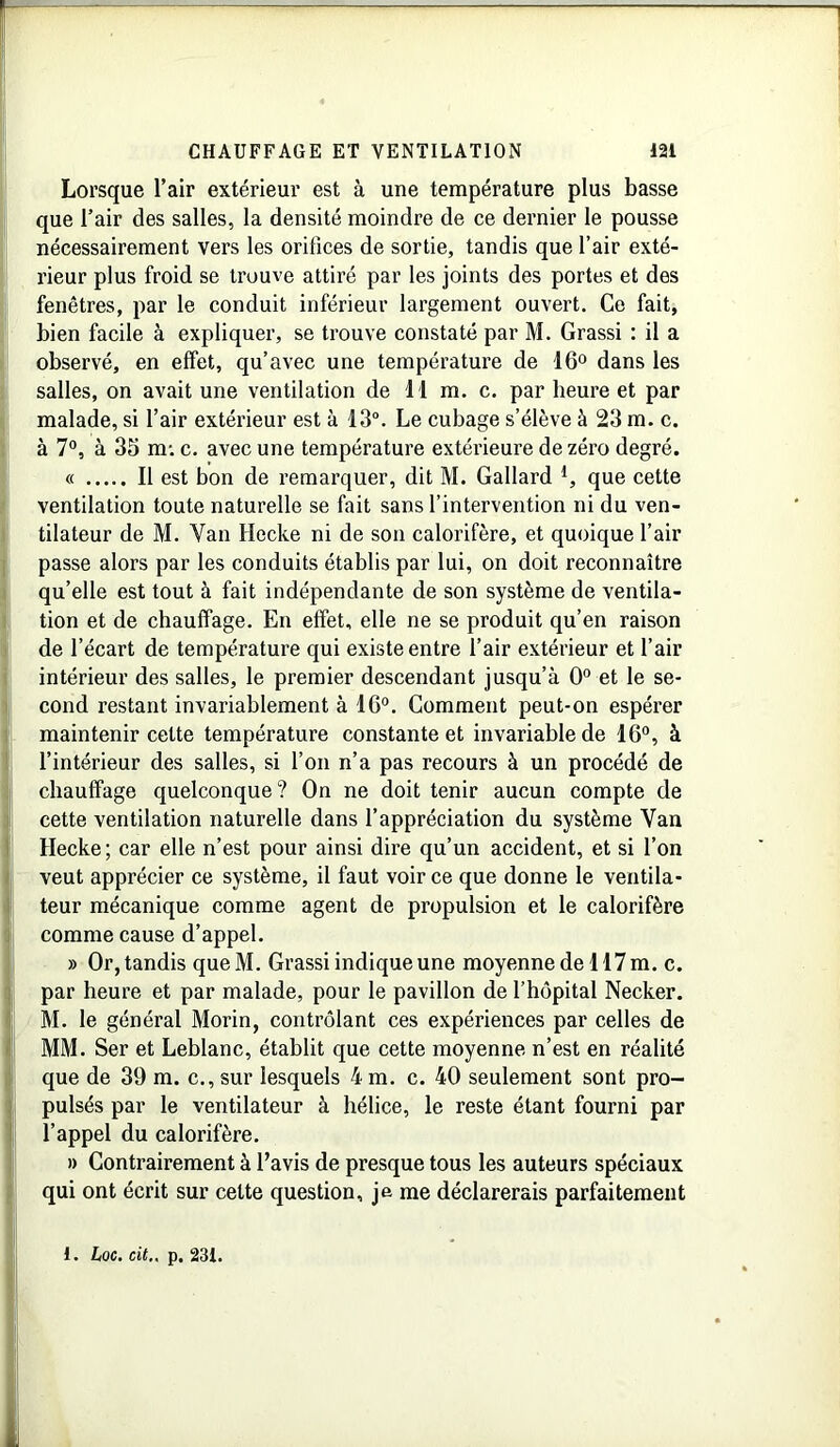 Lorsque l’air extérieur est à une température plus basse que l’air des salles, la densité moindre de ce dernier le pousse nécessairement vers les orifices de sortie, tandis que l’air exté- rieur plus froid se trouve attiré par les joints des portes et des fenêtres, par le conduit inférieur largement ouvert. Ce fait, bien facile à expliquer, se trouve constaté par M. Grassi : il a observé, en effet, qu’avec une température de 16° dans les salles, on avait une ventilation de il m. c. par heure et par malade, si l’air extérieur est à 13°. Le cubage s’élève à 23 m. c. à 7°, à 35 m: c. avec une température extérieure de zéro degré. « Il est bon de remarquer, dit M. Gallard l, que cette ventilation toute naturelle se fait sans l’intervention ni du ven- tilateur de M. Van Hecke ni de son calorifère, et quoique l’air passe alors par les conduits établis par lui, on doit reconnaître qu’elle est tout à fait indépendante de son système de ventila- tion et de chauffage. En effet, elle ne se produit qu’en raison de l’écart de température qui existe entre l’air extérieur et l’air intérieur des salles, le premier descendant jusqu’à 0° et le se- cond restant invariablement à 16°. Comment peut-on espérer maintenir cette température constante et invariable de 16°, à l’intérieur des salles, si l’on n’a pas recours à un procédé de chauffage quelconque? On ne doit tenir aucun compte de cette ventilation naturelle dans l’appréciation du système Van Hecke; car elle n’est pour ainsi dire qu’un accident, et si l’on veut apprécier ce système, il faut voir ce que donne le ventila- teur mécanique comme agent de propulsion et le calorifère comme cause d’appel. » Or, tandis que M. Grassi indique une moyenne de H7 m. c. par heure et par malade, pour le pavillon de l’hôpital Necker. M. le général Morin, contrôlant ces expériences par celles de MM. Ser et Leblanc, établit que cette moyenne n’est en réalité que de 39 m. c., sur lesquels 4 m. c. 40 seulement sont pro- pulsés par le ventilateur à hélice, le reste étant fourni par l’appel du calorifère. » Contrairement à l’avis de presque tous les auteurs spéciaux qui ont écrit sur cette question, je me déclarerais parfaitement