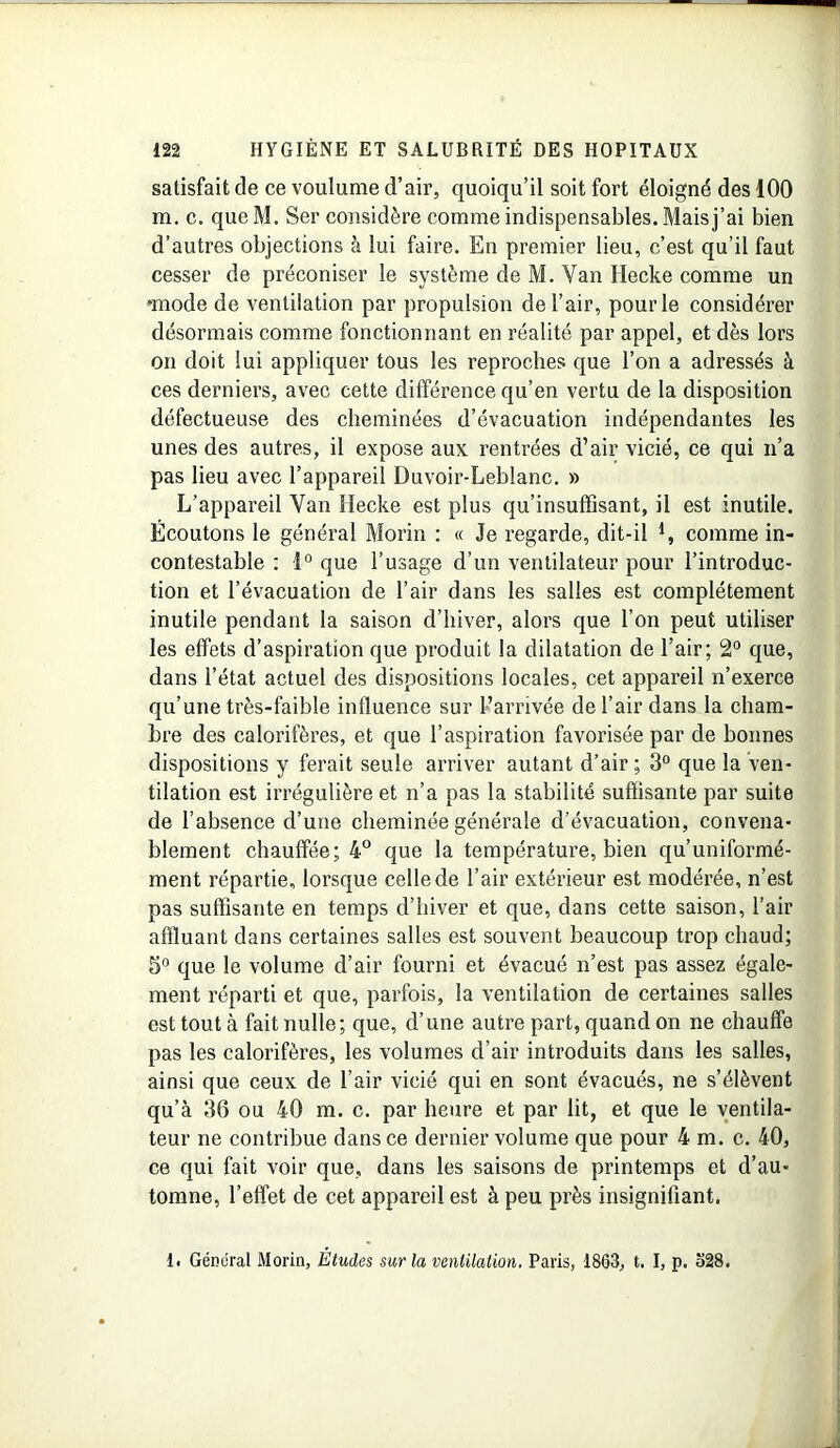 satisfait de ce voulume d’air, quoiqu’il soit fort éloigné des 100 m. c. queM. Ser considère comme indispensables. Mais j’ai bien d’autres objections à lui faire. En premier lieu, c’est qu’il faut cesser de préconiser le système de M. Van Hecke comme un •mode de ventilation par propulsion de l’air, pour le considérer désormais comme fonctionnant en réalité par appel, et dès lors on doit lui appliquer tous les reproches que l’on a adressés à ces derniers, avec cette différence qu’en vertu de la disposition défectueuse des cheminées d’évacuation indépendantes les unes des autres, il expose aux rentrées d’air vicié, ce qui n’a pas lieu avec l’appareil Duvoir-Leblanc. » L’appareil Van Hecke est plus qu’insuffisant, il est inutile. Écoutons le général Morin : « Je regarde, dit-il l, comme in- contestable : 1° que l’usage d’un ventilateur pour l’introduc- tion et l’évacuation de l’air dans les salles est complètement inutile pendant la saison d’hiver, alors que l’on peut utiliser les effets d’aspiration que produit la dilatation de l’air; 2° que, dans l’état actuel des dispositions locales, cet appareil n’exerce qu’une très-faible influence sur l’arrivée de l’air dans la cham- bre des calorifères, et que l’aspiration favorisée par de bonnes dispositions y ferait seule arriver autant d’air ; 3° que la ven- tilation est irrégulière et n’a pas la stabilité suffisante par suite de l’absence d’une cheminée générale d’évacuation, convena- blement chauffée; 4° que la température, bien qu’uniformé- ment répartie, lorsque celle de l’air extérieur est modérée, n’est pas suffisante en temps d’hiver et que, dans cette saison, l’air affluant dans certaines salles est souvent beaucoup trop chaud; 5° que le volume d’air fourni et évacué n’est pas assez égale- ment réparti et que, parfois, la ventilation de certaines salles est tout à fait nulle; que, d’une autre part, quand on ne chauffe pas les calorifères, les volumes d’air introduits dans les salles, ainsi que ceux de l’air vicié qui en sont évacués, ne s’élèvent qu’à 36 ou 40 m. c. par heure et par lit, et que le ventila- teur ne contribue dans ce dernier volume que pour 4 m. c. 40, ce qui fait voir que, dans les saisons de printemps et d’au- tomne, l’effet de cet appareil est à peu près insignifiant. I. Gémirai Morin, Etudes sur la ventilation. Paris, 1863, t. I, p. o28.