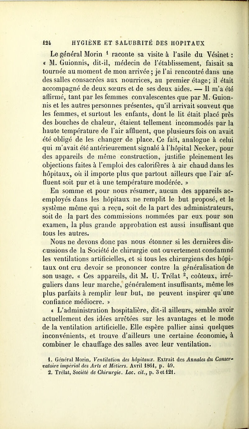 Le général Morin 1 raconte sa visite à l’asile du Yésinet : « M. Guionnis, dit-il, médecin de l’établissement, faisait sa tournée au moment de mon arrivée ; je l’ai rencontré dans une des salles consacrées aux nourrices, au premier étage; il était accompagné de deux sœurs et de ses deux aides. — 11 m’a été affirmé, tant par les femmes convalescentes que par M. Guion- nis et les autres personnes présentes, qu’il arrivait souveut que les femmes, et surtout les enfants, dont le lit était placé près des bouches de chaleur, étaient tellement incommodés par la haute température de l’air affluent, que plusieurs fois on avait été obligé de les changer de place. Ce fait, analogue à celui qui m’avait été antérieurement signalé à l’hôpital Necker, pour des appareils de même construction, justifie pleinement les objections faites à l’emploi des calorifères à air chaud dans les hôpitaux, où il importe plus que partout ailleurs que l’air af- fluent soit pur et à une température modérée. » En somme et pour nous résumer, aucun des appareils ac- employés dans les hôpitaux ne remplit le but proposé, et le système même qui a reçu, soit de la part des administrateurs, soit de la part des commissions nommées par eux pour son examen, la plus grande approbation est aussi insuffisant que tous les autres. Nous ne devons donc pas nous étonner si les dernières dis- cussions de la Société de chirurgie ont ouvertement condamné les ventilations artificielles, et si tous les chirurgiens des hôpi- taux ont cru devoir se prononcer contre la généralisation de son usage. « Ces appareils, dit M. U. Trélat 2, coûteux, irré- guliers dans leur marche, généralement insuffisants, même les plus parfaits à remplir leur but, ne peuvent inspirer qu’une confiance médiocre. » « L’administration hospitalière, dit-il ailleurs, semble avoir actuellement des idées arrêtées sur les avantages et le mode de la ventilation artificielle. Elle espère pallier ainsi quelques inconvénients, et trouve d’ailleurs une certaine économie, à combiner le chauffage des salles avec leur ventilation. 1. Général Morin, Ventilation des hôpitaux. Extrait des Annales du Conser- vatoire impérial des Arts et Métiers. Avril 1861, p. 49. 2. Trélat, Société de Chirurgie. Loc. cit., p. 3 et 121.