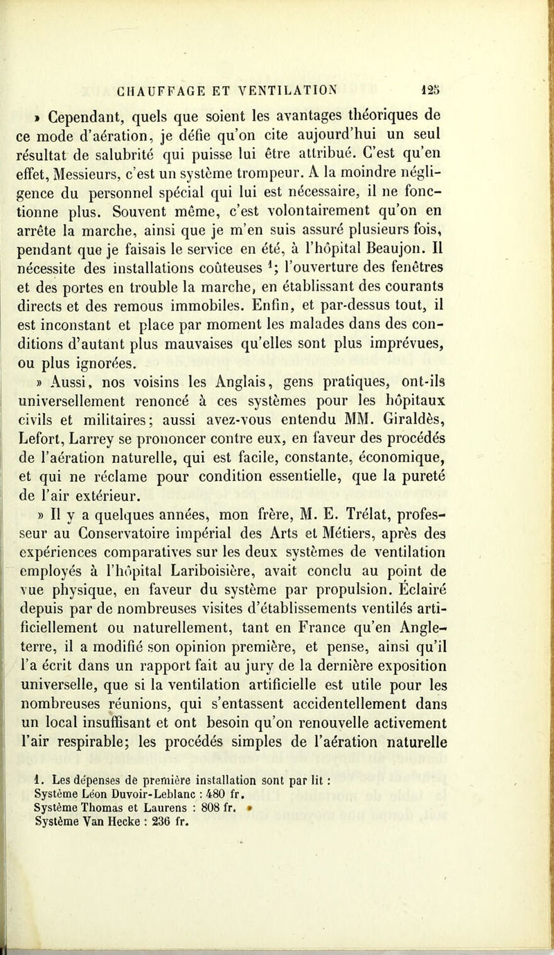 » Cependant, quels que soient les avantages théoriques de ce mode d’aération, je défie qu’on cite aujourd’hui un seul résultat de salubrité qui puisse lui être attribué. C’est qu’en effet, Messieurs, c’est un système trompeur. A la moindre négli- gence du personnel spécial qui lui est nécessaire, il ne fonc- tionne plus. Souvent même, c’est volontairement qu’on en arrête la marche, ainsi que je m’en suis assuré plusieurs fois, pendant que je faisais le service en été, à l’hôpital Beaujon. Il nécessite des installations coûteuses d; l’ouverture des fenêtres et des portes en ti’ouble la marche, en établissant des courants directs et des remous immobiles. Enfin, et par-dessus tout, il est inconstant et place par moment les malades dans des con- ditions d’autant plus mauvaises quelles sont plus imprévues, ou plus ignorées. » Aussi, nos voisins les Anglais, gens pratiques, ont-ils universellement renoncé à ces systèmes pour les hôpitaux civils et militaires; aussi avez-vous entendu MM. Giraldès, Lefort, Larrey se prononcer contre eux, en faveur des procédés de l’aération naturelle, qui est facile, constante, économique, et qui ne réclame pour condition essentielle, que la pureté de l’air extérieur. » Il y a quelques années, mon frère, M. E. Trélat, profes- seur au Conservatoire impérial des Arts et Métiers, après des expériences comparatives sur les deux systèmes de ventilation employés à l’hôpital Lariboisière, avait conclu au point de vue physique, en faveur du système par propulsion. Éclairé depuis par de nombreuses visites d’établissements ventilés arti- ficiellement ou naturellement, tant en France qu’en Angle- terre, il a modifié son opinion première, et pense, ainsi qu’il l’a écrit dans un rapport fait au jury de la dernière exposition universelle, que si la ventilation artificielle est utile pour les nombreuses réunions, qui s’entassent accidentellement dans un local insuffisant et ont besoin qu’on renouvelle activement l’air respirable; les procédés simples de l’aération naturelle i. Les dépenses de première installation sont par lit : Système Léon Duvoir-Leblanc : 480 fr. Système Thomas et Laurens : 808 fr. • Système Van Hecke : 236 fr.