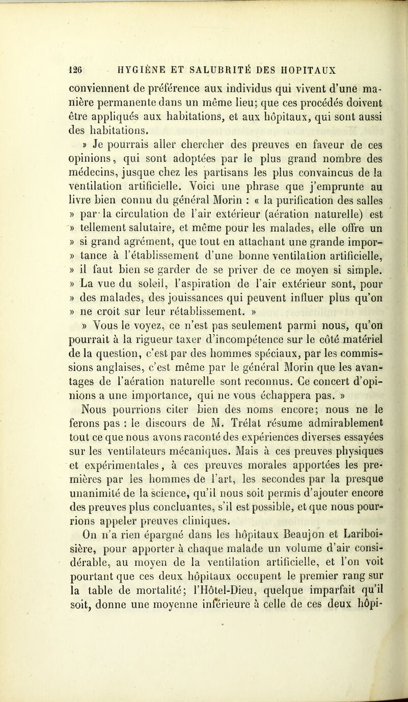 conviennent de préférence aux individus qui vivent d’une ma- nière permanente dans un même lieu; que ces procédés doivent être appliqués aux habitations, et aux hôpitaux, qui sont aussi des habitations. » Je pourrais aller chercher des preuves en faveur de ces opinions, qui sont adoptées par le plus grand nombre des médecins, jusque chez les partisans les plus convaincus de la ventilation artificielle. Voici une phrase que j’emprunte au livre bien connu du général Morin : « la purification des salles » par 'la circulation de l’air extérieur (aération naturelle) est » tellement salutaire, et même pour les malades, elle offre un » si grand agrément, que tout en attachant une grande impor- » tance à l’établissement d’une bonne ventilation artificielle, » il faut bien se garder de se priver de ce moyen si simple. » La vue du soleil, l’aspiration de l’air extérieur sont, pour » des malades, des jouissances qui peuvent influer plus qu’on » ne croit sur leur rétablissement. » » Vous le voyez, ce n’est pas seulement parmi nous, qu’on pourrait à la rigueur taxer d’incompétence sur le côté matériel de la question, c’est par des hommes spéciaux, par les commis- sions anglaises, c’est même par le général Morin que les avan- tages de l’aération naturelle sont reconnus. Ce concert d’opi- nions a une importance, qui ne vous échappera pas. » Nous pourrions citer bien des noms encore; nous ne le ferons pas : le discours de M. Trélat résume admirablement tout ce que nous avons raconté des expériences diverses essayées sur les ventilateurs mécaniques. Mais à ces preuves physiques et expérimentales, à ces preuves morales apportées les pre- mières par les hommes de l’art, les secondes par la presque unanimité de la science, qu’il nous soit permis d’ajouter encore des preuves plus concluantes, s’il est possible, et que nous pour- rions appeler preuves cliniques. On n’a rien épargné dans les hôpitaux Beaujon et Lariboi- sière, pour apporter à chaque malade un volume d’air consi- dérable, au moyen de la ventilation artificielle, et l’on voit pourtant que ces deux hôpitaux occupent le premier rang sur la table de mortalité; l’Hôtel-Dieu, quelque imparfait qu’il soit, donne une moyenne inférieure à celle de ces deux hôpi-