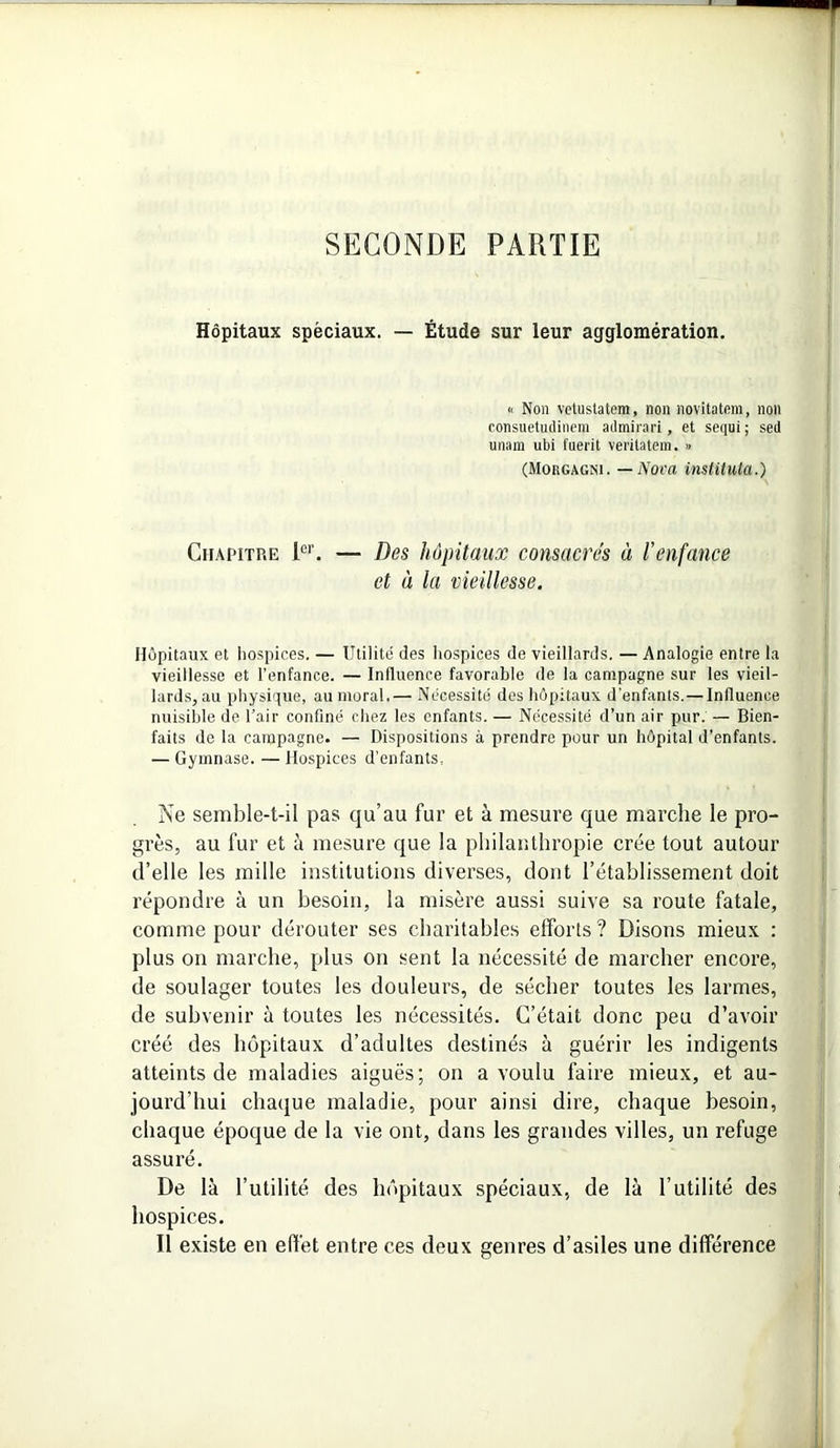 SECONDE PARTIE Hôpitaux spèciaux. — Étude sur leur agglomération. « Non vetustatem, non novitatem, non consuetudinem admira ri , et sequi ; sed unam ubi fuerit veritatem. » (Morgagni. — Nova instituta.) Chapitre Ier. — Des hôpitaux consacres à l'enfance et à la vieillesse. Hôpitaux et hospices. — Utilité des hospices de vieillards. — Analogie entre la vieillesse et l’enfance. — Influence favorable de la campagne sur les vieil- lards, au physique, au moral.— Nécessité des hôpitaux d’enfants. — Influence nuisible de l’air confiné chez les enfants. — Nécessité d’un air pur. — Bien- faits de la campagne. — Dispositions à prendre pour un hôpital d’enfants. — Gymnase. — Hospices d’enfants, Ne semble-t-il pas qu’au fur et à mesure que marche le pro- grès, au fur et à mesure que la philanthropie crée tout autour d’elle les mille institutions diverses, dont l’établissement doit répondre à un besoin, la misère aussi suive sa route fatale, comme pour dérouter ses charitables efforts? Disons mieux : plus on marche, plus on sent la nécessité de marcher encore, de soulager toutes les douleurs, de sécher toutes les larmes, de subvenir à toutes les nécessités. C’était donc peu d’avoir créé des hôpitaux d’adultes destinés à guérir les indigents atteints de maladies aiguës; on a voulu faire mieux, et au- jourd’hui chaque maladie, pour ainsi dire, chaque besoin, chaque époque de la vie ont, dans les grandes villes, un refuge assuré. De là l’utilité des hôpitaux spéciaux, de là l’utilité des hospices. Il existe en effet entre ces deux genres d’asiles une différence