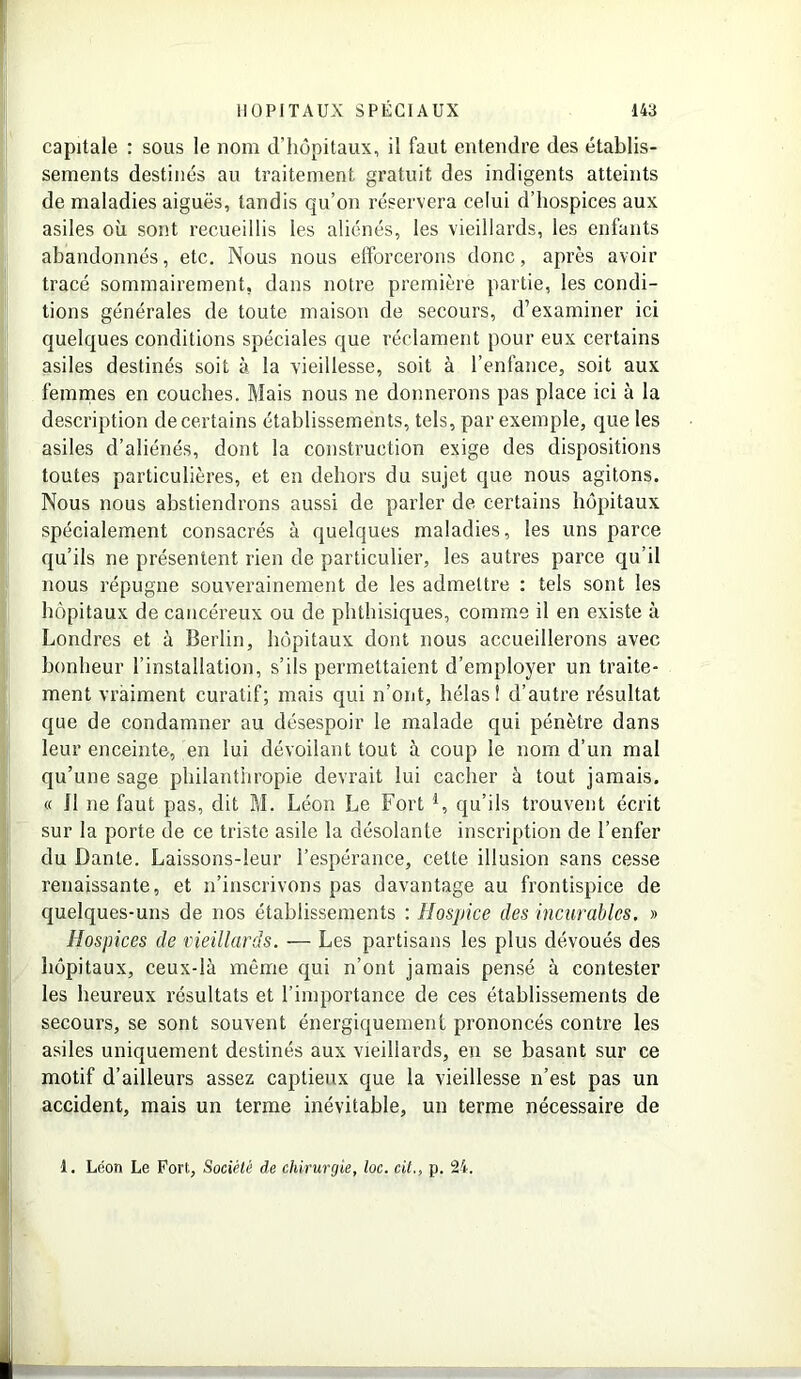 capitale : sous le nom d’hôpitaux, il faut entendre des établis- sements destinés au traitement gratuit des indigents atteints de maladies aiguës, tandis qu’on réservera celui d’hospices aux asiles où sont recueillis les aliénés, les vieillards, les enfants abandonnés, etc. Nous nous efforcerons donc, après avoir tracé sommairement, dans notre première partie, les condi- tions générales de toute maison de secours, d’examiner ici quelques conditions spéciales que réclament pour eux certains asiles destinés soit à la vieillesse, soit à l’enfance, soit aux femmes en couches. Mais nous ne donnerons pas place ici à la description de certains établissements, tels, par exemple, que les asiles d’aliénés, dont la construction exige des dispositions toutes particulières, et en dehors du sujet que nous agitons. Nous nous abstiendrons aussi de parler de certains hôpitaux spécialement consacrés à quelques maladies, les uns parce qu’ils ne présentent rien de particulier, les autres parce qu’il nous répugne souverainement de les admettre : tels sont les hôpitaux de cancéreux ou de phthisiques, comme il en existe à Londres et à Berlin, hôpitaux dont nous accueillerons avec bonheur l’installation, s’ils permettaient d’employer un traite- ment vraiment curatif; mais qui n’ont, hélas 1 d’autre résultat que de condamner au désespoir le malade qui pénètre dans leur enceinte, en lui dévoilant tout à coup le nom d’un mal qu’une sage philanthropie devrait lui cacher à tout jamais. « il ne faut pas, dit M. Léon Le Fort l, qu’ils trouvent écrit sur la porte de ce triste asile la désolante inscription de l’enfer du Dante. Laissons-leur l’espérance, celte illusion sans cesse renaissante, et n’inscrivons pas davantage au frontispice de quelques-uns de nos établissements : Hospice des incurables. » Hospices de vieillards. — Les partisans les plus dévoués des hôpitaux, ceux-là même qui n’ont jamais pensé à contester les heureux résultats et l'importance de ces établissements de secours, se sont souvent énergiquement prononcés contre les asiles uniquement destinés aux vieillards, en se basant sur ce motif d’ailleurs assez captieux que la vieillesse n’est pas un accident, mais un terme inévitable, un terme nécessaire de 1. Léon Le Fort, Société de chirurgie, loc. cit., p. 24.