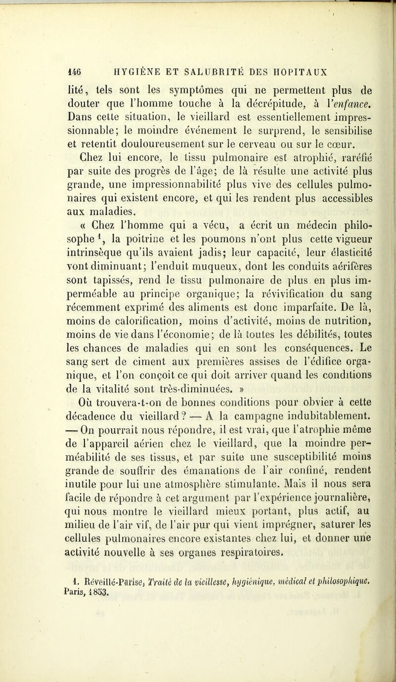 lité, tels sont les symptômes qui ne permettent plus de douter que l’homme touche à la décrépitude, à Yenfance. Dans cette situation, le vieillard est essentiellement impres- sionnable; le moindre événement le surprend, le sensibilise et retentit douloureusement sur le cerveau ou sur le cœur. Chez lui encore, le tissu pulmonaire est atrophié, raréfié par suite des progrès de l’âge; de là résulte une activité plus grande, une impressionnabilité plus vive des cellules pulmo- naires qui existent encore, et qui les rendent plus accessibles aux maladies. « Chez l’homme qui a vécu, a écrit un médecin philo- sophe1, la poitrine et les poumons n’ont plus cette vigueur intrinsèque qu’ils avaient jadis; leur capacité, leur élasticité vont diminuant; l’enduit muqueux, dont les conduits aérifères sont tapissés, rend le tissu pulmonaire de plus en plus im- perméable au principe organique; la révivification du sang récemment exprimé des aliments est donc imparfaite. De là, moins de calorification, moins d’activité, moins de nutrition, moins de vie dans l’économie; de là toutes les débilités, toutes les chances de maladies qui en sont les conséquences. Le sang sert de ciment aux premières assises de l’édifice orga- nique, et l’on conçoit ce qui doit arriver quand les conditions de la vitalité sont très-diminuées. » Où trouvera-t-on de bonnes conditions pour obvier à cette décadence du vieillard? — A la campagne indubitablement. —- On pourrait nous répondre, il est vrai, que l’atrophie même de l’appareil aérien chez le vieillard, que la moindre per- méabilité de ses tissus, et par suite une susceptibilité moins grande de souffrir des émanations de l’air confiné, rendent inutile pour lui une atmosphère stimulante. Mais il nous sera facile de répondre à cet argument par l’expérience journalière, qui nous montre le vieillard mieux portant, plus actif, au milieu de l’air vif, de l’air pur qui vient imprégner, saturer les cellules pulmonaires encore existantes chez lui, et donner une activité nouvelle à ses organes respiratoires. 4. Réveillé-Parise, Traité de la vieillesse, hygiénique, médical et philosophique. Paris, 1853.