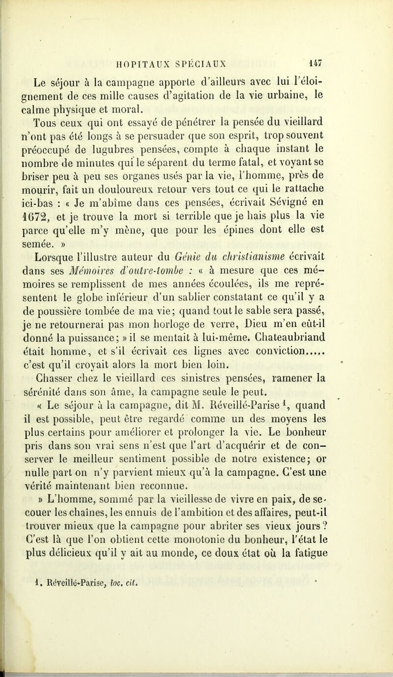 Le séjour à la campagne apporte d’ailleurs avec lui l'éloi- gnement de ces mille causes d’agitation de la vie urbaine, le calme physique et moral. Tous ceux qui ont essayé de pénétrer la pensée du vieillard n’ont pas été longs à se persuader que son esprit, trop souvent préoccupé de lugubres pensées, compte à chaque instant le nombre de minutes qui le séparent du terme fatal, et voyant se briser peu à peu ses organes usés par la vie, l’homme, près de mourir, fait un douloureux retour vers tout ce qui le rattache ici-bas : « Je m’abime dans ces pensées, écrivait Sévigné en 1672, et je trouve la mort si terrible que je hais plus la vie parce qu’elle m’y mène, que pour les épines dont elle est semée. » Lorsque l’illustre auteur du Génie du christianisme écrivait dans ses Mémoires d’outre-tombe : « à mesure que ces mé- moires se remplissent de mes années écoulées, ils me repré- sentent le globe inférieur d’un sablier constatant ce qu’il y a de poussière tombée de ma vie; quand tout le sable sera passé, je ne retournerai pas mon horloge de verre, Dieu m’en eût-il donné la puissance; » il se mentait à lui-même. Chateaubriand était homme, et s’il écrivait ces lignes avec conviction c’est qu’il croyait alors la mort bien loin. Chasser chez le vieillard ces sinistres pensées, ramener la sérénité dans son âme, la campagne seule le peut. ■< Le séjour à la campagne, dit M. Réveillé-Parise *, quand il est possible, peut être regardé comme un des moyens les plus certains pour améliorer et prolonger la vie. Le bonheur pris dans son vrai sens n’est que l’art d’acquérir et de con- server le meilleur sentiment possible de notre existence; or nulle part on n’y parvient mieux qu’à la campagne. C’est une vérité maintenant bien reconnue. » L’homme, sommé par la vieillesse de vivre en paix, de se- couer les chaînes, les ennuis de l’ambition et des affaires, peut-il trouver mieux que la campagne pour abriter ses vieux jours? C’est là que l’on obtient cette monotonie du bonheur, l’état le plus délicieux qu’il y ait au monde, ce doux état où la fatigue 1. Réveillü-Parise, loc. cil.