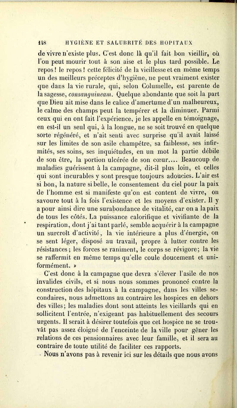 de vivre n’existe plus. C’est donc là qu’il fait bon vieillir, où l’on peut mourir tout à son aise et le plus tard possible. Le repos ! le repos 1 cette félicité de la vieillesse et en même temps un des meilleurs préceptes d’hygiène, 11e peut vraiment exister que dans la vie rurale, qui, selon Columelle, est parente de la sagesse, consanguineam. Quelque abondante que soit la part que Dieu ait mise dans le calice d’amertume d’un malheureux, le calme des champs peut la tempérer et la diminuer. Parmi ceux qui en ont fait l’expérience, je les appelle en témoignage, en est-il un seul qui, à la longue, ne se soit trouvé en quelque sorte régénéré, et n’ait senti avec surprise qu’il avait laissé sur les limites de son asile champêtre, sa faiblesse, ses infir- mités, ses soins, ses inquiétudes, en un mot la partie débile de son être, la portion ulcérée de son cœur.... Beaucoup de maladies guérissent à la campagne, dit-il plus loin, et celles qui sont incurables y sont presque toujours adoucies. L’air est si bon, la nature si belle, le consentement du ciel pour la paix de l’homme est si manifeste qu’on est content de vivre, on savoure tout à la fois l’existence et les moyens d’exister. Il y a pour ainsi dire une surabondance de vitalité, car on a la paix de tous les côtés. La puissance calorifique et vivifiante de la respiration, dont j’ai tant parlé, semble acquérir à la campagne un surcroît d’activité, la vie intérieure a plus d’énergie, on se sent léger, disposé au travail, propre à lutter contre les résistances; les forces se raniment, le corps se révigore; la vie se raffermit en même temps qu’elle coule doucement et uni- formément. » C’est donc à la campagne que devra s’élever l’asile de nos invalides civils, et si nous nous sommes prononcé contre la construction des hôpitaux à la campagne, dans les villes se- condaires, nous admettons au contraire les hospices en dehors des villes; les maladies dont sont atteints les vieillards qui en sollicitent l’entrée, n’exigeant pas habituellement des secours urgents. Il serait à désirer toutefois que cet hospice ne se trou- vât pas assez éloigné de l’enceinte de la ville pour gêner les relations de ces pensionnaires avec leur famille, et il sera au contraire de toute utilité de faciliter ces rapports. Nous n’avons pas à revenir ici sur les détails que nous avons