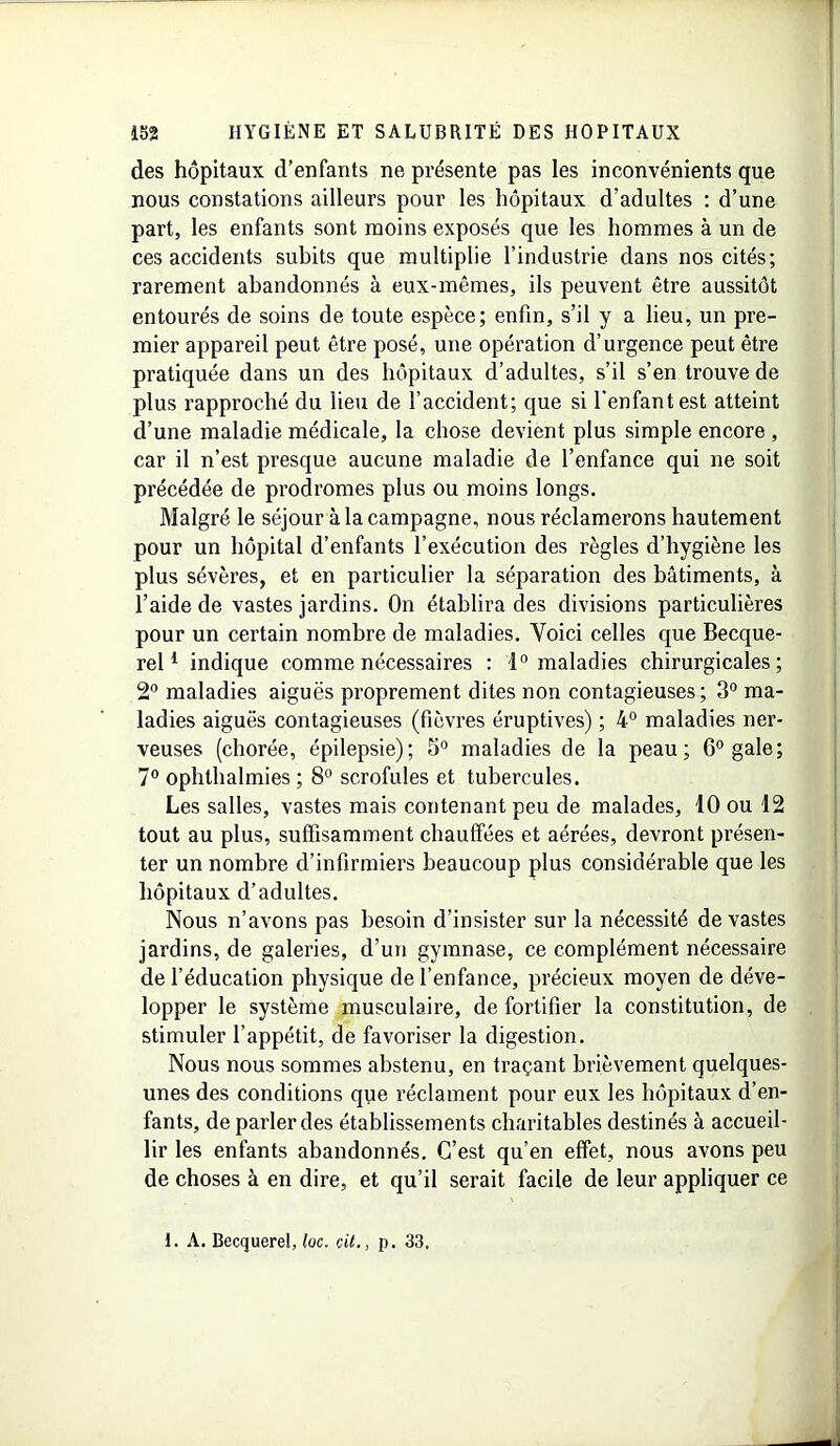 des hôpitaux d’enfants ne présente pas les inconvénients que nous constations ailleurs pour les hôpitaux d’adultes : d’une part, les enfants sont moins exposés que les hommes à un de ces accidents subits que multiplie l’industrie dans nos cités; rarement abandonnés à eux-mêmes, ils peuvent être aussitôt entourés de soins de toute espèce; enfin, s’il y a lieu, un pre- mier appareil peut être posé, une opération d’urgence peut être pratiquée dans un des hôpitaux d’adultes, s’il s’en trouve de plus rapproché du lieu de l’accident; que si l’enfant est atteint d’une maladie médicale, la chose devient plus simple encore , car il n’est presque aucune maladie de l’enfance qui ne soit précédée de prodromes plus ou moins longs. Malgré le séjour à la campagne, nous réclamerons hautement pour un hôpital d’enfants l’exécution des règles d’hygiène les plus sévères, et en particulier la séparation des bâtiments, à l’aide de vastes jardins. On établira des divisions particulières pour un certain nombre de maladies. Voici celles que Becque- rel1 indique comme nécessaires : 1° maladies chirurgicales; 2° maladies aiguës proprement dites non contagieuses; 3° ma- ladies aiguës contagieuses (fièvres éruptives) ; 4° maladies ner- veuses (chorée, épilepsie); 5° maladies de la peau; 6° gale; 7° ophthalmies ; 8° scrofules et tubercules. Les salles, vastes mais contenant peu de malades, 10 ou 12 tout au plus, suffisamment chauffées et aérées, devront présen- ter un nombre d’infirmiers beaucoup plus considérable que les hôpitaux d’adultes. Nous n’avons pas besoin d’insister sur la nécessité de vastes jardins, de galeries, d’un gymnase, ce complément nécessaire de l’éducation physique de l’enfance, précieux moyen de déve- lopper le système musculaire, de fortifier la constitution, de stimuler l’appétit, de favoriser la digestion. Nous nous sommes abstenu, en traçant brièvement quelques- unes des conditions que réclament pour eux les hôpitaux d’en- fants, de parler des établissements charitables destinés à accueil- lir les enfants abandonnés. C’est qu’en effet, nous avons peu de choses à en dire, et qu’il serait facile de leur appliquer ce 1. A. Becquerel, loc. cit., p. 33.