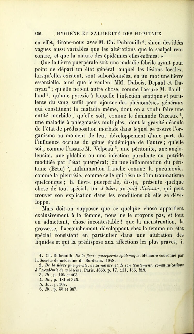 en effet, dirons-nous avec M. Ch. Dubreuilh *, sinon des idées vagues aussi variables que les altérations que le scalpel ren- contre, et que la nature des épidémies elles-mêmes. » Que la fièvre puerpérale soit une maladie fébrile ayant pour point de départ un état général auquel les lésions locales, lorsqu’elles existent, sont subordonnées, en un mot une fièvre essentielle, ainsi que le veulent MM. Dubois, Depaul et Da- nyau1 2; quelle ne soit autre chose, comme l’assure M. Bouil- laud3, qu’une pyrexie à laquelle l’infection septique et puru- lente du sang suffit pour ajouter des phénomènes généraux qui constituent la maladie même, dont on a voulu faire une entité morbide ; qu’elle soit, comme le demande Cazeaux 4, une maladie à phlegmasies multiples, dont la gravité découle de l’état de prédisposition morbide dans lequel se trouve l’or- ganisme au moment de leur développement d’une part, de l’influence occulte du génie épidémique de l’autre ; qu’elle soit, comme l’assure M. Velpeau5, une péritonite, une angio- leucite, une phlébite ou une infection purulente ou putride modifiée par l’état puerpéral; ou une inflammation du péri- toine (Beau) 6, inflammation franche comme la pneumonie, comme la pleurésie, comme celle qui résulte d’un traumatisme quelconque ; la fièvre puerpérale, dis-je, présente quelque chose de tout spécial, un vt Ostov, un quid divinum, qui peut trouver son explication dans les conditions où elle se déve- loppe. Mais doit-on supposer que ce quelque chose appartient exclusivement à la femme, nous ne le croyons pas, et tout en admettant, chose incontestable I que la menstruation, la grossesse, l’accouchement développent chez la femme un état spécial consistant en particulier dans une altération des liquides et qui la prédispose aux affections les plus graves, il 1. Ch. Dubreuilh, De la fièvre puerpérale épidémique. Mémoire couronne' par la Société de médecine de Bordeaux. 1848. 2. De la fièvre puerpérale, de sa nature et de son traitement; communications à l’Académie de médecine. Paris, 1858, p. 17, 111, 155, 219. 3. Ib., p. 194 et 403. 4. Ib., p. 181 et 325. 5. Ib., p. 307. 6. Ib , p. 55 et 387.