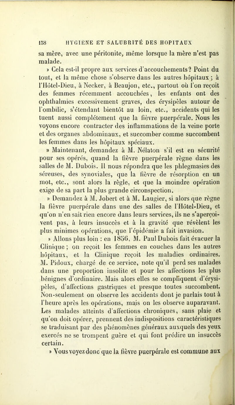 sa mère, avec une péritonite, même lorsque la mère n’est pas malade. » Gela est-il propre aux services d’accouchements? Point du tout, et la même chose s’observe dans les autres hôpitaux ; à l’IIôtel-Dieu, à Necker, à Beaujon, etc., partout où l’on reçoit des femmes récemment accouchées, les enfants ont des ophthalmies excessivement graves, des érysipèles autour de l’ombilic, s’étendant bientôt au loin, etc., accidents qui les tuent aussi complètement que la fièvre puerpérale. Nous les voyons encore contracter des inflammations de la veine porte et des organes abdominaux, et succomber comme succombent les femmes dans les hôpitaux spéciaux. » Maintenant, demandez à M. Nélaton s’il est en sécurité pour ses opérés, quand la fièvre puerpérale règne dans les salles de M. Dubois. Il nous répondra que les phlegmasies des séreuses, des synoviales, que la fièvre de résorption en un mot, etc., sont alors la règle, et que la moindre opération exige de sa part la plus grande circonspection. » Demandez à M. Jobert et à M. Laugier, si alors que règne la fièvre puerpérale dans une des salles de l'Hôtel-Dieu, et qu’on n’en sait rien encore dans leurs services, ils ne s’aperçoi- vent pas, à leurs insuccès et à la gravité que révèlent les plus minimes opérations, que l’épidémie a fait invasion. » Allons plus loin : en 1856, M. Paul Dubois fait évacuer la Clinique ; on reçoit les femmes en couches dans les autres hôpitaux, et la Clinique reçoit les maladies ordinaires. M. Pidoux, chargé de ce service, note qu’il perd ses malades dans une proportion insolite et pour les affections les plus bénignes d’ordinaire. Mais alors elles se compliquent d’érysi- pèles, d’affections gastriques et presque toutes succombent. Non-seulement on observe les accidents dont je parlais tout à l’heure après les opérations, mais on les observe auparavant. Les malades atteints d’affections chroniques, sans plaie et qu’on doit opérer, prennent des indispositions caractéristiques se traduisant par des phénomènes généraux auxquels des yeux exercés ne se trompent guère et qui font prédire un insuccès certain. » Vous voyez donc que la fièvre puerpérale est commune aux