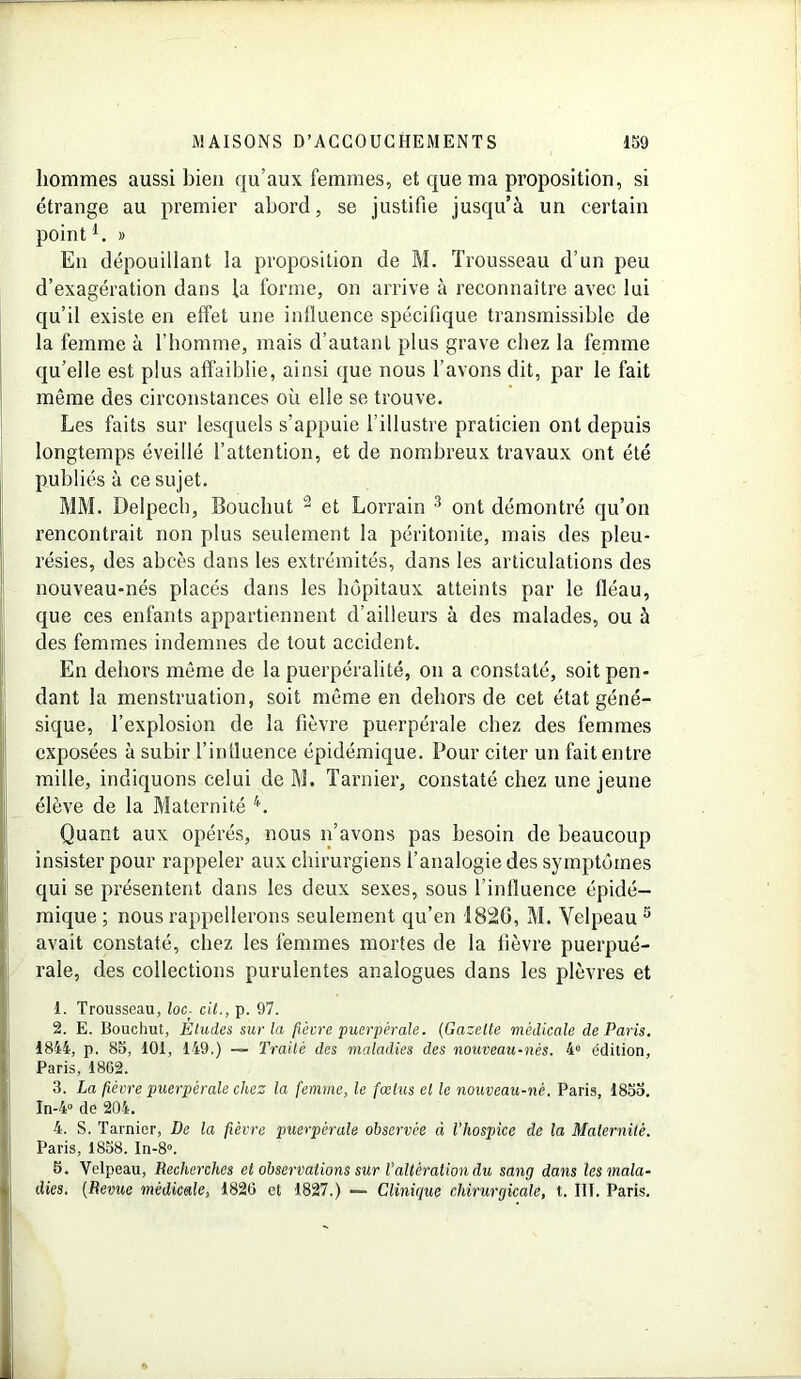 hommes aussi bien qu’aux femmes, et que ma proposition, si étrange au premier abord, se justifie jusqu’à un certain pointi. » En dépouillant la proposition de M. Trousseau d’un peu d’exagération dans la forme, on arrive à reconnaître avec lui qu’il existe en effet une influence spécifique transmissible de la femme à l’homme, mais d’autant plus grave chez la femme qu’elle est plus affaiblie, ainsi que nous l’avons dit, par le fait même des circonstances où elle se trouve. Les faits sur lesquels s’appuie l’illustre praticien ont depuis longtemps éveillé l’attention, et de nombreux travaux ont été publiés à ce sujet. MM. Delpech, Bouchut 2 et Lorrain 3 ont démontré qu’on rencontrait non plus seulement la péritonite, mais des pleu- résies, des abcès dans les extrémités, dans les articulations des nouveau-nés placés dans les hôpitaux atteints par le fléau, que ces enfants appartiennent d’ailleurs à des malades, ou à des femmes indemnes de tout accident. En dehors même de la puerpéralité, on a constaté, soit pen- dant la menstruation, soit même en dehors de cet état géné- sique, l’explosion de la fièvre puerpérale chez des femmes exposées à subir l’influence épidémique. Pour citer un fait entre mille, indiquons celui de M. Tarnier, constaté chez une jeune élève de la Maternité 4. Quant aux opérés, nous n’avons pas besoin de beaucoup insister pour rappeler aux chirurgiens l’analogie des symptômes qui se présentent dans les deux sexes, sous l’influence épidé- mique; nous rappellerons seulement qu’en 1820, M. Velpeau 3 avait constaté, chez les femmes mortes de la lièvre puerpué- rale, des collections purulentes analogues dans les plèvres et 1. Trousseau, loc■ cit., p. 97. 2. E. Bouchut, Études sur la fièvre puerpérale. (Gazette médicale de Paris. 1844, p. 85, 101, 149.) — Traite des maladies des nouveau-nés. 4° édition, Paris, 18G2. 3. La fièvre puerpérale chez la femme, le fœtus el le nouveau-né. Paris, 1855. In-4° de 204. 4. S. Tarnier, De la fièvre puerpérale observée à l’hospice de la Maternité. Paris, 1858. In-8». 5. Velpeau, Recherches et observations sur l’altération du sang dans les mala- dies. (Revue médicale, 1820 et 1827.) — Clinique chirurgicale, t. III. Paris.