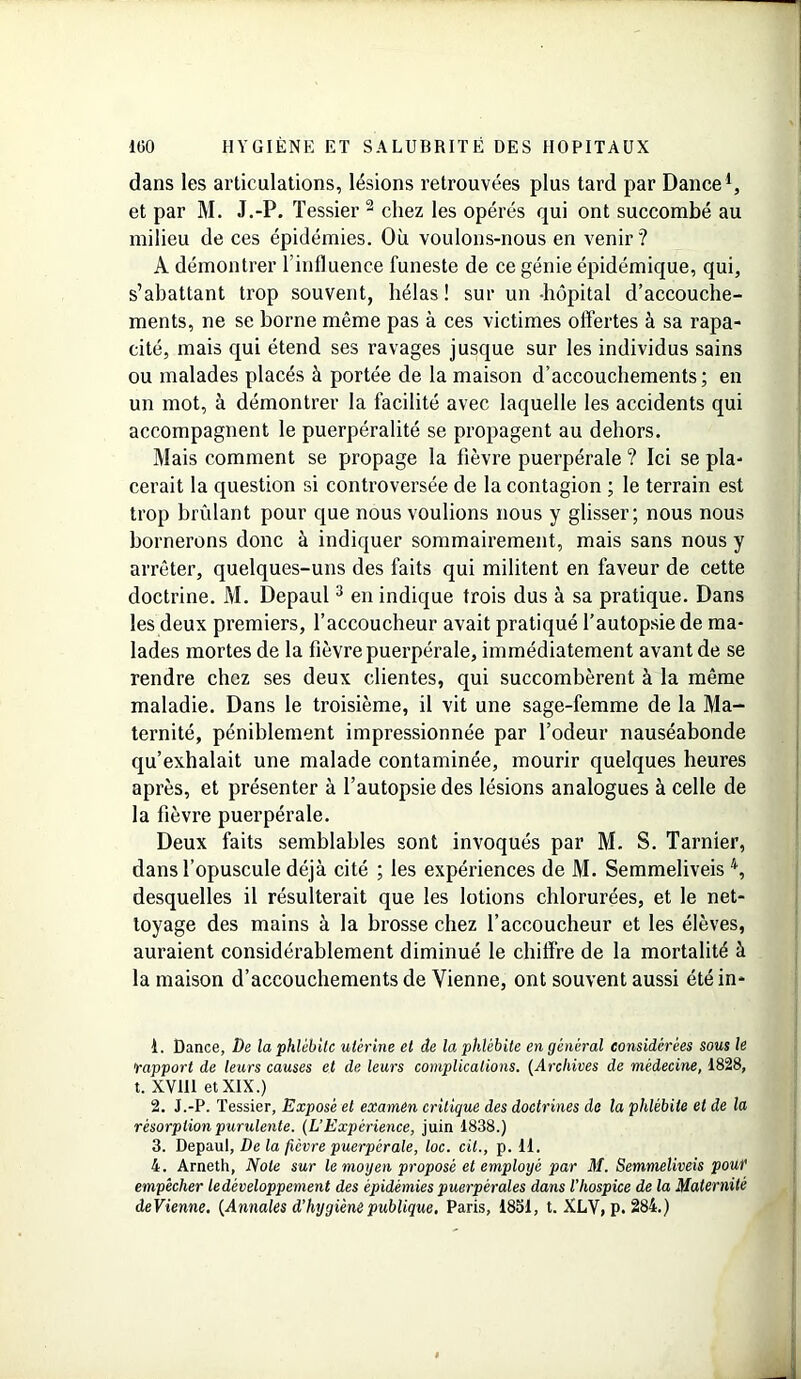 dans les articulations, lésions retrouvées plus tard par Dance1 2, et par M. J.-P. Tessier 2 chez les opérés qui ont succombé au milieu de ces épidémies. Où voulons-nous en venir? A démontrer l’influence funeste de ce génie épidémique, qui, s’abattant trop souvent, bêlas! sur un-hôpital d’accouche- ments, ne se borne même pas à ces victimes offertes à sa rapa- cité, mais qui étend ses ravages jusque sur les individus sains ou malades placés à portée de la maison d’accouchements; en un mot, à démontrer la facilité avec laquelle les accidents qui accompagnent le puerpéralité se propagent au dehors. Mais comment se propage la fièvre puerpérale ? Ici se pla- cerait la question si controversée de la contagion ; le terrain est trop brûlant pour que nous voulions nous y glisser; nous nous bornerons donc à indiquer sommairement, mais sans nous y arrêter, quelques-uns des faits qui militent en faveur de cette doctrine. M. Depaul3 en indique trois dus à sa pratique. Dans les deux premiers, l’accoucheur avait pratiqué l’autopsie de ma- lades mortes de la fièvre puerpérale, immédiatement avant de se rendre chez ses deux clientes, qui succombèrent à la même maladie. Dans le troisième, il vit une sage-femme de la Ma- ternité, péniblement impressionnée par l’odeur nauséabonde qu’exhalait une malade contaminée, mourir quelques heures après, et présenter à l’autopsie des lésions analogues à celle de la fièvre puerpérale. Deux faits semblables sont invoqués par M. S. Tarnier, dans l’opuscule déjà cité ; les expériences de M. Semmeliveis 4, desquelles il résulterait que les lotions chlorurées, et le net- toyage des mains à la brosse chez l’accoucheur et les élèves, auraient considérablement diminué le chiffre de la mortalité à la maison d’accouchements de Vienne, ont souvent aussi été in* 1. Dance, De la phlébite utérine et de la phlébite en général considérées sous le rapport de leurs causes et de leurs complications. (Archives de médecine, 1828, t. XV111 et XIX.) 2. J.-P. Tessier, Exposé et examen critique des doctrines de la phlébite et de la résorption purulente. (L’Expérience, juin 1838.) 3. Depaul, De la fièvre puerpérale, loc. cil., p. 11. 4. Arneth, Note sur le moyen proposé et employé par M. Semmeliveis pouf empêcher le développement des épidémies puerpérales dans l'hospice de la Maternité devienne. (Annales d’hygiène publique. Paris, 1851, t. XLV, p. 284.)