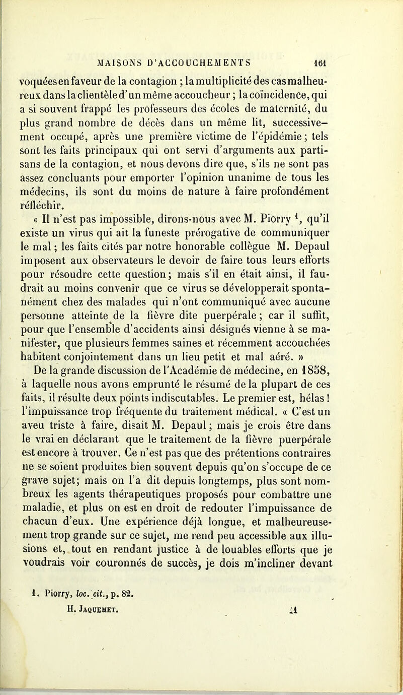 voquéesen faveur de la contagion ; la multiplicité des casmalheu- reux dans la clientèle d’un même accoucheur; la coïncidence, qui a si souvent frappé les professeurs des écoles de maternité, du plus grand nombre de décès dans un même lit, successive- ment occupé, après une première victime de l’épidémie; tels sont les faits principaux qui ont servi d’arguments aux parti- sans de la contagion, et nous devons dire que, s’ils ne sont pas assez concluants pour emporter l’opinion unanime de tous les médecins, ils sont du moins de nature à faire profondément réfléchir. « Il n’est pas impossible, dirons-nous avec M. Piorry l, qu’il existe un virus qui ait la funeste prérogative de communiquer le mal ; les faits cités par notre honorable collègue M. Depaul imposent aux observateurs le devoir de faire tous leurs efforts pour résoudre cette question; mais s’il en était ainsi, il fau- drait au moins convenir que ce virus se développerait sponta- nément chez des malades qui n’ont communiqué avec aucune personne atteinte de la fièvre dite puerpérale ; car il suffit, pour que l’ensemble d’accidents ainsi désignés vienne à se ma- nifester, que plusieurs femmes saines et récemment accouchées habitent conjointement dans un lieu petit et mal aéré. » De la grande discussion de l’Académie de médecine, en 1858, à laquelle nous avons emprunté le résumé de la plupart de ces faits, il résulte deux points indiscutables. Le premier est, hélas ! l’impuissance trop fréquente du traitement médical. « C’est un aveu triste à faire, disait M. Depaul ; mais je crois être dans le vrai en déclarant que le traitement de la fièvre puerpérale est encore à trouver. Ce n’est pas que des prétentions contraires 11e se soient produites bien souvent depuis qu’on s’occupe de ce grave sujet; mais on l’a dit depuis longtemps, plus sont nom- breux les agents thérapeutiques proposés pour combattre une maladie, et plus on est en droit de redouter l’impuissance de chacun d’eux. Une expérience déjà longue, et malheureuse- ment trop grande sur ce sujet, me rend peu accessible aux illu- sions et, tout en rendant justice à de louables efforts que je voudrais voir couronnés de succès, je dois m’incliner devant 1. Piorry, loc. cii., p. 82. H. Jaquemet.