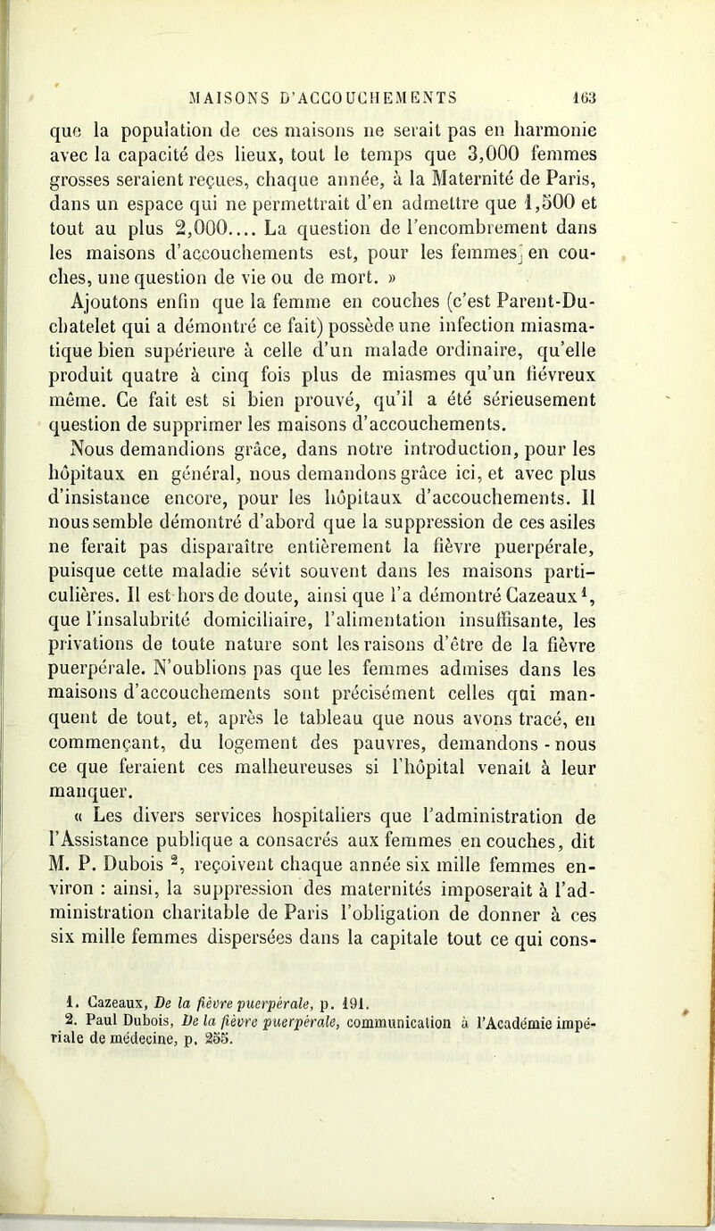 que la population de ces maisons ne serait pas en harmonie avec la capacité des lieux, tout le temps que 3,000 femmes grosses seraient reçues, chaque année, à la Maternité de Paris, dans un espace qui ne permettrait d’en admettre que 1,500 et tout au plus 2,000 La question de l’encombrement dans les maisons d’accouchements est, pour les femmes) en cou- ches, une question de vie ou de mort. » Ajoutons enfin que la femme en couches (c’est Parent-Du- cbatelet qui a démontré ce fait) possède une infection miasma- tique bien supérieure à celle d’un malade ordinaire, qu’elle produit quatre à cinq fois plus de miasmes qu’un fiévreux même. Ce fait est si bien prouvé, qu’il a été sérieusement question de supprimer les maisons d’accouchements. Nous demandions grâce, dans notre introduction, pour les hôpitaux en général, nous demandons grâce ici, et avec plus d’insistance encore, pour les hôpitaux d’accouchements. 11 nous semble démontré d’abord que la suppression de ces asiles ne ferait pas disparaître entièrement la fièvre puerpérale, puisque cette maladie sévit souvent dans les maisons parti- culières. Il est hors de doute, ainsique l’a démontré Cazeaux1, que l’insalubrité domiciliaire, l’alimentation insuffisante, les privations de toute nature sont les raisons d’être de la fièvre puerpérale. N’oublions pas que les femmes admises dans les maisons d’accouchements sont précisément celles qui man- quent de tout, et, après le tableau que nous avons tracé, en commençant, du logement des pauvres, demandons - nous ce que feraient ces malheureuses si l’hôpital venait à leur manquer. « Les divers services hospitaliers que l’administration de l’Assistance publique a consacrés aux femmes en couches, dit M. P. Dubois 2, reçoivent chaque année six mille femmes en- viron : ainsi, la suppression des maternités imposerait à l’ad- ministration charitable de Paris l’obligation de donner à ces six mille femmes dispersées dans la capitale tout ce qui cons- 1. Cazeaux, De la fièvre puerpérale, p. 191. 2. Paul Dubois, De la fièvre puerpérale, communication à l'Académie impé- riale de médecine, p. 255.