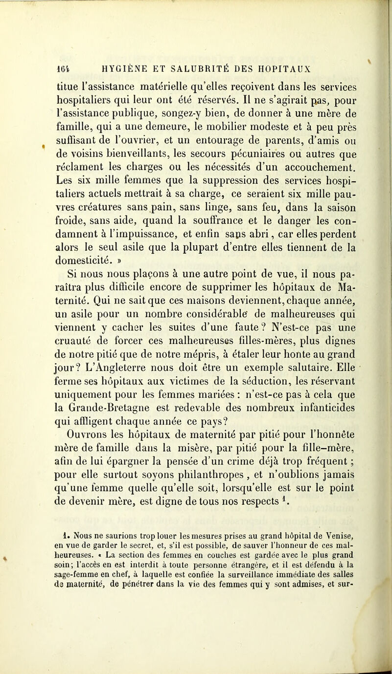 titue l’assistance matérielle qu’elles reçoivent dans les services hospitaliers qui leur ont été réservés. Il ne s’agirait pas, pour l’assistance publique, songez-y bien, de donner à une mère de famille, qui a une demeure, le mobilier modeste et à peu près suffisant de l’ouvrier, et un entourage de parents, d’amis ou de voisins bienveillants, les secours pécuniaires ou autres que réclament les charges ou les nécessités d’un accouchement. Les six mille femmes que la suppression des services hospi- taliers actuels mettrait à sa charge, ce seraient six mille pau- vres créatures sans pain, sans linge, sans feu, dans la saison froide, sans aide, quand la souffrance et le danger les con- damnent à l’impuissance, et enfin saps abri, car elles perdent alors le seul asile que la plupart d’entre elles tiennent de la domesticité. » Si nous nous plaçons à une autre point de vue, il nous pa- raîtra plus difficile encore de supprimer les hôpitaux de Ma- ternité. Qui ne sait que ces maisons deviennent, chaque année, un asile pour un nombre considérable' de malheureuses qui viennent y cacher les suites d’une faute ? N’est-ce pas une cruauté de forcer ces malheureuses filles-mères, plus dignes de notre pitié que de notre mépris, à étaler leur honte au grand jour? L’Angleterre nous doit être un exemple salutaire. Elle ferme ses hôpitaux aux victimes de la séduction, les réservant uniquement pour les femmes mariées : n’est-ce pas à cela que la Grande-Bretagne est redevable des nombreux infanticides qui affligent chaque année ce pays? Ouvrons les hôpitaux de maternité par pitié pour l’honnête mère de famille dans la misère, par pitié pour la fille-mère, afin de lui épargner la pensée d’un crime déjà trop fréquent ; pour elle surtout soyons philanthropes , et n’oublions jamais qu’une femme quelle qu’elle soit, lorsqu’elle est sur le point de devenir mère, est digne de tous nos respects *. 1. Nous ne saurions trop louer les mesures prises au grand hôpital de Venise, en vue de garder le secret, et, s’il est possible, de sauver l’honneur de ces mal- heureuses. « La section des femmes en couches est gardée avec le plus grand soin; l’accès en est interdit à toute personne étrangère, et il est défendu à la sage-femme en chef, à laquelle est confiée la surveillance immédiate des salles de maternité, de pénétrer dans la vie des femmes qui y sont admises, et sur-