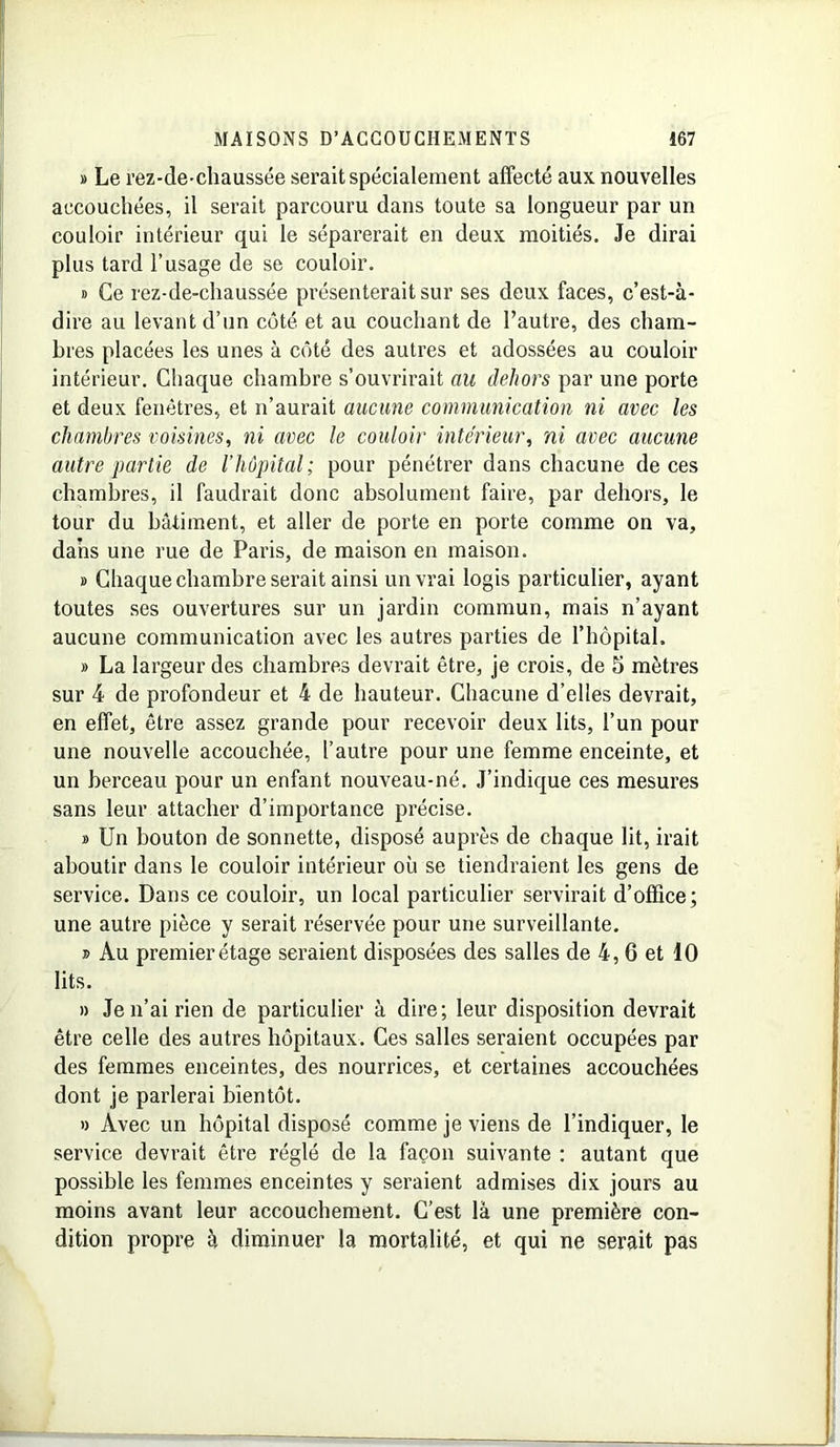 » Le rez-de-chaussée serait spécialement affecté aux nouvelles accouchées, il serait parcouru clans toute sa longueur par un couloir intérieur qui le séparerait en deux moitiés. Je dirai plus tard l’usage de se couloir. » Ce rez-de-chaussée présenterait sur ses deux faces, c’est-à- dire au levant d’un côté et au couchant de l’autre, des cham- bres placées les unes à côté des autres et adossées au couloir intérieur. Chaque chambre s’ouvrirait au dehors par une porte et deux fenêtres, et n’aurait aucune communication ni avec les chambres voisines, ni avec le couloir intérieur, ni avec aucune autre partie de l’hôpital; pour pénétrer dans chacune de ces chambres, il faudrait donc absolument faire, par dehors, le tour du bâtiment, et aller de porte en porte comme on va, dans une rue de Paris, de maison en maison. » Chaque chambre serait ainsi un vrai logis particulier, ayant toutes ses ouvertures sur un jardin commun, mais n’ayant aucune communication avec les autres parties de l’hôpital. » La largeur des chambres devrait être, je crois, de 5 mètres sur 4 de profondeur et 4 de hauteur. Chacune d’elles devrait, en effet, être assez grande pour recevoir deux lits, l’un pour une nouvelle accouchée, l’autre pour une femme enceinte, et un berceau pour un enfant nouveau-né. J’indique ces mesures sans leur attacher d’importance précise. » Un bouton de sonnette, disposé auprès de chaque lit, irait aboutir dans le couloir intérieur où se tiendraient les gens de service. Dans ce couloir, un local particulier servirait d’office; une autre pièce y serait réservée pour une surveillante. » Au premier étage seraient disposées des salles de 4, 6 et 10 lits. » Je n’ai rien de particulier à dire; leur disposition devrait être celle des autres hôpitaux. Ces salles seraient occupées par des femmes enceintes, des nourrices, et certaines accouchées dont je parlerai bientôt. » Avec un hôpital disposé comme je viens de l’indiquer, le service devrait être réglé de la façon suivante : autant que possible les femmes enceintes y seraient admises dix jours au moins avant leur accouchement. C’est là une première con- dition propre à diminuer la mortalité, et qui ne serait pas