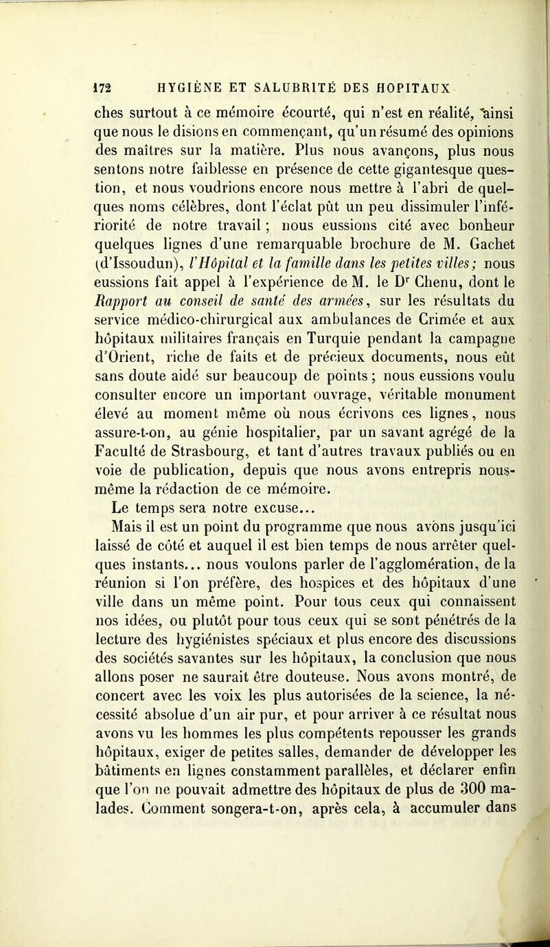 ches surtout à ce mémoire écourté, qui n’est en réalité, lainsi que nous le disions en commençant, qu’un résumé des opinions des maîtres sur la matière. Plus nous avançons, plus nous sentons notre faiblesse en présence de cette gigantesque ques- tion, et nous voudrions encore nous mettre à l’abri de quel- ques noms célèbres, dont l’éclat pût un peu dissimuler l’infé- riorité de notre travail ; nous eussions cité avec bonheur quelques lignes d’une remarquable brochure de M. Gachet (d’Issoudun), l’Hôpital et la famille dans les petites villes; nous eussions fait appel à l’expérience de M. le Dr Chenu, dont le Rapport au conseil de santé des armées, sur les résultats du service médico-chirurgical aux ambulances de Crimée et aux hôpitaux militaires français en Turquie pendant la campagne d’Orient, riche de faits et de précieux documents, nous eût sans doute aidé sur beaucoup de points; nous eussions voulu consulter encore un important ouvrage, véritable monument élevé au moment même où nous écrivons ces lignes, nous assure-t-on, au génie hospitalier, par un savant agrégé de la Faculté de Strasbourg, et tant d’autres travaux publiés ou en voie de publication, depuis que nous avons entrepris nous- même la rédaction de ce mémoire. Le temps sera notre excuse... Mais il est un point du programme que nous avons jusqu’ici laissé de côté et auquel il est bien temps de nous arrêter quel- ques instants... nous voulons parler de l’agglomération, de la réunion si l’on préfère, des hospices et des hôpitaux d’une ville dans un même point. Pour tous ceux qui connaissent nos idées, ou plutôt pour tous ceux qui se sont pénétrés de la lecture des hygiénistes spéciaux et plus encore des discussions des sociétés savantes sur les hôpitaux, la conclusion que nous allons poser ne saurait être douteuse. Nous avons montré, de concert avec les voix les plus autorisées de la science, la né- cessité absolue d’un air pur, et pour arriver à ce résultat nous avons vu les hommes les plus compétents repousser les grands hôpitaux, exiger de petites salles, demander de développer les bâtiments en lignes constamment parallèles, et déclarer enfin que l’on ne pouvait admettre des hôpitaux de plus de 300 ma- lades. Gomment songera-t-on, après cela, à accumuler dans