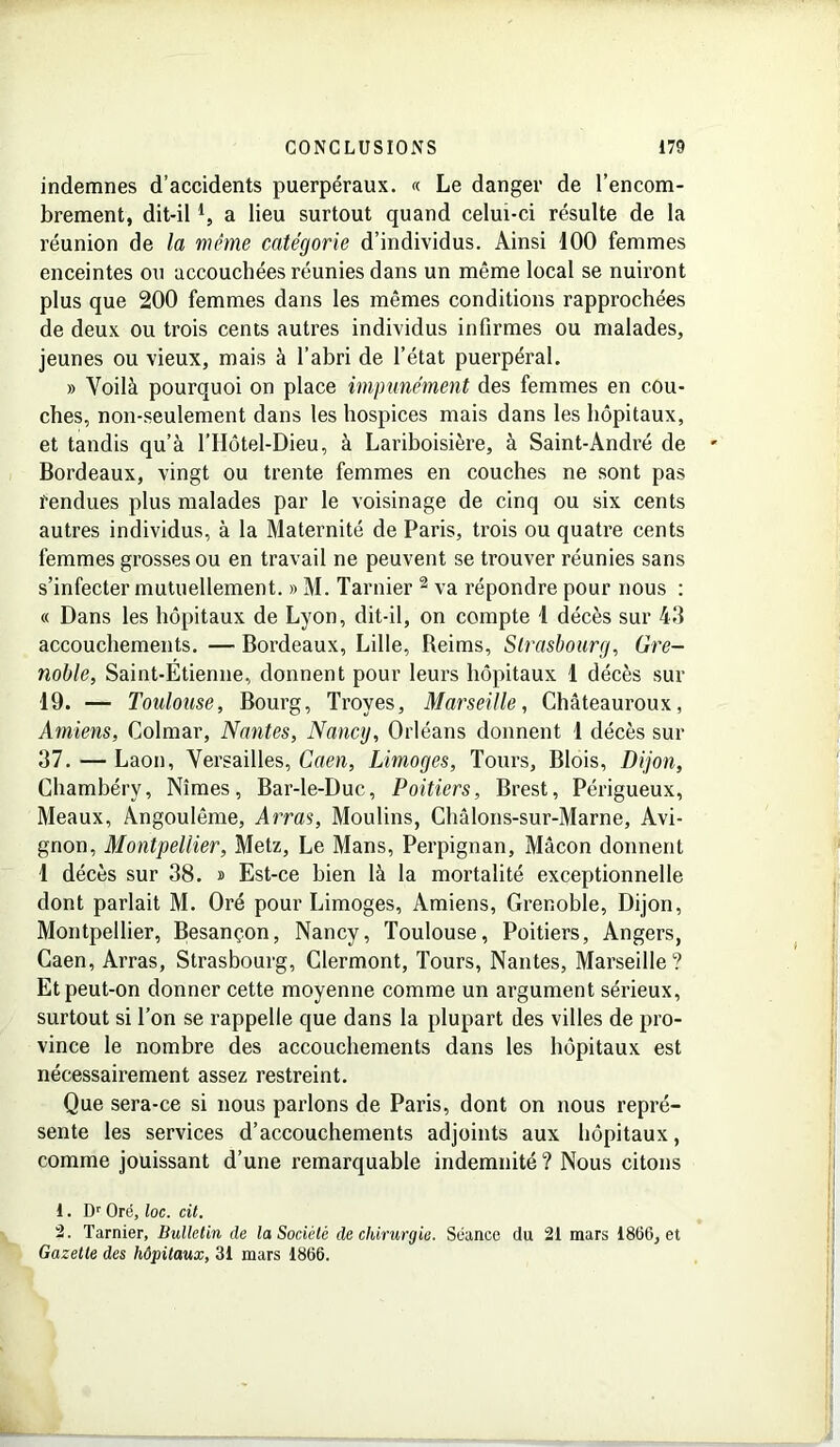 indemnes d’accidents puerpéraux. « Le danger de l’encom- brement, dit-il a lieu surtout quand celui-ci résulte de la réunion de la même catégorie d’individus. Ainsi 100 femmes enceintes ou accouchées réunies dans un même local se nuiront plus que 200 femmes dans les mêmes conditions rapprochées de deux ou trois cents autres individus infirmes ou malades, jeunes ou vieux, mais à l’abri de l’état puerpéral. » Voilà pourquoi on place impunément des femmes en cou- ches, non-seulement dans les hospices mais dans les hôpitaux, et tandis qu’à l’IIôtel-Dieu, à Lariboisière, à Saint-André de Bordeaux, vingt ou trente femmes en couches ne sont pas fendues plus malades par le voisinage de cinq ou six cents autres individus, à la Maternité de Paris, trois ou quatre cents femmes grosses ou en travail ne peuvent se trouver réunies sans s’infecter mutuellement. » M. Tarnier 2 va répondre pour nous : « Dans les hôpitaux de Lyon, dit-il, on compte 1 décès sur 43 accouchements. — Bordeaux, Lille, Reims, Strasbourg, Gre- noble, Saint-Etienne, donnent pour leurs hôpitaux 1 décès sur 19. — Toulouse, Bourg, Troyes, Marseille, Châteauroux, Amiens, Colmar, Nantes, Nancy, Orléans donnent 1 décès sur 37. — Laon, Versailles, Caen, Limoges, Tours, Blois, Dijon, Chambéry, Nîmes, Bar-le-Duc, Poitiers, Brest, Périgueux, Meaux, Angoulême, Arras, Moulins, Châlons-sur-Marne, Avi- gnon, Montpellier, Metz, Le Mans, Perpignan, Mâcon donnent 1 décès sur 38. » Est-ce bien là la mortalité exceptionnelle dont parlait M. Oré pour Limoges, Amiens, Grenoble, Dijon, Montpellier, Besançon, Nancy, Toulouse, Poitiers, Angers, Caen, Arras, Strasbourg, Clermont, Tours, Nantes, Marseille? Et peut-on donner cette moyenne comme un argument sérieux, surtout si l’on se rappelle que dans la plupart des villes de pro- vince le nombre des accouchements dans les hôpitaux est nécessairement assez restreint. Que sera-ce si nous parlons de Paris, dont on nous repré- sente les services d’accouchements adjoints aux hôpitaux, comme jouissant d’une remarquable indemnité ? Nous citons t. Dr Oré, loc. cil. 2. Tarnier, Bulletin de la Société de chirurgie. Séance du 21 mars 1866, et Gazette des hôpitaux, 31 mars 1866.