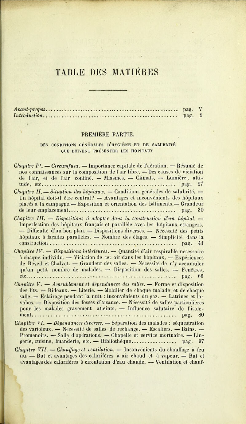 TABLE DES MATIÈRES Avant-propos pag. V Introduction pag. 1 PREMIÈRE PARTIE. DES CONDITIONS GÉNÉRALES D’HYGIÈNE ET DE SALUBRITÉ QUE DOIVENT PRÉSENTER LES HOPITAUX Chapitre Ier. — Circumfusa. — Importance capitale de l’aération. — Résumé de nos connaissances sur la composition de l’air libre. —Des causes de viciation de l’air, et de l’air confiné. — Miasmes. — Climats. — Lumière, alti- tude, etc pag. 17 Chapitre II. — Situation des hôpitaux. — Conditions générales de salubrité. — Un hôpital doit-il être central? — Avantages et inconvénients des hôpitaux placés à la campagne.— Exposition et orientation des bâtiments.— Grandeur de leur emplacement pag. 30 Chapitre III. — Dispositions à adopter dans la construction d’un hôpital. — Imperfection des hôpitaux français et parallèle avec les hôpitaux étrangers. — Difficulté d’un bon plan. — Dispositions diverses. — Nécessité des petits hôpitaux à façades parallèles. — Nombre des étages. — Simplicité dans la construction pag. 41 Chapitre IV. — Dispositions intérieures. — Quantité d'air respirable nécessaire à chaque individu. — Viciation de cet air dans les hôpitaux. — Expériences de Réveil et Chalvet. — Grandeur des salles. — Nécessité de n’y accumuler qu’un petit nombre de malades. — Disposition des salles. — Fenêtres, etc pag. 66 Chapitre V. — Ameublement et dépendances des salles. — Forme et disposition des lits. — Rideaux. — Literie. — Mobilier de chaque malade et de chaque salle. — Éclairage pendant la nuit : inconvénients du gaz. — Latrines et la- vabos. — Disposition des fosses d’aisance. — Nécessité de salles particulières pour les malades gravement atteints. — Influence salutaire de l’isole- ment pag. 80 Chapitre VI. — Dépendances diverses. — Séparation des malades : séquestration des varioleux. — Nécessité de salles de rechange. — Escaliers. — Bains. — Promenoirs. — Salle d’opérations. — Chapelle et service mortuaire. — Lin- gerie, cuisine, buanilerie, etc. — Bibliothèque pag. 97 Chapitre VII. — Chauffage et ventilation. — Inconvénients du chauffage à feu nu. — But et avantages des calorifères à air chaud et à vapeur. — But et avantages des calorifères à circulation d’eau chaude. — Ventilation et chauf-