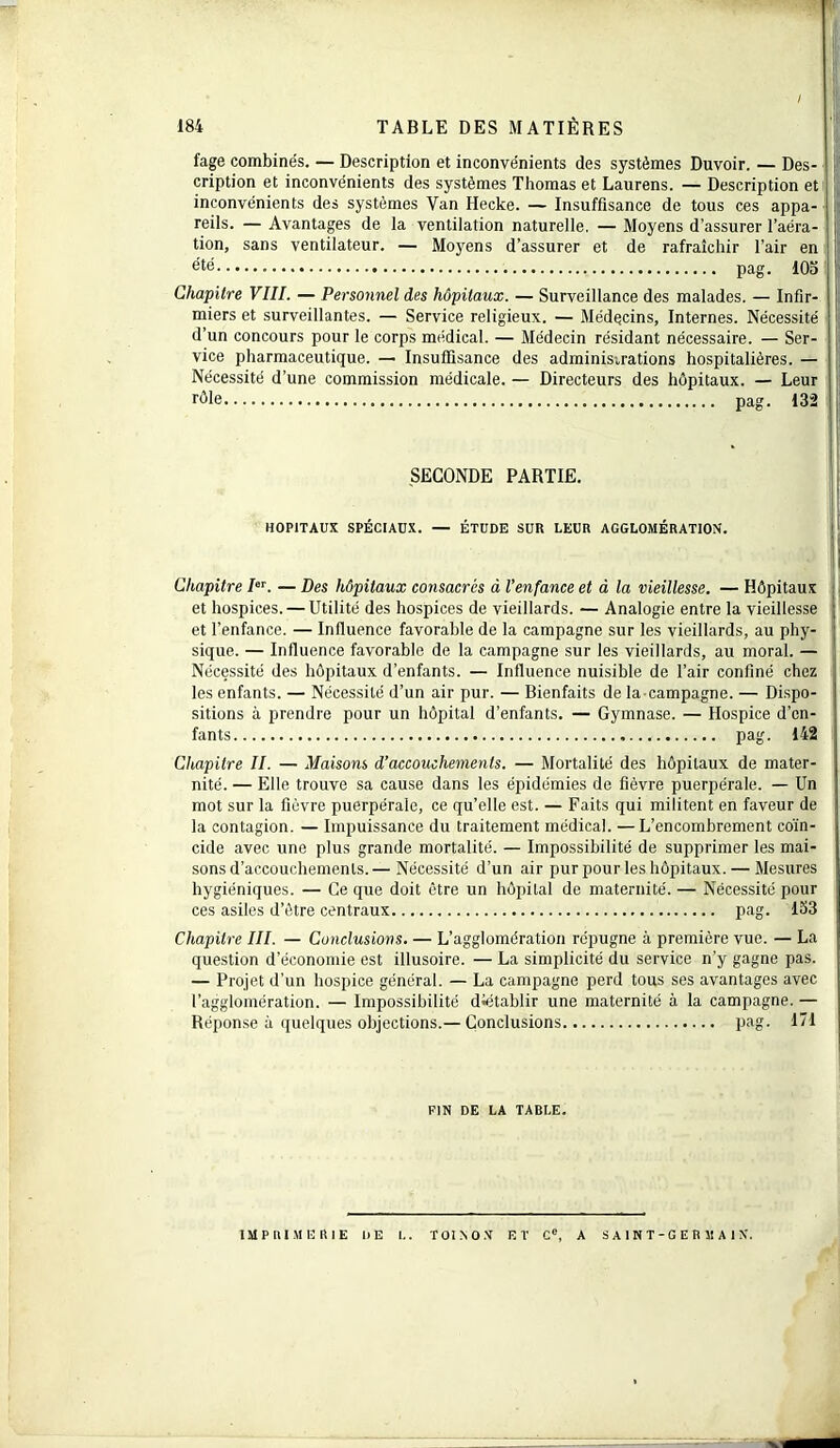 fage combinés. — Description et inconvénients des systèmes Duvoir. — Des- cription et inconvénients des systèmes Thomas et Laurens. — Description et inconvénients des systèmes Van Hecke. — Insuffisance de tous ces appa- reils. — Avantages de la ventilation naturelle. — Moyens d’assurer l’aéra- tion, sans ventilateur. — Moyens d’assurer et de rafraîchir l’air en été pag. 105 Chapitre VIII. — Personnel des hôpitaux. — Surveillance des malades. — Infir- miers et surveillantes. — Service religieux. — Médecins, Internes. Nécessité d’un concours pour le corps médical. — Médecin résidant nécessaire. — Ser- vice pharmaceutique. —■ Insuffisance des administrations hospitalières. — Nécessité d’une commission médicale. — Directeurs des hôpitaux. — Leur rôle pag. 132 SECONDE PARTIE. HOPITAUX SPÉCIAUX. — ÉTUDE SUR LEUR AGGLOMÉRATION. Chapitre /er. — Des hôpitaux consacrés à l’enfance et à la vieillesse. — Hôpitaux et hospices. — Utilité des hospices de vieillards. — Analogie entre la vieillesse et l’enfance. — Influence favorable de la campagne sur les vieillards, au phy- sique. — Influence favorable de la campagne sur les vieillards, au moral. — Nécessité des hôpitaux d’enfants. — Influence nuisible de l’air confiné chez les enfants. — Nécessité d’un air pur. — Bienfaits de la campagne. — Dispo- sitions à prendre pour un hôpital d’enfants. — Gymnase. — Hospice d’en- fants pag. 142 Chapitre II. — Maisons d’accouchements. — Mortalité des hôpitaux de mater- nité. — Elle trouve sa cause dans les épidémies de fièvre puerpérale. — Un mot sur la fièvre puerpérale, ce qu’elle est. — Faits qui militent en faveur de la contagion. — Impuissance du traitement médical. —L’encombrement coïn- cide avec une plus grande mortalité. — Impossibilité de supprimer les mai- sons d’accouchements.— Nécessité d’un air pur pour les hôpitaux. — Mesures hygiéniques. — Ce que doit être un hôpital de maternité. — Nécessité pour ces asiles d’être centraux pag. 153 Chapitre III. — Conclusions. — L’agglomération répugne à première vue. — La question d’économie est illusoire. — La simplicité du service n'y gagne pas. — Projet d’un hospice général. — La campagne perd tous ses avantages avec l’agglomération. — Impossibilité diétablir une maternité à la campagne. — Réponse à quelques objections.—Conclusions pag. 171 FIN DE LA TABLE. IMPRIMERIE DE L. TOISON ET Ce, A S A 1 N T - G E R 51 A 1 N.