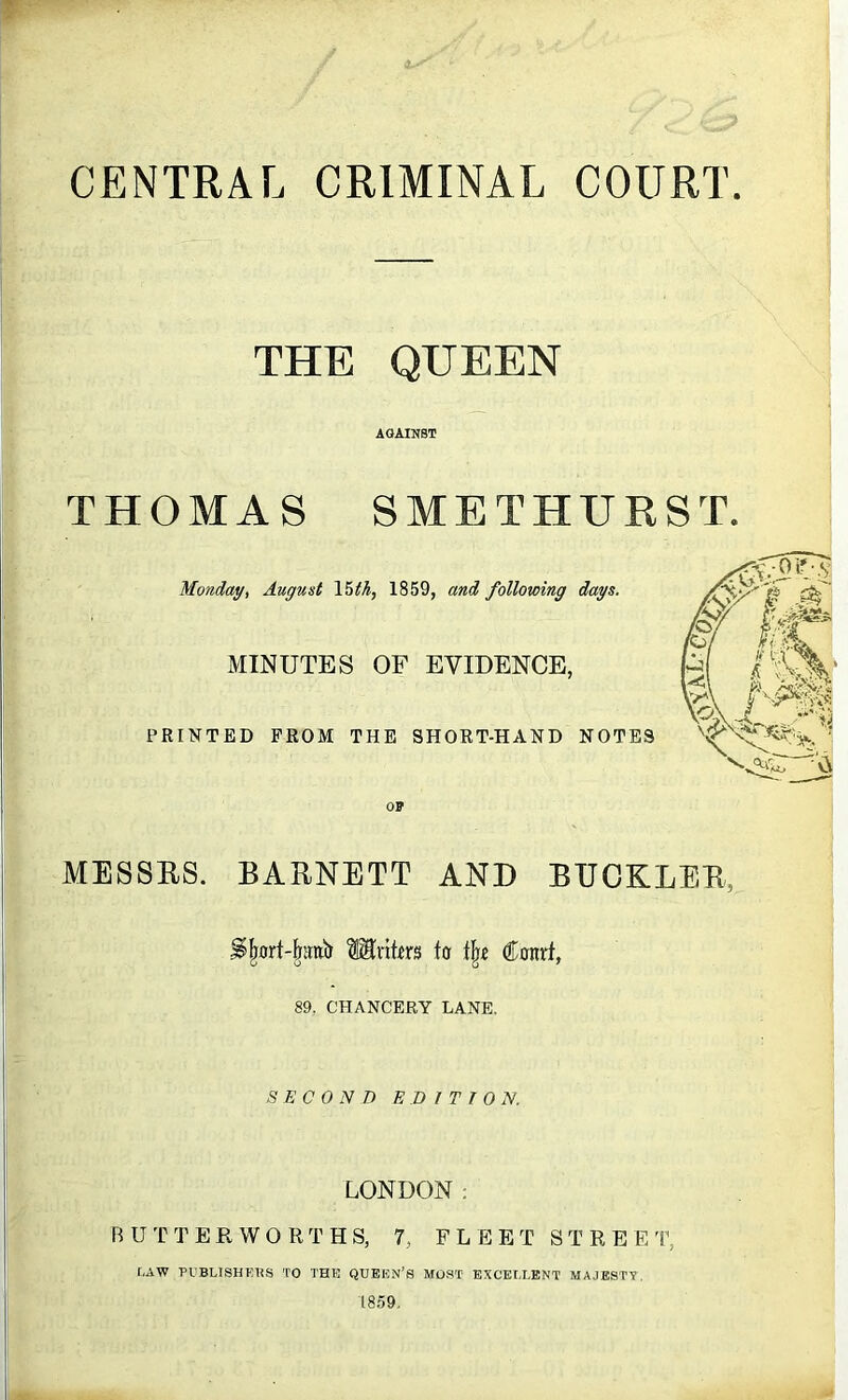 CENTRAL CRIMINAL COURT THE QUEEN AGAINST THOMAS SMETHURST. Monday, August Voth, 1859, and following days. MINUTES OF EVIDENCE, PRINTED PROM THE SHORT-HAND NOTES MESSRS. BARNETT AND BUCKLER, Mi'itm to Conrf, 89, CHANCERY LANE. SECOND E D I T T ON. LONDON: B UTTER WO RTHS, 7, FLEET STREET, r,AW puBLiSHi;us to the queen’s most- exceu.ent majestt, 1859.