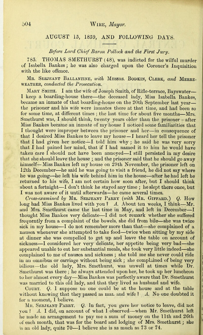 AUGUST 15, 1859, AND FOLLOWING DAYS. Before Lord Chief Baron Pollock and the First Jury. 785. THOMAS SMETHURST (48), was indicted for the wilful murder of Isabella Bankes; he was also charged upon the Coroner’s Inquisition with the like offence. Mr. Serjeant Ballantine, with Messrs. Bodkin, Clerk, and Merre- WEATHER, conducted the Prosecution. Mary Smith. I am the wife of Joseph Smith, of Rifle-terrace, Bayswater— I keep a boarding-house there—the deceased lady, Miss Isabella Bankes, became an inmate of that boarding-house on the 20th September last year— the prisoner and his wife were inmates there at that time, and had been so for some time, at different times ; the last time for about five months—Mrs. Smethurst was, I should think, twenty years older than the prisoner — after Miss Bankes became an inmate of my house I noticed some familiarities that I thought were improper between the prisoner and her—in consequence of that I desired Miss Bankes to leave my house — I heard her tell the prisoner that I had given her notice—I told him why ; he said he was very sorry that I had pained her mind, that if I had named it to him he would have taken care I should not have been annoyed—I still persisted in my desire that she should leave the house ; and the prisoner said that he should go away himself—Miss Bankes left my house on 29 th November, the prisoner left on 12th December—he said he was going to visit a friend, he did not say where he was going—he left his wife behind him in the house—after he had left he returned to his wife, I am not certain how soon after, but I should think about a fortnight—I don’t think he stayed any time ; he slept there once, but I was not aware of it until afterwards—he came several times. Cross-examined by Mr. Serjeant Parry {with Mr. Giffard.) Q. How long had Miss Bankes lived with you ? A. About ten weeks, I think—Mr. and Mrs. Smethurst came the last time in May, and left in December—I thought Miss Bankes very delicate—I did not remark whether she suffered frequently from a complaint of the bowels, she did from bile—she was twice sick in my house—I do not remember more than that—she complained of a nausea whenever she attempted to take food—twice when sitting by my side at dinner she was compelled to get up and leave the table on account of sickness—I considered her very delicate, her appetite being very bad—she appeared unable to eat her substantial meals, she took very little indeed—she complained to me of nausea and sickness ; she told me she never could ride iu an omnibus or carriage without being sick; she complained of being very bilious—the old lady, Mrs. Smethurst, was unwell at times while Dr. Smethurst was there ; he always attended upon her, he took up her luncheon to her almost every day—Miss Bankes was perfectly aware that Dr. Smethm-st was married to this old lady, and that they lived as husband and wife. Court. Q. I sup[)Ose no one could be at the house and at the table without knowing that they passed as man and wife ? A. No one doubted it for a moment, I believe. Mu. Serjeant Parry. C- f^ct, you gave her notice to leave, did not YOU 'I A. I did, on account of what 1 observed—when Mr. Smethurst left he made an arrangement to pay me a sum of money on the 11th and 26th of each month, that was for the board and lodging of Mrs. Smethurst; she is an old lady, quite 70—1 believe she is as much as 73 or 74.