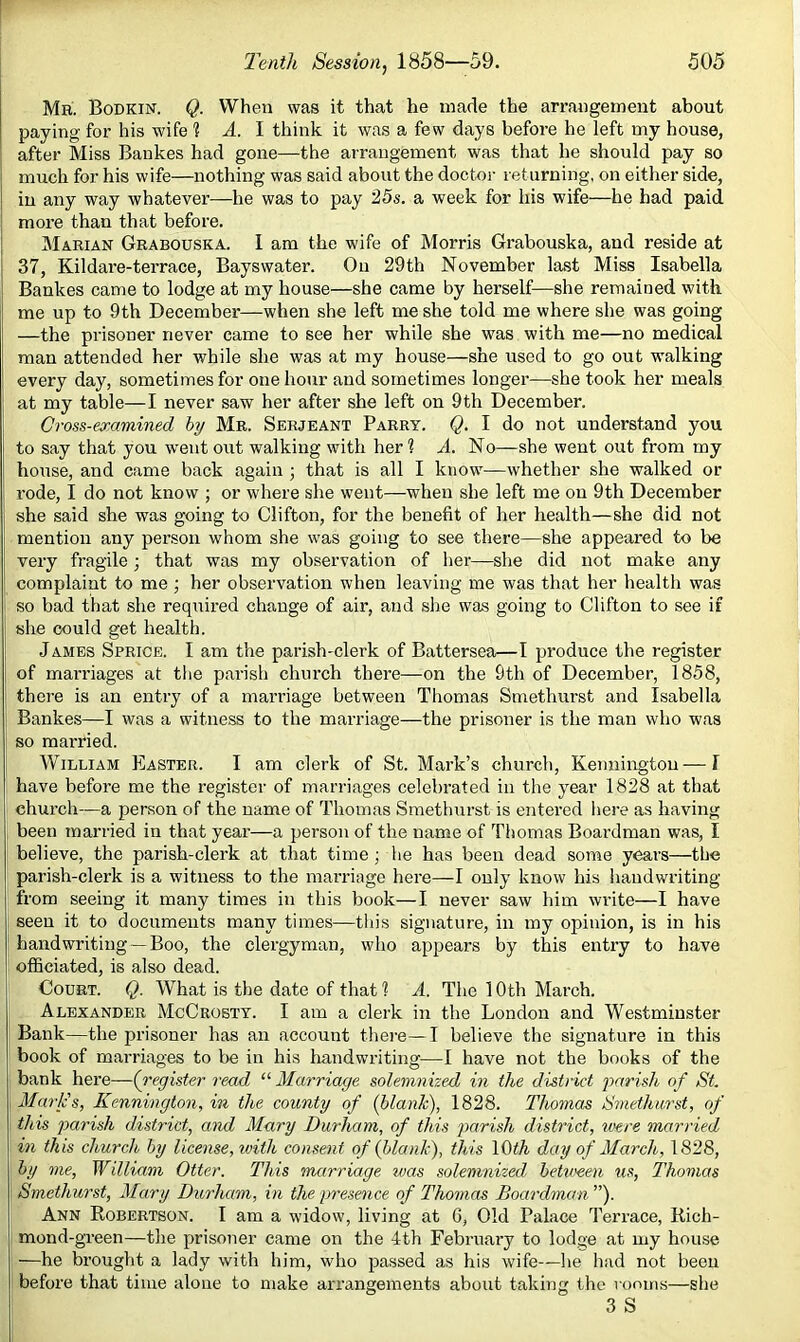 Mb. Bodkin. Q. When was it that he made the arrangement about paying for his wife 1 A. 1 think it was a few days before he left my house, after Miss Bankes had gone—the arrangement was that he should pay so much for his wife—nothing was said about the doctor returning, on either side, in any way whatever—he was to pay 25s. a week for his wife—he had paid more than that before. Marian Grabouska. I am the wife of Morris Grabouska, and reside at 37, Kildare-terrace, Bayswater. On 29th November last Miss Isabella Bankes came to lodge at my house—she came by herself—she remained with me up to 9th December—when she left me she told me where she was going —the prisoner never came to see her while she was with me—no medical man attended her while she was at my house—she used to go out walking every day, sometimes for one hour and sometimes longer—she took her meals at my table—I never saw her after she left on 9th December. Cross-eoramined by Mr. Serjeant Parry. Q. I do not understand you to say that you went out walking with her 1 A. No—she went out from my house, and came back again ; that is all I know—whether she walked or rode, I do not know ; or where she went—when she left me on 9th December she said she was going to Clifton, for the benefit of her health—she did not mention any person whom she was going to see there—she appeared to be very fragile j that was my observation of her—she did not make any complaint to me ; her observation when leaving me was that her health was so bad that she required change of air, and slie was going to Clifton to see if she could get health. James Sprice. I am the parish-clerk of Battersea—I produce the register of marriages at the parish church there—on the 9th of December, 1858, there is an entry of a marriage between Thomas Smethurst and Isabella Bankes—I was a witness to the marriage—the prisoner is the man who was so married. William Easter. I am clerk of St. Mark’s church, Keimingtou — I have before me the register of marriages celebrated in the year 1828 at that church—a person of the name of Thomas Smethui-st is entered here as having been married in that year—a person of the name of Thomas Boardman was, I believe, the parish-clerk at that time ; he has been dead some years—the parish-clerk is a witness to the marriage here—I only know his iiandwriting from seeing it many times in this book—I never saw him write—I have seen it to documents many times—tiiis signature, in my opinion, is in his handwriting—Boo, the clergyman, who appears by this entry to have officiated, is also dead. Court. Q. What is the date of that % A. The 10th March. Alexander McCrobtt. I am a clerk in the London and Westminster Bank—the prisoner has an account there—I believe the signature in this book of marriages to be in his Iiandwriting—I have not the books of the bank here—(register read “ Alarriage solemnized in the district parish of St. Mark's, Kennington, in the county of {blank), 1828. Thomas Smethurst, of this parish district, and Mary Durham, of this parish district, were married in this church by license, with consent of (blank), this lOth day of March, 1828, by me, William Otter. This marriage was solemnized hetv>een us, Thomas Smethurst, Mary Durham, in the presence of Thomas Boardman ”). Ann Robertson. I am a widow, living at 6, Old Palace Terrace, Rich- mond-green—the prisoner came on the 4th Febi'uai’y to lodge at my house —he brought a lady with him, who passed as his wife—lie had not been before that time alone to make arrangements about taking the rooms—she 3 S