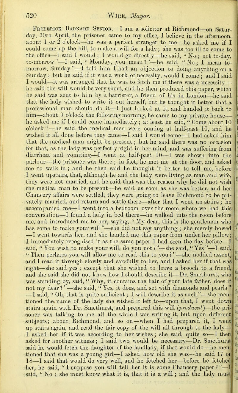 Fredekigk Barnard Senior. I am a solicitor at Richmond—on Satur- day, 30th April, tlie prisoner came to my office, I believe in the afternoon, about 1 or 2 o’clock—he was a perfect stranger to me—he asked me if I could come up the hill, to make a will for a lady; she was too ill to come to the office—I said I would ; I woiikl go directly—he said, “ No; not to-day, to-morrow —I said, “ Monday, you mean ? ”—he said, “ No ; I mean to- morrow, Sunday”—I told him I had an objection to doing anything on a Sunday ; but he said if it was a work of necessity, would I come ; and I said I would—it was arranged that he was to fetch me if there was a necessity— ho said the will would be very short, and he then produced this paper, wliich he said was sent to him by a barrister, a friend of his in London—he said that the lady wished to write it out herself, but he thought it better that a professional man should do it—I just looked at it, and handed it back to him—about 9 o’clock the following morning, he came to my private house— he asked me if I could come immediately; at least, he said, Come about 10 o’clock”—he said the medical men were coming at half-past 10, and he wished it all done before they came—I said I would come—I had asked him that the medical man might be present; but he said there was no occasion for that, as the lady was perfectly right in her mind, and was suffering from diarrhoea and vomiting—I went at half-past 10—I was shown into the parlour—the prisoner was there ; in fact, he met me at the door, and asked me to walk in; and he then said he thought it better to tell me, before I went upstairs, that, although he and the lady were living as man and wife, they were not married, and he said that was the reason why he did not wish the medical man to be present—he said, as soon as she was better, and her Chancery affairs were settled, they were going to leave Richmond to be pri- vately married, and return and settle there—after that I went up stairs; he accompanied me—I went into a bedroom over the room where we had this conversation—I found a lady in bed there—he walked into the room before me, and introduced me to her, saying, “ My dear, this is the gentleman who has come to make your will ”—she did not say anything ; she merely bowed —I went towards her, and she handed me this paper from under her pillow; I immediately recognised it as the same paper I had seen the day before—I said, “ You wish to make your will, do you not?”—she said, “Yes”—I said, “ Tlien perhaps you will allow me to read this to you ? ”—she nodded assent, and I read it through slowly and carefully to her, and I asked her if that was right—she said yes; except that she wished to leave a brooch to a friend, and she said she did not know how I should describe it—Dr. Smcthurst, who was standing by, said, “ Why, it contains the hair of your late fathei-, does it not m}' dear? ”—she said, “ Yes, it does, and set with diamonds and pearls ” —I said, “ Oh, that is quite sufficient; I will describe it as such ”—she men- tioned the. name of the lady she wished it left to—upon that, I went down stairs again with Dr. Smethurst, and prepared this will reduced')—the pri- soner was talking to me all the while I was writing it, but upon different subjects; about Richmond, and so on—when I had prepared it, I went up stairs again, and read the fair copy of the will all through to the lady— I asked her if it was according to her wishes; she said, quite so—1 then asked for another witness; 1 said two would be necessary—Dr. Smethurst said he would fetch the daughter of the landlady, if that would do—he men- tioned that she was a young girl—I asked how old she was—he said 17 oi 18—1 said that would do very well, and he fetched her—before he fetchec her, he said, “ I suppose you will tell her it is some Chancery paper ? ”—1 said, “ No ; she must know what it is, that it is a will; and the lady must I s I 1 I a 1 i ni S| i be 111 la Af ill oft IlS ilei ifii il» il ill of I tit on hi He