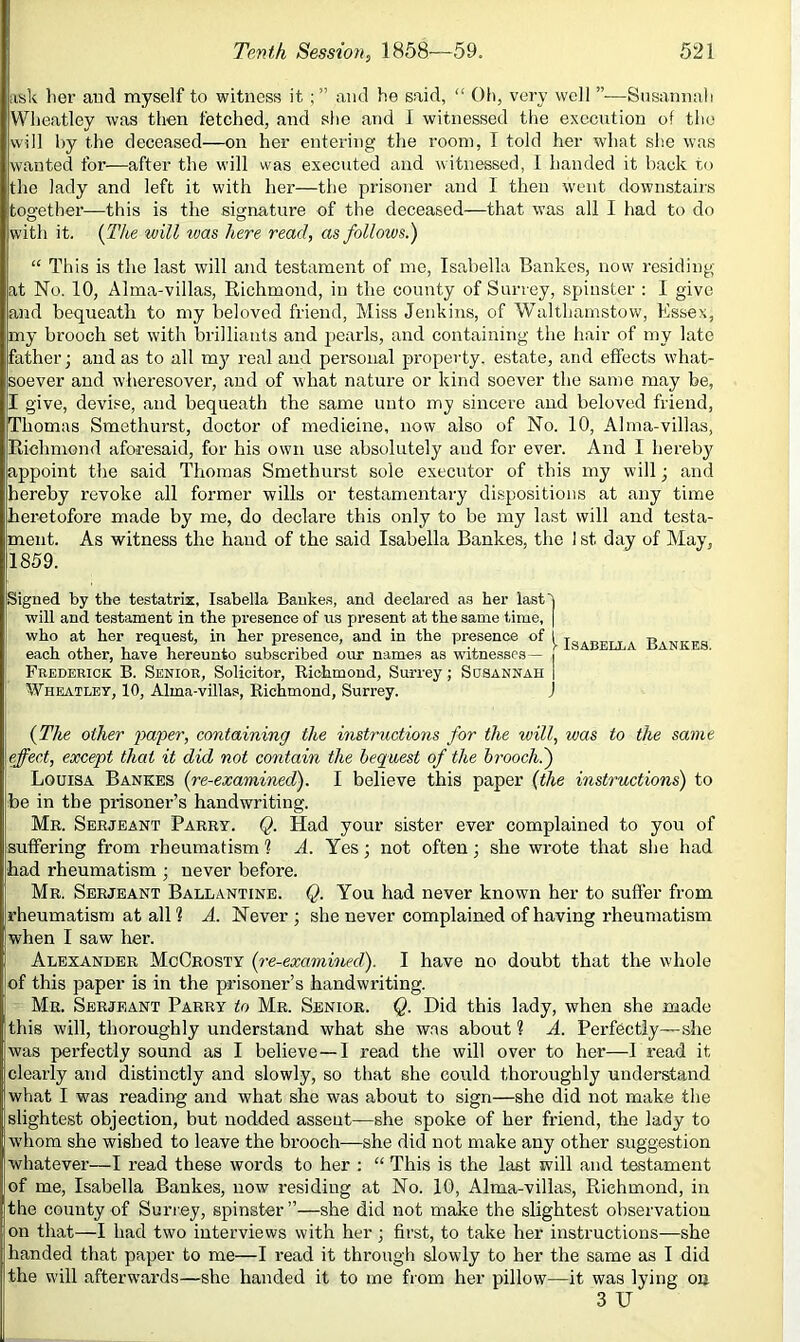 ask her aud myself to witness it and he said, “ Oh, very well ”•—Snsannali Wheatley was then fetched, and slie and I witnessed the execution of tlio will by the deceased—on her entering the room, I told her what she was wanted for—after the will was executed aud witnessed, I handed it hack to the lady and left it with her—the prisoner aud I then went downstairs together—this is the signature of the deceased—that was all I had to do with it. {The will was here read, as follows.) “ This is the last will and testament of me, Isabella Bankes, now residing at No. 10, Alma-villas, Richmond, in the county of Surrey, spinster : I give and bequeath to my beloved friend. Miss Jenkins, of AValthamstow, Essex, my brooch set with brilliants and j)earls, and containing the hair of my late father; and as to all mj^ real and personal property, estate, and effects what- soever and wheresover, and of what nature or kind soever the same may be, I give, devise, and bequeath the same unto my sincere and beloved friend, Thomas Smethurst, doctor of medicine, now also of No. 10, Alma-villas, Richmond aforesaid, for his own use absolutely and for ever. And I hereby appoint the said Thomas Smethurst sole executor of this my will; and hereby revoke all former wills or testamentary dispositions at any time heretofore made by me, do declai'e this only to be my last will aud testa- ment. As witness the hand of the said Isabella Bankes, the 1 st day of May, 1859. Signed by the testatrix, Isabella Bankes, and declared as her lastX will and testament in the presence of us present at the same time, [ who at her request, in her presence, and in the presence of 1 each other, have hereunto subscribed our names as vntnesscs— Frederick B. Senior, Solicitor, Richmond, Surrey; Susannah | Wheatley, 10, Alma-villas, Richmond, Surrey. J (The other i'>a'per, containing the instructions for the will, was to the same effect, except that it did not contain the bequest of the hrooch.) Louisa Bankes (re-examined). I believe this paper (the instructions) to be in the pi-isoner’s handwriting. Mr. Serjeant Parry. Q. Had your sister ever complained to you of suffering from rheumatism 1 A. Yes; not often; she wrote that she had had rheumatism ; never before. Mr. Serjeant Ballantine. (^. You had never known her to suffer from rheumatism at all 1 A. Never ; she never complained of having rheumatism when I saw her. Alexander McCrosty (re-examined). I have no doubt that the whole of this paper is in the prisoner’s handwriting. Mr. Serjeant Parry to Mr. Senior. Q. Did this lady, when she made this will, thoroughly understand what she w.as about ? A. Perfectly—she was perfectly sound as I believe—I read the will over to her—1 read it clearly and distinctly and slowly, so that she could thoroughly understand what I was reading and what she was about to sign—she did not make the slightest objection, but nodded assent—she spoke of her friend, the lady to whom she wished to leave the brooch—she did not make any other suggestion whatever—I read these words to her ; “ This is the last will and testament of me, Isabella Bankes, now residing at No. 10, Alma-villas, Richmond, in the county of Surrey, spinster ”—she did not make the slightest observation on that—I had two interviews with her; first, to take her instructions—she handed that paper to me—I read it through slowly to her the same as I did the will afterw'ards—she handed it to me from her pillow—it was lying on 3 U