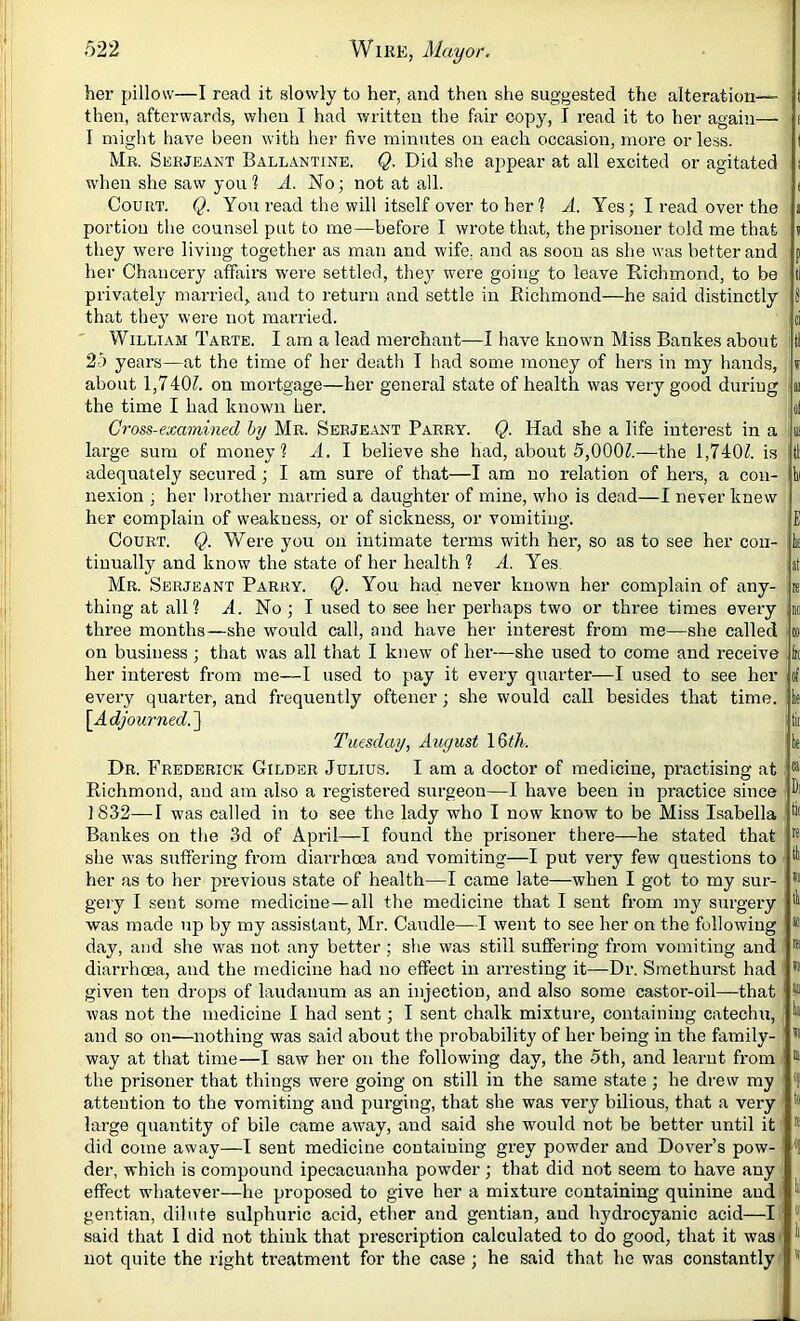 her pillow—I read it slowly to her, and then she suggested the alteration—- t then, afterwards, when I had written the fair copy, I read it to her again— i I might have been with her five minutes on each occasion, more or less. I Mr. Serjeant Ballantine. Q. Did she appear at all excited or agitated i w'hen she saw you 1 A. No; not at all. t Court. Q. You read the will itself over to her ? A. Yes; I read over the a portion the counsel put to me—before I wrote that, the prisoner told me that « they were living together as man and wife, and as soon as she was better and p her Chancery affairs w'ere settled, they were going to leave Richmond, to be tl privately married, and to return and settle in Richmond—he said distinctly 8 that they were not married. ci William Tarte. I am a lead merchant—I have known Miss Bankes about : tl 25 years—at the time of her death I had some money of hers in my hands, i about 1,7405 on mortgage—her general state of health was very good during ii the time I had known her. ol Cross-examined by Mr. Serjeant Parry. Q. Had she a life interest in a u! large sum of money? A. I believe she had, about 5,0005—the 1,7405 is ll adequately secured; I am sure of that—I am no relation of hers, a con- hi nexion ; her brother married a daughter of mine, who is dead—I never knew her complain of weakness, or of sickness, or vomiting. E Court. Q. VCere you on intimate terms with her, so as to see her con- k tinually and know the state of her health ? A. Yes. at Mr. Serjeant Parry. Q. You had never known her complain of any- re thing at all? A. No ; I used to see her perhaps two or three times every no three months—she would call, and have her interest from me—she called « on business; that was all that I knew of her—she used to come and receive h her interest from me—I used to pay it every quarter—I used to see her of every quarter, and frequently oftener; she would call besides that time, k \_Adjourned.'] tii Tuesday, August 16?7i. k Dr. Frederick Gilder Julius. I am a doctor of medicine, practising at ® Richmond, and am also a registered surgeon—I have been in practice since 1832—I w'as called in to see the lady who I now know to be Miss Isabella Bankes on the 3d of April—I found the prisoner there—he stated that ® she was suffering from diarrhoea and vomiting—I put very few questions to ^ her as to her previous state of health—I came late—when I got to my sur- gery I sent some medicine—all the medicine that I sent from my surgery was made up by my assistant, Mr. Caudle—I went to see her on the following * day, and she w'as not any better; she was still suffering from vomiting and ® diarrhoea, and the medicine had no effect in arresting it—Dr. Smethurst had given ten drops of laudanum as an injection, and also some castor-oil—that i® was not the medicine I had sent; I sent chalk mixture, containing catechu, ^ and so on—nothing was said about the probability of her being in the family- ® way at that time—I saw her on the following day, the 5th, and learnt from ® the prisoner that things were going on still in the same state ; he drew my attention to the vomiting and purging, that she was very bilious, that a very large quantity of bile came away, and said she would not be better until it ® did come away—I sent medicine containing grey powder and Dover’s pow- *1 der, which is compound ipecacuanha powder; that did not seem to have any effect whatever—he proposed to give her a mixture containing quinine and gentian, dilute sulphuric acid, ether and gentian, and hydrocyanic acid—I said that I did not think that prescription calculated to do good, that it was> ^ not quite the right treatment for the case ; he said that he was constantly ’ ®