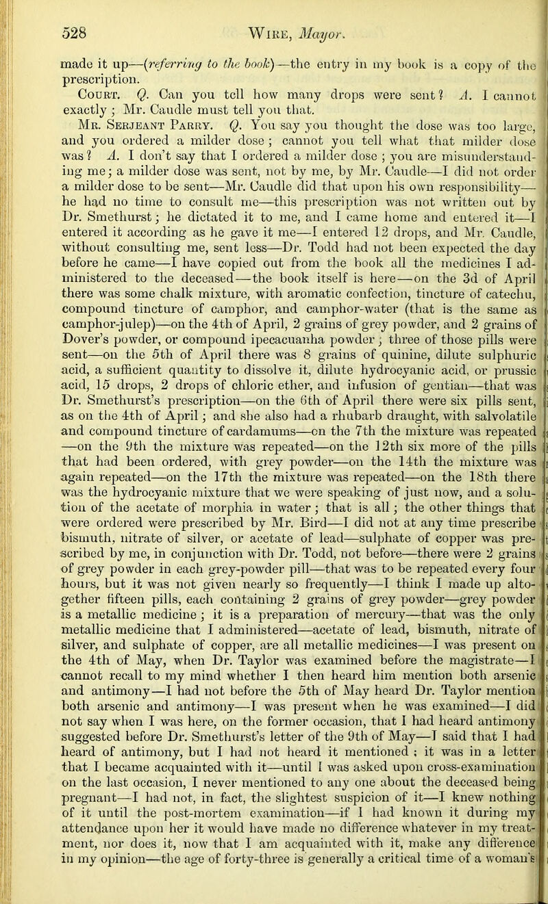 made it up—-{referriny to the book)—the entry in my hook is a copy of tlio | prescription. Court. Q. Can you tell how many drops were sent? A. I cannot exactly ; Mr. Caudle must tell you that. Me. Serjeant Parry. Q. You say you thought tlie dose was too large, and you ordered a milder dose ; cannot you tell what that milder dose was ? .4. I don’t say that I ordei’ed a milder dose ; you are misunderstand' iug me; a milder dose was sent, not by me, by Mr. Candle—I did not order a milder dose to be sent—Mr. Caudle did that upon his own responsibility— he had no time to consult me—this prescription was not written out by Dr. Smethurst; he dictated it to me, and I came home and entered it—1 entered it according as lie gave it me—I entered 12 drops, and Mi-, Candle, without consulting me, sent less—Dr. Todd had not been expected the day before he came—I have copied out from the book all the medicines I ad- ministered to the deceased—the book itself is here—on the 3d of April there was some chalk mixture, with aromatic confection, tincture of catechu, compound tincture of camphor, and camphor-water (that is the same as camphor-julep)—on the 4th of April, 2 grains of grey powder, and 2 grains of Dover’s powder, or compound ipecacuanha powder; three of those pills were sent—on the 5th of April there was 8 grains of quinine, dilute sulphuric acid, a sufficient quantity to dissolve it, dilute hydrocyanic acid, or prussic acid, 15 drops, 2 drops of chloric ether, and infusion of gentian—that was Dr. Smethurst’s prescription—on the 6th of April there were six pills sent, as on the 4th of April; and she also had a rhubarb draught, with salvolatile and compound tincture of cardamums—on the 7th the mixture was repeated a —on the 9th the mixture was repeated—on the 12th six more of the pills 1 that had been ordered, with grey powder—on the 14th the mixture was i again repeated—on the 17th the mixture was repeated—on the 18th there a was the hydrocyanic mixture that we were speaking of just now, and a solu- g tiou of the acetate of morphia in water •, that is all; the other things that c were ordered were prescribed by Mr. Bird—I did not at any time prescribe bismuth, nitrate of silver, or acetate of lead—sulphate of copper was pre- scribed by me, in conjunction with Dr. Todd, not before—there were 2 grains; of grey powder in each grey-powder pill—that was to be repeated every four hours, but it was not given nearly so frequently—I think I made up alto- gether fifteen pills, each containing 2 grains of grey powder—grey powder is a metallic medicine j it is a preparation of mercury—that was the only metallic medicine that I administered—acetate of lead, bismuth, nitrate of silver, and sulphate of copper, are all metallic medicines—I was present on the 4th of May, when Dr. Taylor was examined before the magistrate—I cannot recall to my mind whether I then heard him mention both arsenic and antimony—I had not before the 5th of May heard Dr. Taylor mention both arsenic and antimony—I was present when he was examined—I did not say when I was here, on the former occasion, that I had heard antimony suggested before Dr. Smethurst’s letter of the 9th of May—I said that I had heard of antimony, but I had not heard it mentioned ; it was in a letter that I became acquainted with it—until I was asked upon cross-examination on the last occasion, I never mentioned to any one about the deceased being pregnant—I had not, in fact, the slightest suspicion of it—I knew nothing of it until the post-mortem examination—if 1 had known it during my attendance upon her it would have made no difference whatever in my treat- ment, nor does it, now that 1 am acquainted with it, make any difference in my opinion—the age of forty-three is generally a critical time of a woman's