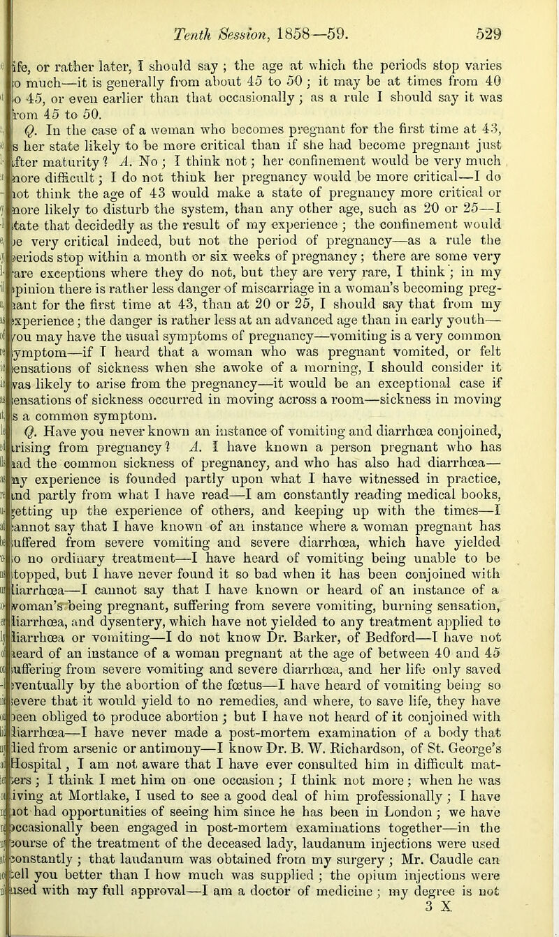 ife, or ratber later, I should say ; the age at which the periods stop varies 0 much—it is geuerally from about 45 to 50 ; it may be at times from 40 o 45, or even earlier than that occasionally ; as a rule I should say it w'as i'om 45 to 50. Q. In the case of a woman who becomes pregnant for the first time at 43, 3 her state likely to be more critical than if she had become pregnant just ,fter maturity ? A. No ; I think not; her confinement w'ould be very much nore difficult; I do not thiuk her pregnancy would be more critical—I do lot think the age of 43 would make a state of pregnancy more critical or nore likely to disturb the system, than any other age, such as 20 or 25—1 tate that decidedly as the result of my experience ; the confinement would le very critical indeed, but not the period of pregnancy—as a rule the periods stop within a month or six weeks of pregnancy; there are some very are exceptions where tliey do not, but they are very rare, I think ; in my tpiniou there is rather less danger of miscarriage in a woman’s becoming preg- lant for the first time at 43, than at 20 or 25, I should say that from my sxperience; tlie danger is rather less at an advanced age than in early youth— mu may have the usual symptoms of pregnancy—vomiting is a very common ymptom—if T heard that a woman who was pregnant vomited, or felt ensations of sickness when she awoke of a morning, I should consider it vas likely to arise from the pregnancy—it would be an exceptional case if ensations of sickness occurred in moving across a room—sickness in moving s a common symptom. Q. Have you never known an instance of vomiting and diarrhoea conjoined, irising from pregnancy? A. I have known a person pregnant who has lad the common sickness of pregnancy, and who has also had diarrhoea— ay experience is founded partly upon what I have witnessed in practice, ind partly from what I have read—I am constantly reading medical books, getting up the experience of others, and keeping up with the times—I anuot say that I have known of an instance where a woman pregnant has ufiered from severe vomiting and severe diarrhoea, which have yielded o no ordinary treatment—I have heard of vomiting being unable to be [topped, but I have never found it so bad when it has been conjoined with liarrhoea—I cannot say that I have known or heard of an instance of a Roman’s' being pregnant, suffering from severe vomiting, burning sensation, ^iarrhoea, and dysentery, which have not yielded to any treatment applied to liarrhoea or vomiting—I do not know Dr. Barker, of Bedford—I have not leard of an instance of a woman pregnant at the age of between 40 and 45 .uffering from severe vomiting and severe diarrhoea, and her life only saved iventually by the abortion of the foetus—I have heard of vomiting being so severe that it would yield to no remedies, and where, to save life, they have )een obliged to produce abortion ; but I have not heard of it conjoined with lii liarrhoea—I have never made a post-mortem examination of a body that lied from arsenic or antimony—I know Dr. B. W. Richardson, of St. George’s ai Hospital, I am not aware that I have ever consulted him in difficult mat- iei «rs; I think I met him on one occasion ; I think not more; when he was iving at Mortlake, I used to see a good deal of him professionally; I have rot had opportunities of seeing him since he has been in London; we have nj jjccasionally been engaged in post-mortem examinations together—in the jourse of the treatment of the deceased lady, laudanum injections were used al ;onstantly ; that laudanum was obtained from my surgery; Mr. Caudle can Id sell you better than I how much was supplied ; the opium injections were 111 osed with my full approval—I am a doctor of medicine; my degree is not 3 X