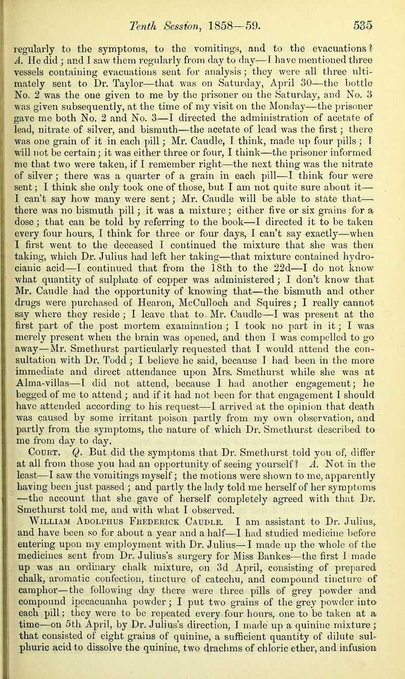 regularly to the symptoms, to the vomitings, and to the evacuations? A. He did ; and I saw them regularly from day to day—I have mentioned three vessels containing evacuations seut for analysis; they wei-e all three ulti- mately sent to Dr. Taylor—that was on Saturday, April 30—the bottle No. 2 was the one given to me by the prisoner on the Saturday, and No. 3 was given subsequently, at the time of my visit on the Monday—the prisoner gave me both No. 2 and No. 3—I directed the administration of acetate of lead, nitrate of silver, and bismuth—the acetate of lead was the first; there was one grain of it in each pill; Mr. Caudle, I think, made up four pills; T will not be certain; it was either three or four, I think—the prisoner informed me that two were taken, if I remember right—the next thing was the nitrate of silver; there was a quarter of a grain in each pill—I think four were sent; I think she only took one of those, but T am not quite sure about it— I can’t say how many were sent; Mr. Caudle will be able to state that— there was no bismuth pill; it was a mixture; either five or six grains for a dose; that can be told by referring to the book—I directed it to be taken every four hours, I think for three or four days, I can’t say exactly—when I first went to the deceased I continued the mixture that she was then taking, which Dr. Julius had left her taking—that mixture contained hydro- ciauic acid—I continued that from the 18th to the 22d—I do not know what quantity of sulphate of copper was administered; I don’t know that Mr. Caudle had the opportunity of knowing that—the bismuth and other drugs were purchased of Hearon, McCulloch and Squires; I really canuot say where they reside ; I leave that to Mr. Caudle—I was present at the first part of the post mortem examination; I took no part in it; I was merely present when the brain was opened, and then I was comjiellcd to go away—Mr. Smethurst particularly requested that T would attend the con- sultation with Dr. Todd; I believe he said, because I had been in the more immediate and direct attendance upon Mrs. Smethurst while she was at Alma-villas—I did not attend, because I had another engagement; he begged of me to attend; and if it had not been for that engagement I should have attended according to his request—I arrived at the opinion that death was caused by some irritant poison partly from my own observation, and partly from the symptoms, the nature of which Dr. Smethurst described to me from day to day. Court. Q. But did the symptoms that Dr. Smethurst told you of, differ at all from those you had an opportunity of seeing yourself? A. Not in the least—I saw the vomitings myself; the motions were shown to me, apparently having been just passed ; and partly the lady told me herself of her symptoms —the account that she gave of herself completely agreed with that Dr. Smethurst told me, and with what I observed. William Adolphus Frederick Caudle. I am assistant to Dr. Julius, and have been so for about a year and a half—I had studied medicine before eutei'ing upon my employment with Dr. Julius—I made up the whole of the medicines sent from Dr. Julius’s surgery for Miss Bankes—the first I made up was au ordinary chalk mixture, on 3d April, consisting of prepared chalk, aromatic confection, tincture of catechu, and compound tincture of camphor—the following Jay there were three pills of grey powder and compound ipecacuanha powder; I put two grains of the grey powder intO' each pill; they were to be repeated every four hours, one to be taken at a time—on 5th April, by Dr. Julius’s direction, I made up a quinine mixture; that consisted of eight grains of quinine, a sufficient quantity of dilute sul- phuric acid to dissolve the quinine, two drachms of chloric ether, and infusion