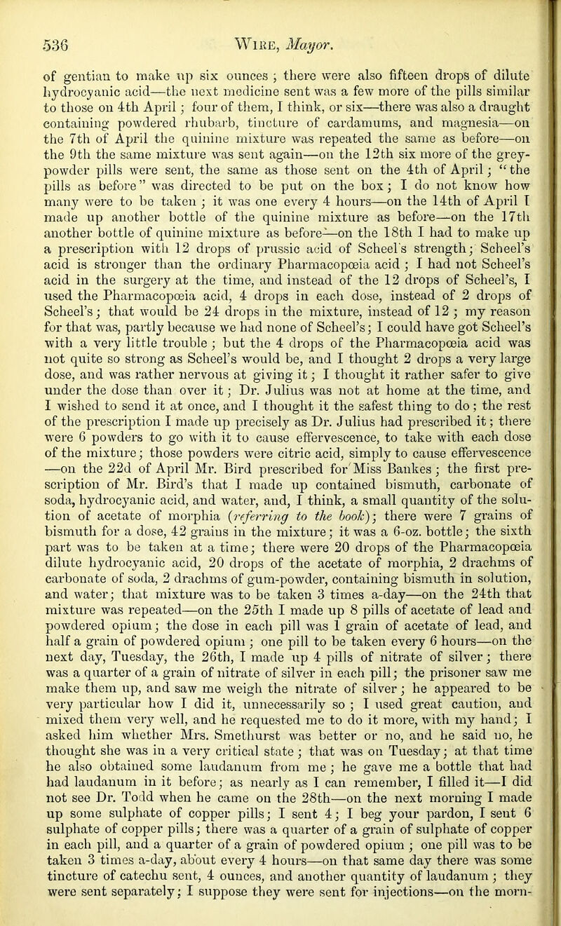 of gentian to make np six ounces j there were also fifteen drops of dilute hydrocyanic acid—the next medicine sent was a few more of the pills similar to those on 4th April; four of them, I think, or six—there was also a draught containing powdered rlmbarb, tincture of cardamums, and magnesia—on the 7th of April the quinine mixture was repeated the same as before—^ou the 9th the same mixture was sent again—on the 13th six more of the grey- powder pills were sent, the same as those sent on the 4th of April; “ the pills as before ” was directed to be put on the box; I do not know how many were to be taken ; it was one every 4 hours—on the 14th of April T made up another bottle of the quinine mixture as before—on the 17th another bottle of quinine mixture as before—on the 18th I had to make up a prescription witli 12 drops of prussic acid of Scheel's strength; Scheel’s acid is stronger than the ordinary Pharmacopoeia acid ; I had not Scheel’s acid in the surgery at the time, and instead of the 12 drops of Scheel’s, I used the Pharmacopoeia acid, 4 drops in each dose, instead of 2 drops of Scheel’s; that would be 24 drops in the mixture, instead of 12 ; my reason for that was, partly because we had none of Scheel’s; I could have got Scheel’s with a very little trouble ; but the 4 drops of the Pharmacopoeia acid was not quite so strong as Scheel’s would be, and I thought 2 drops a very large dose, and was rather nervous at giving it; I thought it rather safer to give under the dose than over it; Dr. Julius was not at home at the time, and I wished to send it at once, and I thought it the safest thing to do; the rest of the prescription I made up precisely as Dr. Julius had prescribed it; there were 6 powders to go with it to cause effervescence, to take with each dose of the mixture; those powders were citric acid, simply to cause effervescence —on the 22d of April Mr. Bird prescribed for'Miss Bankes; the first pre- scription of Mr. Bird’s that I made up contained bismuth, carbonate of soda, hydrocyanic acid, and water, and, 1 think, a small quantity of the solu- tion of acetate of morphia {referring to the book)', there were 7 grains of bismuth for a dose, 42 grains in the mixture; it was a 6-oz. bottle; the sixth part was to be taken at a time; there were 20 drops of the Pharmacopceia dilute hydrocyanic acid, 20 drops of the acetate of morphia, 2 drachms of carbonate of soda, 2 drachms of gum-powder, containing bismuth in solution, and water; that mixture was to be taken 3 times a-day—on the 24th that mixture was repeated—on the 25th I made up 8 pills of acetate of lead and powdered opium; the dose in each pill was 1 grain of acetate of lead, and half a grain of powdered opium ; one pill to be taken every 6 hours—on the next day, Tuesday, the 26th, I made up 4 pills of nitrate of silver; there was a quarter of a grain of nitrate of silver in each pill; the prisoner saw me make them up, and saw me weigh the nitrate of silver; he appeared to be very particular how I did it, unnecessarily so ; I used great caution, and mixed them veiy well, and he requested me to do it more, with my hand; I asked him whether Mrs. Smethurst was better or no, and he said no, he thought she was in a very critical state; that was on Tuesday; at that time he also obtained some laudanum from me ; he gave me a bottle that had had laudanum in it before; as nearly as I can remember, I filled it—I did not see Dr. Todd when he came on the 28th—on the next morning I made up some sulphate of copper pills; I sent 4; I beg your pardon, I sent 6 sulphate of copper pills; there was a quarter of a grain of sulphate of copper in each pill, and a quarter of a grain of powdered opium ; one pill was to be taken 3 times a-day, about every 4 hours—on that same day there was some tincture of catechu sent, 4 ounces, and another quantity of laudanum ; they were sent separately; I suppose they were sent for injections—on the morn-