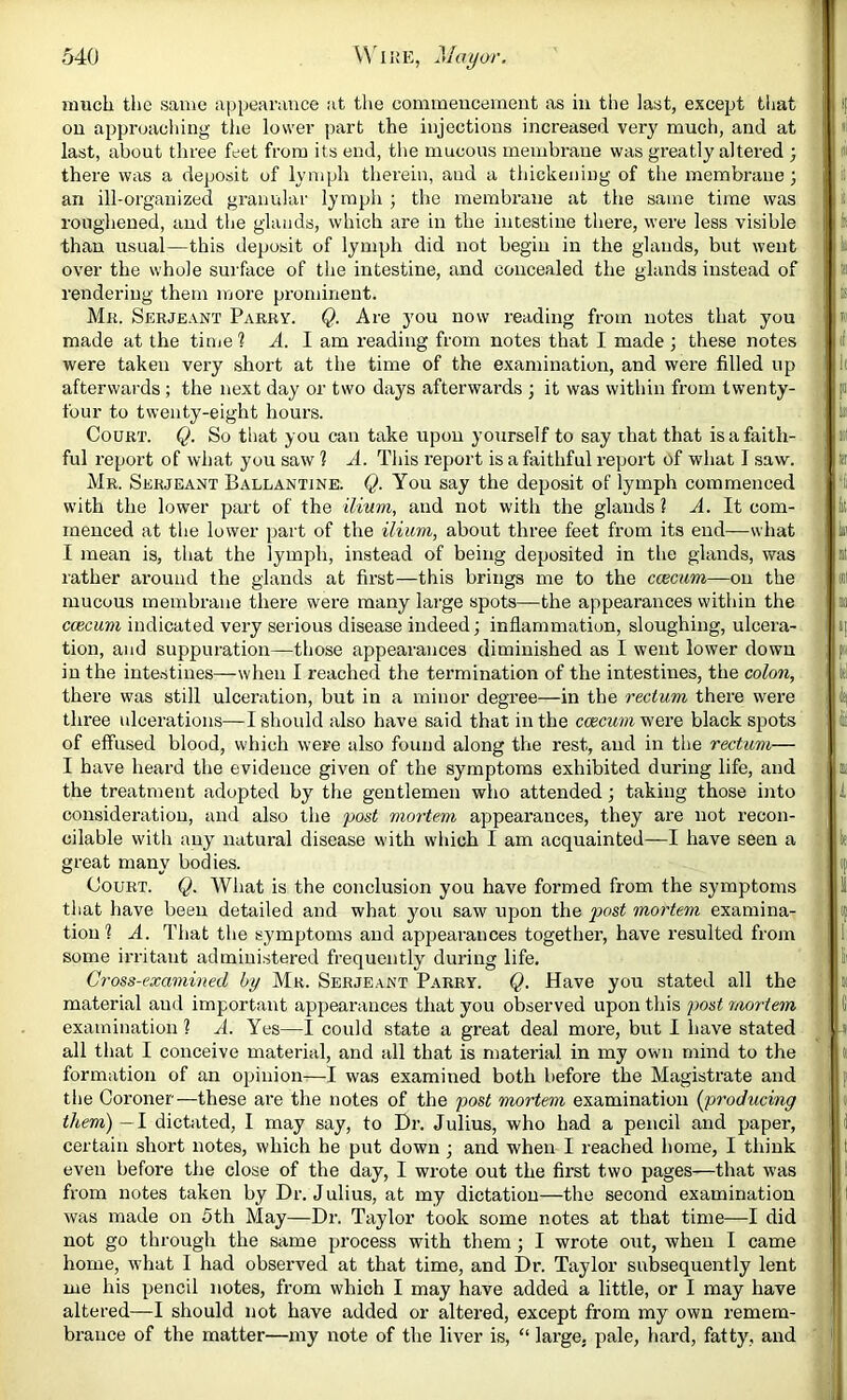 much the same appearance at the commencement as in the last, except tliat on approaching the lower part the injections increased very much, and at last, about three feet from its end, the mucous membrane was greatly altered ; there was a deposit of lymph therein, and a thickening of the membrane; an ill-organized granular lymph ; the membi’ane at the same time was roughened, and the glands, which are in the intestine there, were less visible than usual—this deposit of lymph did not begin in the glands, but went over the whole surface of the intestine, and concealed the glands instead of rendering them more prominent. Mii. Skrjeant Parry. Q. Are you now reading from notes that you made at the time 1 A. 1 am reading from notes that I made ; these notes were taken very short at the time of the examination, and were filled up afterwards ; the next day or two days afterwards ; it was within from twenty- four to twenty-eight hours. Court. Q. So that you can take upon yourself to say that that is a faith- ful report of what you saw 1 A. This report is a faithful report of what I saw. Mr. Serjeant Ballantxne. Q. You say the deposit of lymph commenced with the lower part of the ilium, and not with the glands ? A. It com- menced at the lower part of the ilium, about three feet from its end—what I mean is, that the lymph, instead of being deposited in the glands, was rather around the glands at first—this brings me to the ccemm—on the mucous membrane there were many lai’ge spots—the appearances within the ccecum indicated very serious disease indeed; inflammation, sloughing, ulcei’a- tion, and suppuration—those appearances diminished as I went lower down in the intestines—when I reached the termination of the intestines, the colon, there was still ulceration, but in a minor degree—in the rectum there were three ulcerations—I should also have said that in the ccecum were black spots of effused blood, which were also found along tlie rest, and in the rectum— I have heard the evidence given of the symptoms exhibited during life, and the treatment adopted by the gentlemen who attended} taking those into consideration, and also the post mortemi appearances, they are not recon- cilable with any natural disease with which I am acquainted—I have seen a great many bodies. Court. Q. AVhat is the conclusion you have formed from the symptoms that have been detailed and what you saw upon the post mortem examina- tion ? A. That the symptoms and apjjearances together, have resulted from some irritant administered frequently during life. Cross-examined by Mr. Serjeant Parry. Q. Have you stated all the material and important appearances that you observed upon this jwst mortem examination ? A. Yes—I could state a great deal more, but I have stated all that I conceive material, and all that is material in my own mind to the formation of an opinion—I was examined both before the Magistrate and the Coroner—these are the notes of the post mortem examination {j>roducing them)—1 dictated, I may say, to Dr. Julius, who had a pencil and paper, certain short notes, which he put down ; and when I reached home, I think even before the close of the day, I wrote out the first two pages—that was from notes taken by Dr. J ulius, at my dictation—the second examination was made on 5th May—Dr. Taylor took some notes at that time—I did not go through the same process with them; I wrote out, when I came home, what I had observed at that time, and Dr. Taylor subsequently lent me his pencil notes, from which I may have added a little, or I may have altered—I should not have added or altered, except from my own remem- brance of the matter—my note of the liver is, “ large, pale, hard, fatty, and