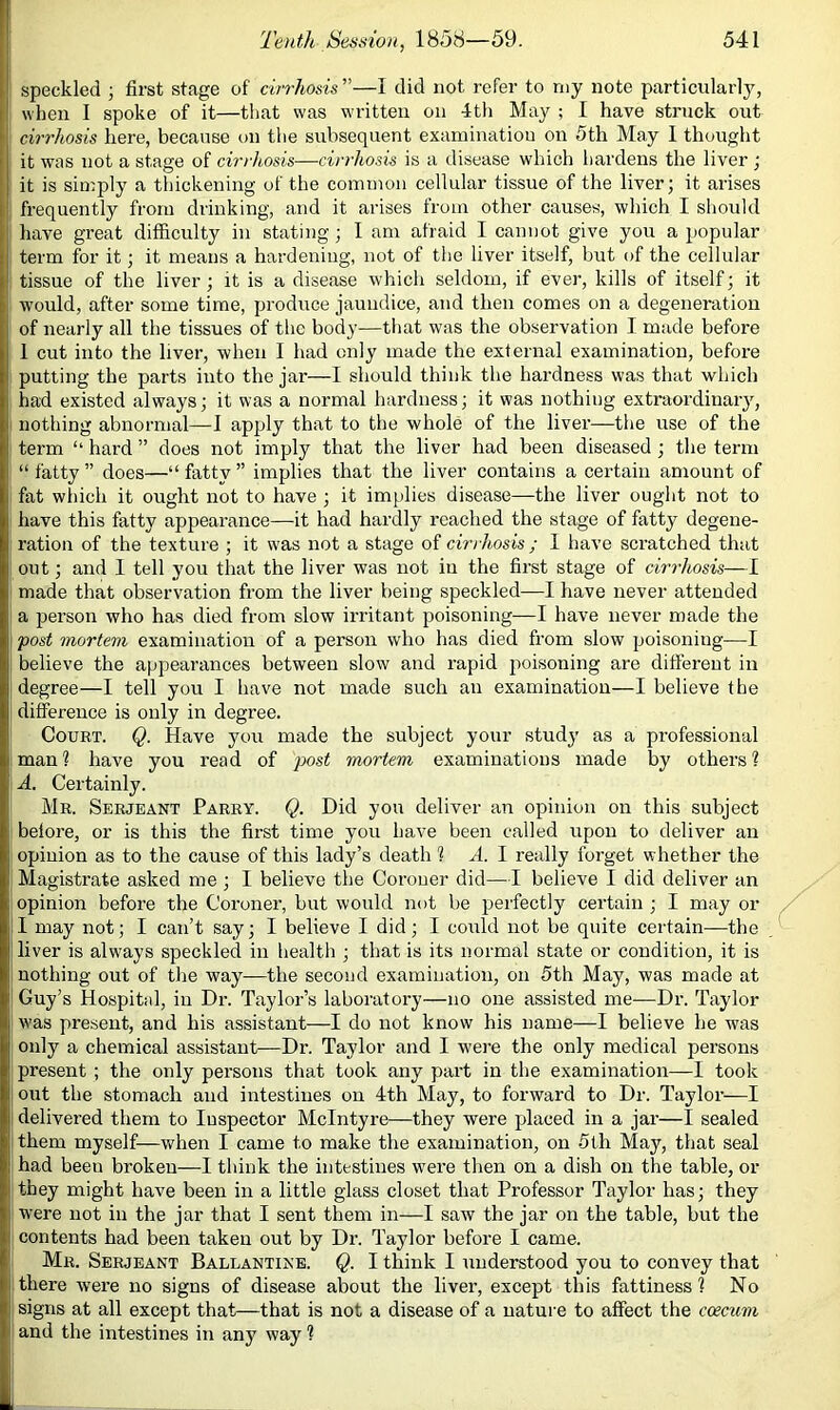 speckled ; first stage of cirrhosis ”—I did not refer to my note particularly, when I spoke of it—that was written on 4th May ; I have struck out cirrhosis here, because on tlie subsequent examination on 5th May 1 thought it was not a stage of cirrhosis—cirrhosis is a disease which hardens the liver ; it is simply a thickening of the common cellular tissue of the liver; it arises frequently from drinking, and it arises from other causes, which I should have great difficulty in stating; I am afraid I cannot give you a popular term for it; it means a hardeniug, not of tlie liver itself, but of the cellular tissue of the liver; it is a disease which seldom, if ever, kills of itself; it would, after some time, produce jaundice, and then comes on a degeneration of nearly all the tissues of the body—that was the observation I made before 1 cut into the liver, when I had only made the external examination, before putting the parts into the jar—I should think the hardness was that which had existed always; it was a normal hardness; it was nothing extraordinaiy, nothing abnormal—I apply that to the whole of the liver—the use of the term “ hard ” does not imply that the liver had been diseased ; the term “fatty” does—“fatty” implies that the liver contains a certain amount of fat wliich it ought not to have ; it implies disease—the liver ought not to have this fatty appearance—it had hardly reached the stage of fatty degene- ration of the texture ; it was not a stage of cirrhosis ; 1 have scratched that out; and I tell you tliat the liver was not in the first stage of cirrhosis—I made that observation from the liver being speckled—I have never attended a person who has died from slow irritant poisoning—I have never made the fost mortem examination of a person who has died from slow poisoning—I believe the appearances between slow and rapid poisoning are different in degree—I tell you I have not made such an examination—I believe the difference is only in degree. Court. Q. Have you made the subject your study as a professional man ? have you read of post mortem examinations made by others 1 A. Certainly. Mr. Serjeant Parry. Q. Did you deliver an opinion on this subject beiore, or is this the first time you have been called upon to deliver an opinion as to the cause of this lady’s death 1 A. 1 really forget whether the Magistrate asked me ; I believe the Coroner did—I believe I did deliver an opinion before the Coroner, but would not be perfectly certain ; I may or I may not; I can’t say; I believe I did ; I cottld not be quite certain—the liver is always speckled in health ; that is its normal state or condition, it is nothing out of the way—the second examination, on 5th May, was made at Guy’s Hospital, in Dr. Taylor’s laboratory—no one assisted me—Dr. Taylor was present, and his assistant—I do not know his name—I believe he was only a chemical assistant—Dr. Taylor and I were the only medical persons present ; the only persons that took any part in the examination—I took out the stomach and intestines on 4th May, to forward to Dr. Taylor—I delivered them to Inspector McIntyre—they were placed in a jar—I sealed them myself—Vv^hen I came to make the examination, on 5th May, that seal had been broken—I think the intestines were then on a dish on the table, or they might have been in a little glass closet that Professor Taylor has; they were not in the jar that I sent them in—I saw the jar on the table, but the contents had been taken out by Dr. Taylor before I came. Mr. Serjeant Ballantine. Q. I think I understood you to convey that there were no signs of disease about the liver, except this fattiness 1 No signs at all except that—that is not a disease of a natui-e to affect the ccecum and the intestines in any way ?