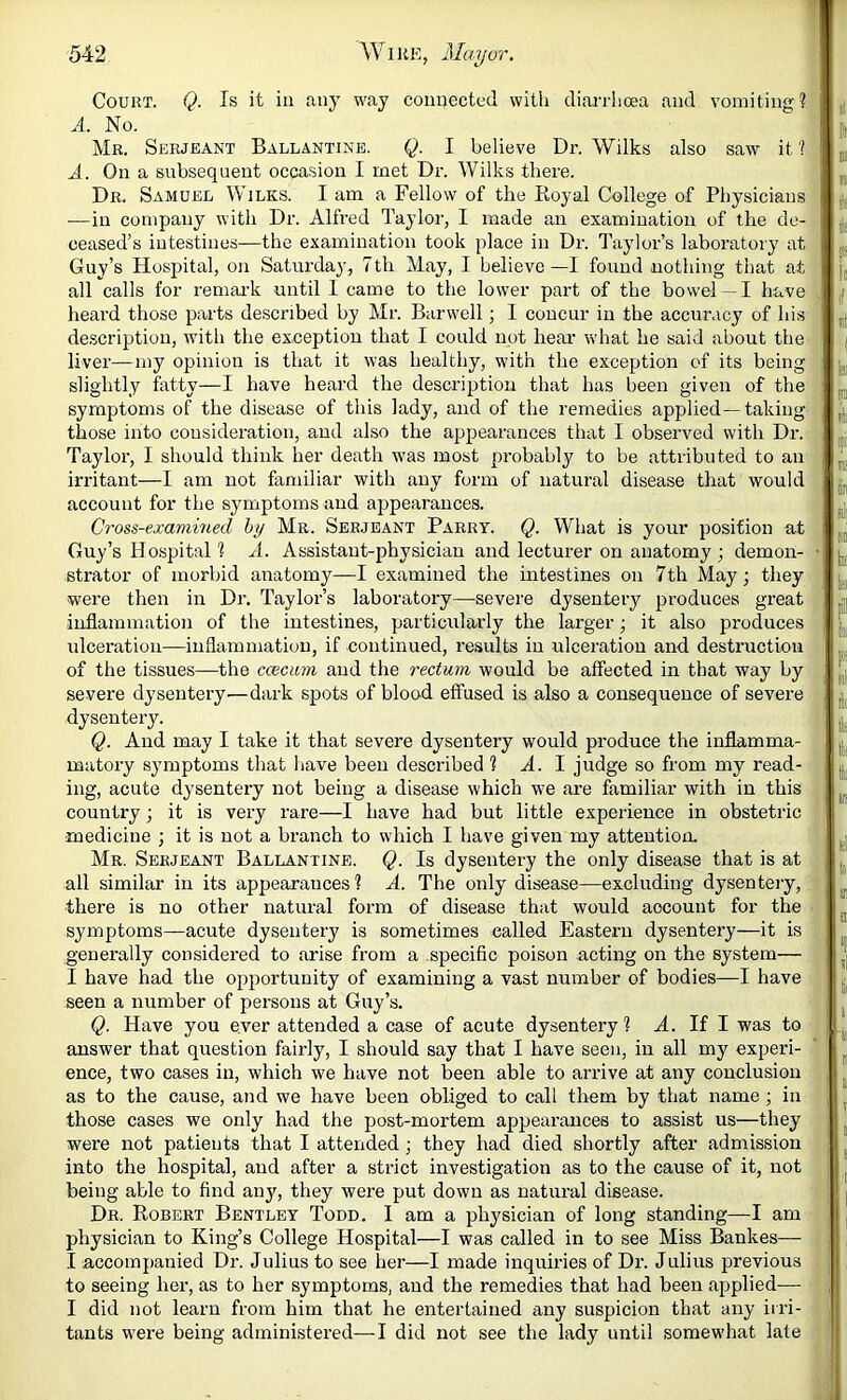 Court. Q. Is it in any way connected with dian-hoea and vomiting ? A. No. Mr. Serjeant Ballantine. Q. I believe Dr. Wilks also saw it'! A. On a subsequent occasion I met Dr. Wilks thei’e. Dr. Samuel Wilks. I am a Fellow of the Royal College of Physicians —in company with Dr. Alfred Taylor, I made an examination of the de- ceased’s intestines—the examination took place in Dr. Taylor’s laboratory at Guy’s Hospital, on Saturday, 7th May, I believe —I found nothing that at all calls for remai’k until 1 came to the lower part of the bowel —I have heard those parts described by Mr. Barwell; I concur in the accuracy of hi.s de.scriptiou, with the exception that I could not hear what he said about the liver—my opinion is that it was healthy, with the exception of its being slightly fatty—I have heard the description that has been given of the symptoms of the disease of this lady, and of the remedies applied—taking those into consideration, and also the appearances that I observed with Dr. Taylor, I should think her death was most probably to be attributed to an irritant—I am not familiar with any form of natural disease that would account for the symptoms and appearances. Cross-examined hy Mr. Serjeant Parry. Q. What is your position at Guy’s Hospital 1 A. Assistant-physician and lecturer on anatomy ; demon- strator of morbid anatomy—I examined the intestines on 7th May; they were then in Dr. Taylor’s laboratory—severe dysentery produces great inflammation of the intestines, particularly the larger; it also produces ulceration—inflammation, if continued, results in ulceration and destruction of the tissues—the caecum and the rectum, would be affected in that way by severe dysentery—dark spots of blood effused is also a consequence of severe dysentery. Q. And may I take it that severe dysentery would produce the inflamma- matory symptoms that have been described 1 A. I judge so from my read- ing, acute dysentery not being a disease which w'e are familiar with in this country ; it is very rare—I have had but little experience in obstetric •medicine ; it is not a branch to which I have given my attention. Mr. Serjeant Ballantine. Q. Is dysentery the only disease that is at all similar in its appearances? A. The only disease—excluding dysenteiy, there is no other natural form of disease that would account for the symptoms—acute dysentery is sometimes called Eastern dysentery—it is generally considered to arise from a specific poison acting on the system— I have had the opportunity of examining a vast number of bodies—I have seen a number of persons at Guy’s. Q. Have you ever attended a case of acute dysentery? A. If I was to answer that question fairly, I should say that I have seen, in all my experi- ence, two cases in, which we have not been able to arrive at any conclusion as to the cause, and we have been obliged to call them by that name ; in those cases we only had the post-mortem appearances to assist us—they were not patients that I attended •, they had died shortly after admission into the hospital, and after a strict investigation as to the cause of it, not being able to find any, they were put down as natural disease. Dr. Robert Bentley Todd. I am a physician of long standing—I am physician to King’s College Hospital—I was called in to see Miss Bankes— I accompanied Dr. Julius to see her—I made inquiries of Dr. Julius previous to seeing her, as to her symptoms, and the remedies that had been applied— I did not learn from him that he entertained any suspicion that any irri- tants were being administered—I did not see the lady until somewhat late