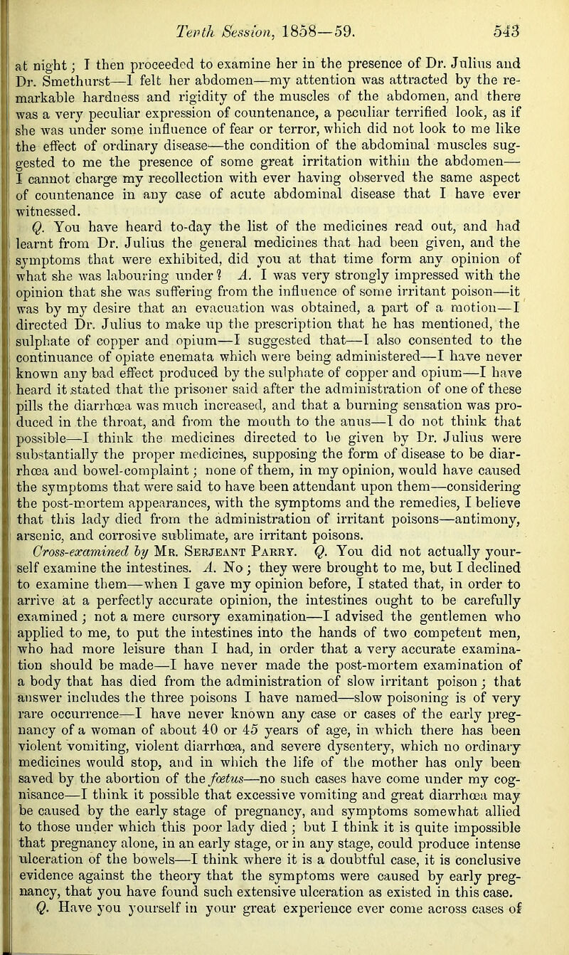 at night; I then proceeded to examine her in the presence of Dr. Julius and Dr. Smethurst—1 felt her abdomen—my attention was atti’acted by the re- markable hardness and rigidity of the muscles of the abdomen, and there was a very peculiar expression of countenance, a peculiar terrified look, as if she was under some influence of fear or terror, which did not look to me like the effect of ordinary disease—the condition of the abdominal muscles sug- gested to me the presence of some great irritation within the abdomen—• I cannot charge my recollection with ever having observed the same aspect of countenance in any case of acute abdominal disease that I have ever witnessed. Q. You have heard to-day the list of the medicines read out, and had learnt from Dr. Julius the general medicines that had been given, and the symptoms that were exhibited, did you at that time form any opinion of what she was labouring under? A. I was very strongly impressed with the opinion that she was suffering from the influence of some irritant poison—it was by my desire that an evacuation was obtained, a part of a motion—I directed Dr. Julius to make up the prescription that he has mentioned, the sulphate of copper and opium—I suggested that—I also consented to the continuance of opiate enemata which were being administered—I have never known any bad effect produced by the sulphate of copper and opium—I have heard it stated that the prisoner said after the administration of one of these pills the diarrhoea was much increased, and that a burning sensation was pro- duced in the throat, and from the mouth to the anus—1 do not think that possible—I think the medicines directed to be given by Dr. Julius were substantially the proper medicines, supposing the form of disease to be diar- rhoea and bow'el-complaint; none of them, in my opinion, would have caused the symptoms that were said to have been attendant upon them—considering the post-m_ortem appearances, with the symptoms and the remedies, I believe that this lady died from the administration of irritant poisons—antimony, arsenic, and corrosive sublimate, are irritant poisons. Cross-examined hy Mr. Serjeant Parry. Q. You did not actually your- self examine the intestines. A. No; they were brought to me, but I declined to examine them—when I gave my opinion before, I stated that, in order to arrive at a perfectly accurate opinion, the intestines ought to be carefully examined; not a mere cursory examination—I advised the gentlemen who applied to me, to put the intestines into the hands of two competent men, who had more leisure than I had, in order that a very accurate examina- tion should be made—I have never made the post-mortem examination of a body that has died from the administration of slow irritant poison ; that answer includes the three poisons I have named—slow poisoning is of very rare occurrence—I have never known any case or cases of the early preg- nancy of a woman of a,bout 40 or 45 years of age, in which there has been violent vomiting, violent diarrhoea, and severe dysentery, which no ordinary medicines would stop, and in which the life of the mother has only been saved by the abortion of the foetus—no such cases have come under my cog- nisance—I think it possible that excessive vomiting and great diarrhoea may be caused by the early stage of pregnancy, and symptoms somewhat allied to those under which this poor lady died ; but I think it is quite impossible that pregnancy alone, in an early stage, or in any stage, could produce intense ulceration of the bowels—I think where it is a doubtful case, it is conclusive evidence against the theory that the symptoms were caused by early preg- nancy, that you have found such extensive ulceration as existed in this case. Q. Have you yourself in your great experience ever come across cases of