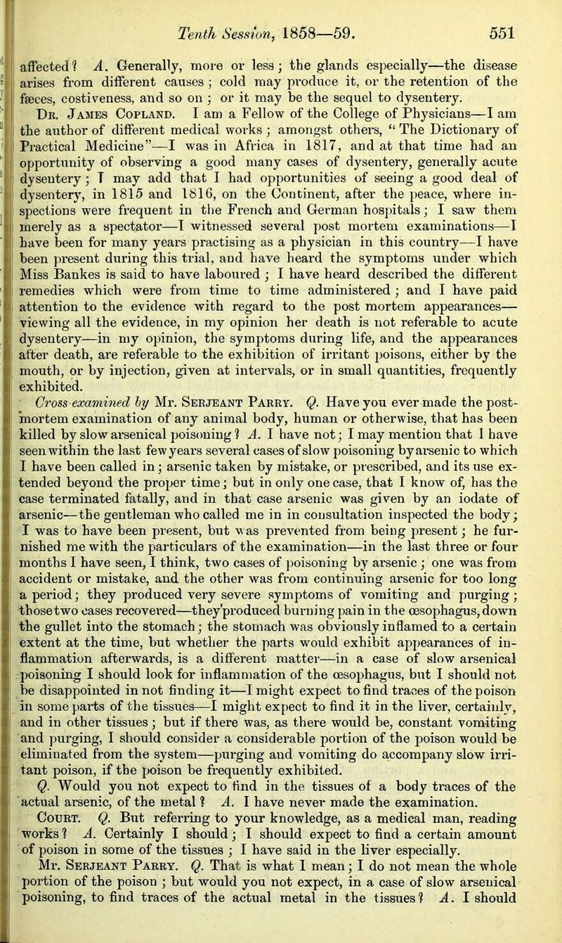 I, j affected? A. Generally, more or less; the glands especially—the disease ai'ises from different causes ; cold may produce it, or the retention of the feeces, costiveness, and so on j or it may be the sequel to dysentery. Db. James Copland. I am a Fellow of the College of Physicians—I am the author of different medical works ; amongst others, “ The Dictionary of i Practical Medicine”—I was in Africa in 1817, and at that time had an ' opportunity of observing a good many cases of dysentery, generally acute dysentery ■, T may add that I had opportunities of seeing a good deal of ' dysentery, in 1815 and 1816, on the Continent, after the peace, where in- I spections were frequent in the French and German hospitals; I saw them merely as a spectator—I witnessed several post mortem examinations—I ! have been for many years practising as a physician in this country—I have been })resent during this tidal, and have heai'd the symptoms under which Miss Bankes is said to have laboured ; I have heard described the different ' : remedies which were from time to time administered; and I have paid attention to the evidence with regard to the post mortem appearances— I[ viewing all the evidence, in my opinion her death is not referable to acute dysentery—in my opinion, the symptoms during life, and the appearances after death, are referable to the exhibition of irritant poisons, either by the mouth, or by injection, given at intervals, or in small quantities, frequently [ exhibited. (7ross ea;a?KMiec? Mr. Serjeant Parry. Q. Have you ever made the post- mortem examination of any animal body, human or otherwise, that has been i killed by slow arsenical poisoning ? A. I have not; I may mention that I have seen within the last fewyears several cases of slow poisoning byarsenic to which I have been called in; arsenic taken by mistake, or prescribed, and its use ex- tended beyond the proper time; but in only one case, that I know of, has the case terminated fatally, and in that case arsenic was given by an iodate of ! arsenic—the gentleman who called me in in consultation inspected the body; I I was to have been present, but v as prev'ented from being present; he fur- nished me with the particulars of the examination—in the last three or four months I have seen, I think, two cases of jjoisoning by arsenic ; one was from accident or mistake, and the other was from continuing arsenic for too long a period; they produced very severe symptoms of vomiting and purging; those two oases recovered—they'produced burning pain in the oesophagus, down the gullet into the stomach; the stomach was obviously inffamed to a certain extent at the time, but whether the parts would exhibit appearances of in- flammation afterwards, is a different matter—in a case of slow arsenical poisoning I should look for inflammation of the oesophagus, but I should not be disappointed in not finding it—I might expect to find traces of the poison ill some parts of the tissues—I might expect to find it in the liver, certainly, and in other tissues; but if there was, as there would be, constant vomiting and jiurging, I should consider a considerable portion of the poison would be eliminated from the system—purging and vomiting do accompany slow irri- tant poison, if the poison be frequently exhibited. Q. Would you not expect to find in the tissues of a body traces of the actual arsenic, of the metal 1 A. I have never made the examination. Court. Q. But referring to your knowledge, as a medical man, reading works ? A. Certainly I should; I should expect to find a certain amount of poison in some of the tissues ; I have said in the liver especially. Mr. Serjeant Parry. Q. That is what 1 mean; I do not mean the whole portion of the poison ; but would you not expect, in a case of slow arsenical poisoning, to find traces of the actual metal in the tissues? A. I should