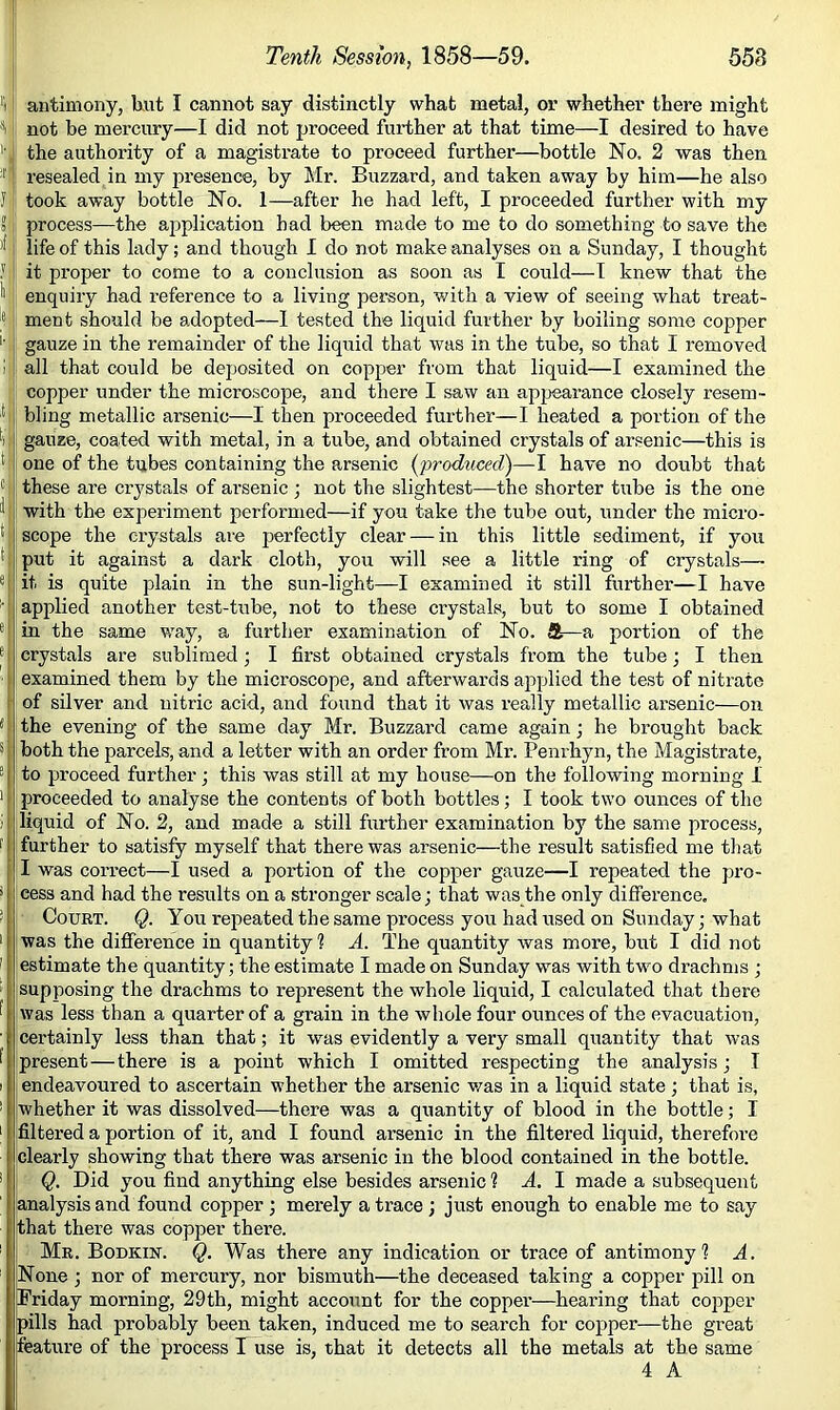 558 f| I- J. Or 5 )f, lei { s e 1 I 1' 1 I 1 [ !, Tenth Session, 1858—59. antimony, liut I cannot say distinctly what metal, or whethei’ there might not be mercury—I did not proceed further at that time—I desired to have the authority of a magistrate to proceed further—bottle No. 2 was then resealed in my presence, by Mr. Buzzard, and taken away by him—he also took away bottle No. 1—after he had left, I proceeded further with my process—the ajjplication bad been made to me to do something to save the life of this lady; and though I do not make analyses on a Sunday, I thought it proper to come to a conclusion as soon as I could—I knew that the enquiry had reference to a living person, v/ith a view of seeing what treat- ment should be adopted—I tested the liquid further by boiling some copper gauze in the remainder of the liquid that was in the tube, so that I removed all that could be deposited on copper from that liquid—I examined the copper under the microscope, and there I saw an appearance closely resem- bling metallic arsenic—I then proceeded further—I heated a portion of the gauze, coated with metal, in a tube, and obtained crystals of ar.«enic—this is one of the tubes containing the arsenic (produced)—I have no doubt that these are crystals of arsenic ; not the slightest—the shorter tirbe is the one with the experiment performed—if you take the tube out, under the micro- scope the crystals ai'e perfectly clear — in this little sediment, if you put it against a dark cloth, you will see a little ring of crystals— it is quite plain in the sun-light—I examined it still further—I have applied another test-tube, not to these crystals, but to some I obtained in the same way, a further examination of No. &—a portion of the crystals are sublimed; I first obtained crystals from the tube; I then examined them by the microscope, and afterwards applied the test of nitrate of silver and nitric acid, and found that it was really metallic arsenic—on the evening of the same day Mr. Buzzard came again; he brought back both the parcels, and a letter with an order from Mr. Penrhyn, the Magistrate, to proceed further; this was still at my house—on the following morning 1 ! proceeded to analyse the contents of both bottles; I took two ounces of the jliquid of No. 2, and made a still further examination by the same process, {further to satisfy myself that there was arsenic—the result satisfied me that !I was correct—I used a portion of the copper gauze—I repeated the pro- cess and had the results on a stronger scale; that was the only difference, ■ Court. Q. You repeated the same process you had used on Sunday; what was the difference in quantity 1 A. The quantity was more, but I did not estimate the quantity; the estimate I made on Sunday was with two drachms ; supposing the drachms to represent the whole liquid, I calculated that there was less than a quarter of a grain in the whole four ounces of the evacuation, certainly less than that; it was evidently a very small quantity that was present—there is a point which I omitted respecting the analysis; I endeavoured to ascertain whether the arsenic v/as in a liquid state; that is, whether it was dissolved—there was a quantity of blood in the bottle; I filtered a portion of it, and I found arsenic in the filtered liquid, therefore clearly showing that there was arsenic in the blood contained in the bottle. ■ Q. Did you find anything else besides arsenic ? A. I made a subsequent analysis and found copper ; merely a trace ; just enough to enable me to say that there was copper there. : Mr. Bodkin. Q. Was there any indication or trace of antimony? A. None ; nor of mercury, nor bismuth—the deceased taking a copper pill on Friday morning, 29th, might account for the coppei’—hearing that copper pills had probably been taken, induced me to search for copper—the great feature of the process I use is, that it detects all the metals at the same