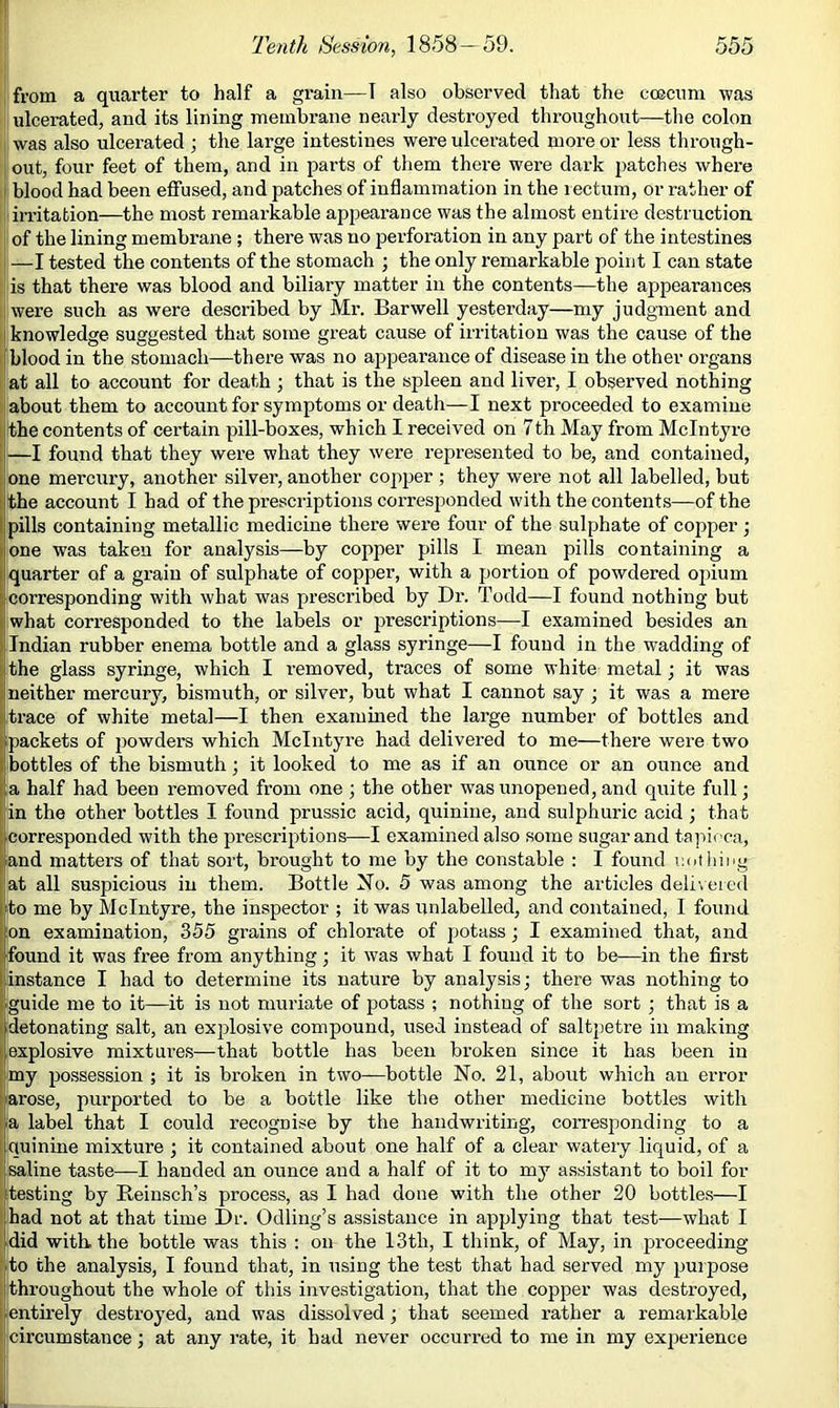 from a quarter to half a grain—T also observed that the coecuni was ; ulcerated, and its lining membrane nearly destroyed thronghont—the colon i was also ulcei’ated ; the large intestines were ulcerated more or less through- out, four feet of them, and in parts of them there were dark patches where I blood had been effused, and patches of inflammation in the rectum, or rather of irritation—the most remarkable appearance was the almost entire destruction of the lining membrane ; there was no perforation in any part of the intestines —I tested the contents of the stomach ; the only remarkable point I can state : is that there was blood and biliary matter in the contents—the appearances i were such as were described by Mr. Bar well yesterday—my judgment and > knowledge suggested that some great cause of irritation was the cause of the i blood in the stomach—there was no airpearance of disease in the other organs I [at all to account for death ; that is the spleen and liver, I observed nothing ([about them to account for symptoms or death—I next proceeded to examine [ the contents of certain pill-boxes, which I received on 7th May from McIntyre [ —I found that they were what they were represented to be, and contained, one mercury, another silver, another copper ; they were not all labelled, but [the account I had of the prescriptions corresponded with the contents—of the Ipills containing metallic medicine there were four of the sulphate of copper j one was taken for analysis—by copper pills I mean pills containing a quarter of a grain of sulphate of copper, with a portion of powdered opium corresponding with what was prescribed by Dr. Todd—I found nothing but what corresponded to the labels or prescriptions—I examined besides an [Indian rubber enema bottle and a glass syringe—I found in the wadding of the glass syringe, which I removed, traces of some white metal; it was neither mercury, bismuth, or silver, but what I cannot say ; it was a mere trace of white metal—I then examined the large number of bottles and packets of powders which McIntyre had delivered to me—there were two bottles of the bismuth; it looked to me as if an ounce or an ounce and a half had been removed from one ; the other was unopened, and quite full; in the other bottles I found prussic acid, quinine, and sulphuric acid; that corresponded with the prescriptions—I examined also some sugar and tapioca, and matters of that sort, brought to me by the constable : I found laitliiiig at all suspicious in them. Bottle No. 5 was among the articles deli\ eied to me by McIntyre, the inspector ; it was unlabelled, and contained, 1 found jOn examination, 355 grains of chlorate of potass; I examined that, and found it was free from anything; it was what I found it to be—in the first [instance I had to determine its nature by analysis; there was nothing to guide me to it—it is not muriate of potass ; nothing of the sort ; that is a ^detonating salt, an explosive compound, used instead of saltpetre in making explosive mixtures—that bottle has been broken since it has been in my possession ; it is broken in two-bottle No. 21, about which an error arose, purported to be a bottle like the other medicine bottles with [a label that I could recognise by the handwriting, coiTesponding to a quinine mixture ; it contained about one half of a clear wateiy liquid, of a saline taste—I handed an ounce and a half of it to my assistant to boil for testing by Reinsch’s process, as I had done with the other 20 bottles—I had not at that time Dr. Odliug’s assistance in applying that test—what I did witK the bottle was this : on the 13th, I think, of May, in proceeding to the analysis, I found that, in using the test that had served my purpose throughout the whole of this investigation, that the copper was destroyed, ientirely destroyed, and was dissolved; that seemed rather a remarkable jcircumstance; at any rate, it had never occurred to me in my experience