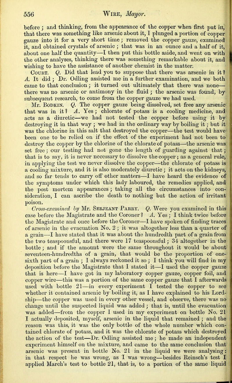 before ; and thinking, from the appearance of the copper when first put in, that there was something like arsenic about it, I plunged a portion of copper gauze into it for a very short time; removed the copper gauze, examined it, and obtained crystals of arsenic ; that was in an ounce and a half of it, about one half the quantity—I then put this bottle aside, and went on with the other analyses, thinking there was something remarkable about it, and wishing to have the assistance of another chemist in the matter. Court. Q. Did that lead you to suppose that there was arsenic in it 1 A, It did ; Dr. Odling assisted me in a further examination, and we both came to that conclusion; it turned out ultimately that there was none— there was no arsenic or antimony in the fluid ; the arsenic was found, by subsequent research, to come from the copper gauze we had used. Mr. Bodkin. Q. The copper gauze being dissolved, set free any arsenic that was in it? A. Yes; chlorate of potass is a cooling medicine, and acts as a diuretic—we had not tested the copper before using it by destroying it in that way ; we had in the ordinary way by boiling it; but it was the chlorine in this salt that destroyed the copper—the test would have been one to be relied on if the effect of the experiment had not been to destroy the copper by the chlorine of the chlorate of potass—the arsenic was set free; our testing had not gone the length of guarding against that; that is to say, it is never necessary to dissolve the copper; as a general rule, in applying the test we never dissolve the copper—-the chlorate of potass is a cooling mixture, and it is also moderately diuretic ; it acts on the kidneys, and so far tends to carry off other matters—I have heard the evidence of the symptoms under which this lady laboured, the remedies applied, and the post mortem appearances; taking all the circumstances into con- sideration, I can ascribe the death to nothing but the action of irritant poison. Cross-examined hy Mr. Serjeant Parry. Q. Were you examined in this case before the Magistrate and the Coroner 1 ff. Yes; I think twice before the Magistrate and once before the Coroner—I have spoken of finding traces of arsenic in the evacuation No. 2 ; it was altogether less than a quarter of a grain—I have stated that it was about the hundredth part of a grain from the two teaspooiisful, and there were 17 teas|30onsful; 34 altogether in the bottle; and if the amount were the same throughout it would be about seventeen-hundredths of a grain, that would be the proportion of one- sixth part of a grain ; I always reckoned it so ; I think you will find in my deposition before the Magistrate that I stated it—I used the copper gauze that is here—I have got in my laboratory copper gauze, copper foil, and copper wire—this was a portion of the same copper gauze that I afterwards used with bottle 21—in every experiment I tested the copper to see whether it contained arsenic by boiling it, as I have explained to his Lord- ship!—the copper was used in every other vessel, and observe, there was no change until the suspected liquid was added ; that is, until the evacuation was added—from the cop>per I used in my experiment on bottle No. 21 I actually deposited, myself, arsenic in the liquid that remained ; and the reason was this, it was the only bottle of the whole number which con- tained chlorate of potass, and it was the chlorate of potass which destroyed the action of the test—Dr. Odling assisted me; he made an independent experiment himself on the mixture, and came to the same conclusion that arsenic was present in bottle No. 21 in the liquid we were analysing: in that respect he was wrong, as I was wrong—besides Reinsch’s test I applied March’s test to bottle 21, that is, to a portion of the same liquid