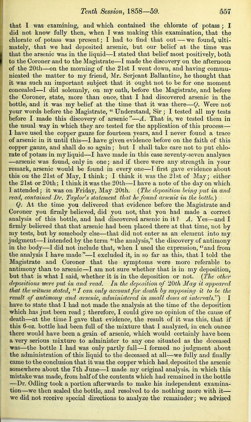 that I was examining, and which contained the chlorate of potass; I I did not know fully then, when I was making this examination, that the ' chlorate of potass was present; I had to find that out — we found, ulti- Imately, that we had deposited arsenic, but our belief at the time was that the arsenic was in the liquid—I stated that belief most positively, both to the Coroner and to the Magistrate—I made the discovery on the afternoon of the 20th—on the morning of the 21st I went down, and having commu- nicated the matter to my friend, Mr. Serjeant Ballantine, he thought that it was such an important subject that it ought not to be for one moment ! concealed—I did solemnly, on my oath, before the Magistrate, and before 11 the Coroner, state, more than once, that I had discovered arsenic in the I; bottle, and it was my belief at the time that it was there—Q. Were not l! your words before the Magistrate, “ Understand, Sir ; I tested all my tests |! before I made this discovery of arsenic”—A. That is, we tested them in t: the usual way in which they are tested for the application of this process— I i I have used the copper gauze for fourteen years, and I never found a trace ti of arsenic in it until this—I have given evidence before on the faith of this |j copper gauze, and shall do so again; but I shall take care not to put chlo- l' rate of potass in my liquid—I have made in this case seventy-seven analyses ji —arsenic was found, only in one; and if there were any strength in your [ remark, arsenic would be found in every one—I first gave evidence about |! this on the 21st of May, I think; I think it was the 21st of May; either |i the 21st or 20th; I think it was the 20th—I have a note of the day on which I attended; it was on Friday, May 20th. [The deposition being j^ut in and read, contained Dr. Taylor’s statement that he found arsenic in the bottle.') ! At the time you delivered that evidence before the Magistrate and Coroner you firmly believed, did you not, that you had made a correct analysis of this bottle, and had discovered arsenic in it ? A. Yes—and I firmly believed that that arsenic had been placed there at that time, not by my tests, but by somebody else—that did not enter as an element into my judgment—I intended by the term “the analysis,” the discovery of antimony in the body—I did not include that, when I used the expression, “and from the analysis I have made ”—I excluded it, in so far as this, that I told the Magistrate and Coroner that the symptoms were more referable to antimony than to arsenic—I am not sure whether that is in my deposition, but that is what I said, whether it is in the deposition or not. (The other depositions were put in and read. In the deposition of 20</i May it appeared that the witness stated, “/ can only account for death by supposing it to be the result of antimony and arsenic, administered in small doses at intervals^') I have to state that I had not made the analysis at the time of the deposition which has just been read ; therefore, I could give no opinion of the cause of death—at the time I gave that evidence, the result of it was this, that if this 6-oz. bottle had been full of the mixture that I analyzed, in each ounce there would have been a grain of arsenic, which would certainly have been a very serious mixture to administer to any one situated as the deceased was—the bottle I had was only partly full—I formed no judgment about the administration of this liquid to the deceased at all—we fully and finally came to the conclusion that it was the copper which had deposited the arsenic somewhere about the 7th June—I made my original analysis, in which this mistake was made, from half of the contents which had remained in the bottle —Dr. Odling took a portion afterwards to make his independent examina- tion—we then sealed the bottle, and resolved to do nothing more with it— we did not receive special directions to analyze the remainder; we advised