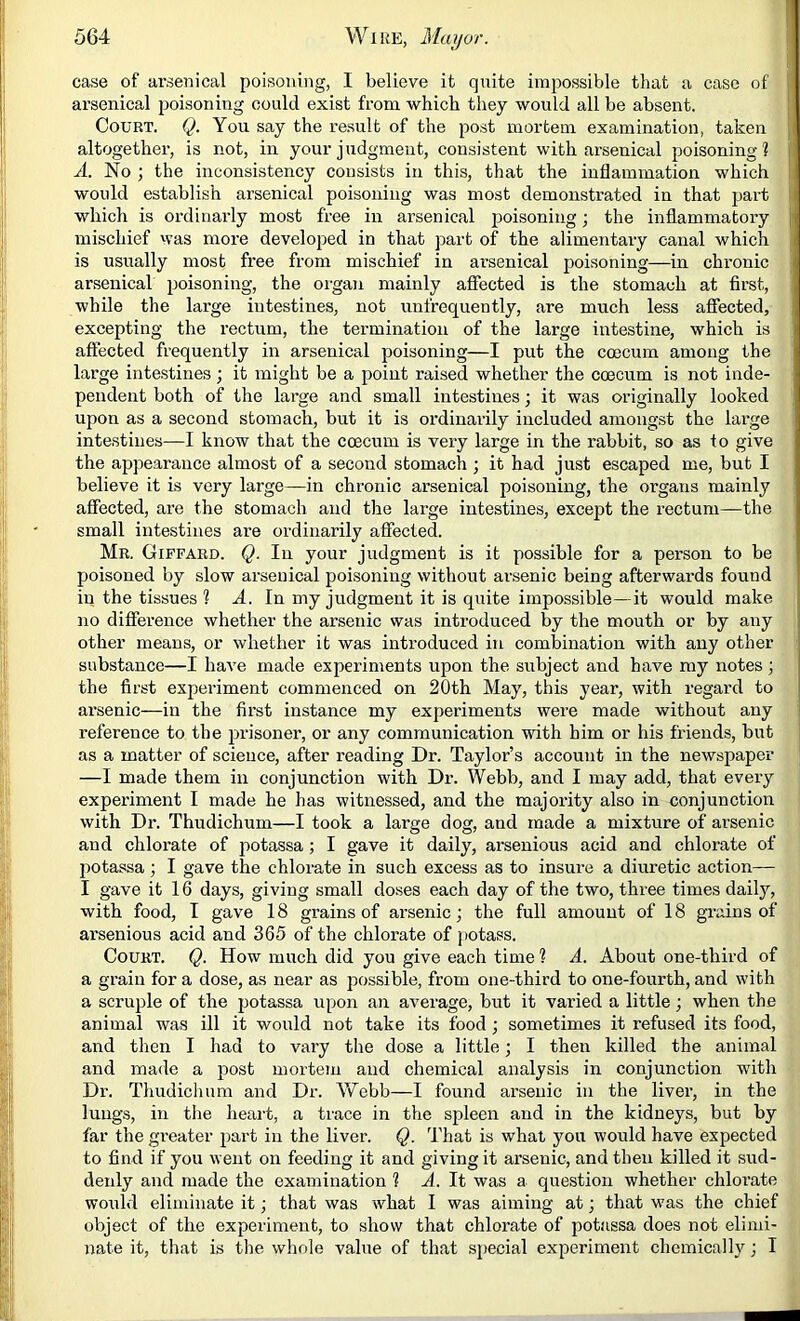 case of arsenical poisoning, I believe it quite impossible that a case of arsenical poisoning could exist from which they would all be absent. Court. Q. You say the re.sult of the post mortem examination, taken altogether, is not, in your judgment, consistent with arsenical poisoning ? A. No ; the inconsistency consists in this, that the inflammation which would establish arsenical poisoning was most demonstrated in that part which is ordiiiarly most free in arsenical p>oisoning; the inflammatory mischief was more developed in that part of the alimentary canal which is usually most free from mischief in arsenical poisoning—in chronic ar.senical poisoning, the organ mainly affected is the stomach at first, while the large intestines, not unfrequently, are much less aflTected, excepting the rectum, the termination of the large intestine, which is affected frequently in arsenical poisoning—I put the coecum among the large intestines; it might be a point raised whether the coecum is not inde- pendent both of the large and small intestines; it was originally looked upon as a second stomach, but it is ordinarily included amongst the large intestines—I know that the coecum is very large in the rabbit, so as fo give the appearance almost of a second stomach ; it had just escaped me, but I believe it is very lai'ge—in chronic arsenical poisoning, the organs mainly affected, are the stomach and the large intestines, except the rectum—the small intestines are ordinarily affected. Mr. Giffard. Q. In yonr judgment is it possible for a person to be poisoned by slow arsenical poisoning without arsenic being afterwards found in the tissues ? A. In my judgment it is quite impossible—it would make no difference whether the arsenic was introduced by the mouth or by any other means, or whether it was introduced in combination with any other substance—I have made experiments upon the subject and have my notes ; the first experiment commenced on 20th May, this year, with regard to arsenic—in the fii’st instance my experiments were made without any reference to the prisoner, or any communication with him or his friends, but as a matter of science, after reading Dr. Taylor’s account in the newspaper —I made them in conjunction with Dr. Webb, and I may add, that every experiment I made he has witnessed, and the majority also in conjunction with Dr. Thudichum—I took a large dog, and made a mixture of arsenic and chlorate of potassa ; I gave it daily, arsenious acid and chlorate of potassa; I gave the chlorate in such excess as to insure a diuretic action— I gave it 16 days, giving small doses each day of the two, three times daily, with food, I gave 18 grains of ai’senic; the full amount of 18 gi-ains of ai'senious acid and 365 of the chlorate of potass. Court. Q. How much did you give each time ? A. About one-third of a grain for a dose, as near as possible, from one-third to one-fourth, and with a scruple of the potassa upon an average, but it varied a little; when the animal was ill it would not take its food ; sometimes it refused its food, and then I had to vary the dose a little; I then killed the animal and made a post mortem and chemical analysis in conjunction with Dr. Thudichum and Dr. AVebb—I found arsenic in the liver, in the lungs, in tlie heart, a trace in the spleen and in the kidneys, but by far the greater jmrt in the liver. Q. That is what you would have expected to find if you went on feeding it and giving it arsenic, and then killed it sud- deidy and made the examination ? A. It was a question whether chlorate would eliminate it; that was what I was aiming at; that was the chief object of the experiment, to show that chlorate of j)otassa does not elimi- nate it, tliat is the whole value of that sjjecial experiment chemically; I