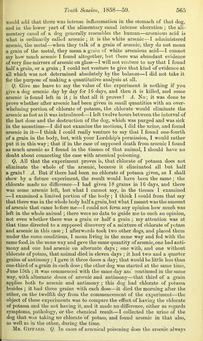 would add that tliere w'as intense inflammation in the stomach of that dog, and in tlie lower part of the alimentary canal intense ulceration; the ali- mentary canal of a dog generally resembles the human—arsenious acid is I what is ordinarily called arsenic j it is the white arsenic—I administered 1 arsenic, the metal—when they talk of a grain of arsenic, they do not mean a grain of the metal, they mean a grain of white arsenious acid—I cannot say how much arsenic I found altogether, but there was abundant evidence of very fine mirrors of arsenic on glass—I will not venture to say that I found half a grain, or a grain ; I could not venture to give that kind of evidence at ' all which was not determined absolutely by the balance—I did not take it for the purpose of making a quantitative analysis at all. Q. Give me leave to say the value of the experiment is nothing if you give a dog arsenic day by day for 16 days, and then it is killed, and some arsenic is found left in it ; is that all it proves? A. No; it was done to prove whether after arsenic had been given in small quantities with an over- whelming portion of chlorate of potassa, the chlorate would eliminate the arsenic as fast as it was introduced—I left twelve hours between the interval of the last dose and the destruction of the dog, which was purged and was sick in the meantime—I did not examine the motions, I did the urine, and found arsenic in it—I think I could really venture to say that I found one-fourth of a grain in the body, but, with your Lordship’s permission, I would rather put it in this way; that if in the case of supposed death from arsenic I found as much arsenic as I found in the tissues of that animal, I should have no doubt about connecting the case with arsenical poisoning. Q. All that the experiment proves is, that chlorate of potassa does not eliminate the whole of the arsenic, because it eliminated all but half a grain? A. But if there had been no chlorate of potassa given, as I shall show by a future experiment, the result would have been the same ; the chlorate made no diflference—I had given 18 grains in 16 days, and there was some arsenic left, but what I cannot say, m the tissues I examined —I examined a limited portion of the body; I think I could from that say that there was in the whole body half a grain, but what I meant was the amount of arsenic that came before me—I could not form any opinion how much was left in the whole animal ; there were no data to guide me to such an opinion, not even whether there was a grain or half a grain; my attention was at that time directed to a supposed discovery of a mixture of chlorate of potass and arsenic in this case; I afterwards took two other dogs, and placed them under the same conditions, I mean living in the same way and fed with the same food, in the same way and gave the same quantity of arsenic, one had anti- mony and one had arsenic on alternate days; one with, and one withoirt chlorate of potass, that animal died in eleven days ; it had two and a quarter grains of antimony; I gave it three doses a day; that would be little less than one-third of a grain in each dose; the other dog was started at the same time, June 15th ; it was commenced with the same day and continued in the same way, with alternate doses of arsenic and antimony—that third of a grain applies both to arsenic and antimony ; this dog had chlorate of potassa besides ; it had three grains with each dose—it died the morning after the other, on the twelfth day from the commencement of the experiment—the object of these experiments was to compare the effect of having the chlorate of potassa and the not having it, and it made no diflference, either as regards symptoms, pathology, or the chemical result—I collected the urine of the dog that was taking no chlorate of potass, and found arsenic in that also, as well as in the other, during the time. Mr. Giffaed. Q. In cases of arsenical poisoning does the arsenic always