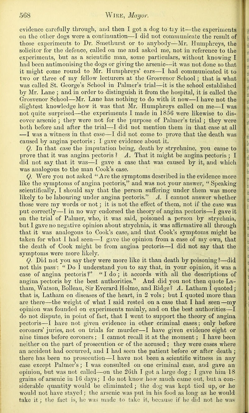 evidence carefully through, and then I got a dog to tiy it—tlie experiments on the other dogs were a continuation—I did not communicate the result of those experiments to Dr. Smethurst or to anybody—Mr. Humphreys, the solicitor for the defence, called on me and asked me, not in reference to the experiments, but as a scientific man, some particulars, without knowing I had been antimonising the dogs or giving the arsenic—it was not done so that it might come round to Mr. Humphreys’ ears—I had communicated it to two or three of my fellow lecturers at the Grosvenor School; that is what was called St. George’s School in Palmer’s trial—it is the school established by Mr. Lane j and in order to distinguish it from the hospital, it is called the Grosvenor School—Mr. Lane has nothing to do with it now—I have not the slightest knowledge how it was that Mr. Humphreys called on me—I was not quite surprised—the experiments I made in 1856 were likewise to dis- cover ai’senic ; they were not for the purpose of Palmer’s trial; they were both before and after the trial—I did not mention them in that case at all —I was a witness in that case—I did not come to prove that the death was caused by angina pectoris; I gave evidence about it. Q. In that case the imputation being, death by strychnine, you came to prove that it was angina pectoris 1 A. That it might be angina pectoris ; I did not say that it was—I gave a case that was caused by it, and which was analogous to the man Cook’s case. Q. Were you not asked “Are the symptoms described in the evidence more like the symptoms of angina pectoris,” and was not your answer, “ Speaking scientifically, I should say that the person suffering under them was more likely to be labouring under angina pectoris.” A. I cannot answer whether those were my words or not; it is not the effect of them, not if the case was put correctly—I in no way endorsed the theory of angina pectoris—I gave it on the trial of Palmer, who, it was said, poisoned a person by strychnia, but 1 gave no negative opinion about strychnia, it was affirmative all through that it was analogous to Cook’s case, and that Cook’s symptoms might be taken for what I had seen—I gave the opinion from a case of my own, that the death of Cook might be from angina pectoris—I did not say that the symptoms were more likely. Q. Did not you say they were more like it than death by poisoning?—did not this pass : “ Do I understand you to say that, in your opinion, it was a case of angina pectoris ?” “ I do; it accords with all the descriptions of angina pectoris by the best authorities.” And did you not then quote La- tham, Watson, Bolleau, Sir Everard Holme, and Ridge? A. Latham I quoted; that is, Latham on diseases of the heart, in 2 vols; but I quoted more than are there—the weight of what I said rested on a case that I had seen—my opinion was founded on experiments mainly, and on the best authorities—I do not dispute, in point of fact, that I went to support the theory of angina pectoris—I have not given evidence in other criminal cases; only before coroners’ juries, not on trials for murder—I have given evidence eight or nine times before coroners; I cannot recall it at the moment; I have been neither on the part of prosecution or of the accused; they were cases where an accident had occurred, and I had seen the patient before or after death; there has been no prosecution—I have not been a scientific witness in auy case except Palmer’s; I was consulted on one criminal case, and gave an opinion, but was not called—on the 26tli I got a large dog; I gave him 18 grains of arsenic in 16 days; I do not know how much came out, but a con- siderable quantity would be eliminated; the dog was kept tied up, or he would not have stayed; the arsenic was put in his food as long as he woidd take it; tlie fact is, he was made to take it, because if he did not he was