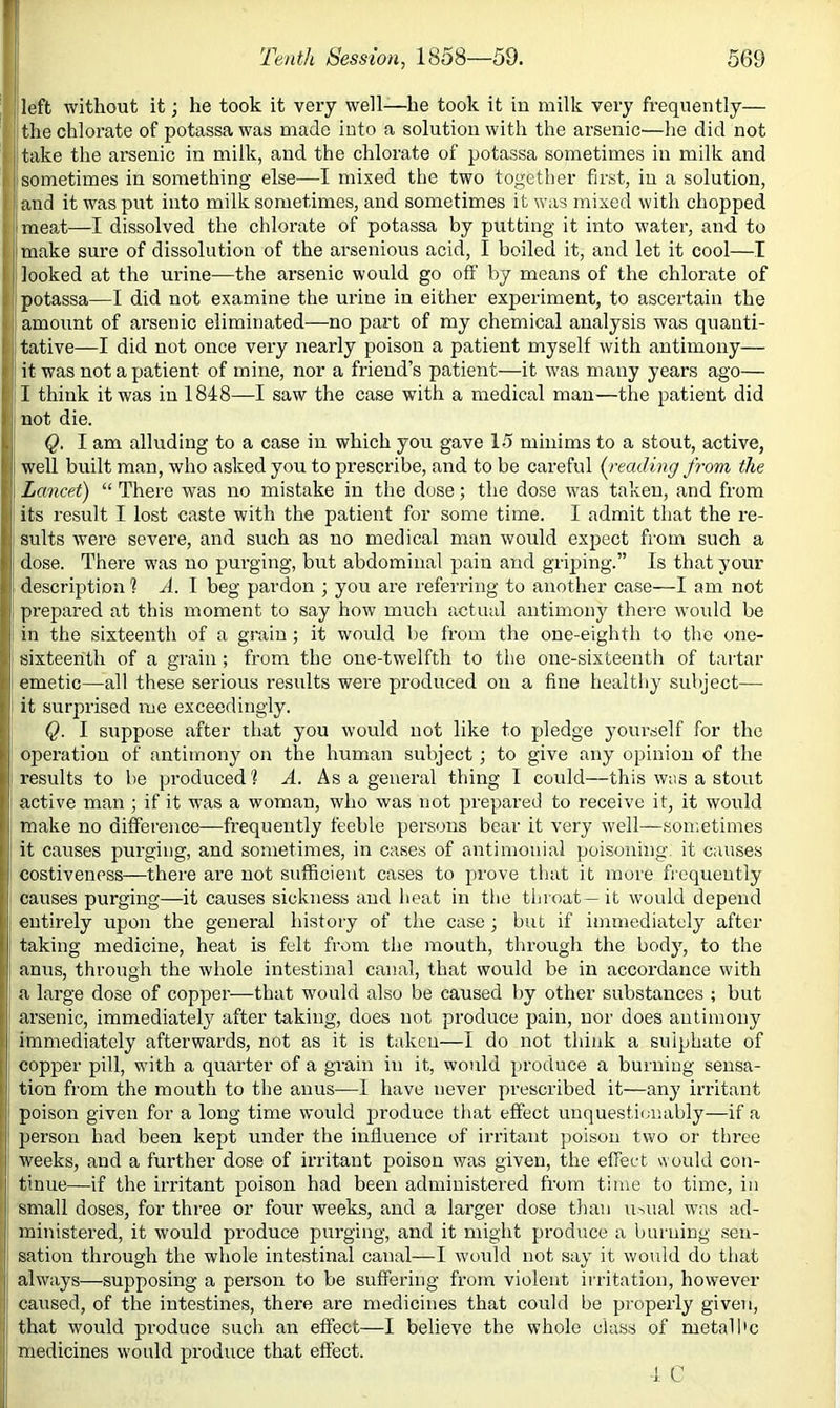 left without it; he took it very well—he took it iu milk very frequently— the chlorate of potassa was made into a solution with the arsenic—he did not I take the arsenic in milk, and the chlorate of potassa sometimes in milk and i I sometimes in something else—I mixed the two together first, iu a solution, i ■ and it was put into milk sometimes, and sometimes it was mixed with chopped I meat—I dissolved the chlorate of potassa by putting it into water, and to I make sure of dissolution of the arsenious acid, I boiled it, and let it cool—I looked at the urine—the arsenic would go off by means of the chlorate of potassa—I did not examine the urine in either experiment, to ascertain the I amount of arsenic eliminated—no part of my chemical analysis was quanti- tative—I did not once very nearly poison a patient myself with antimony— it was not a patient of mine, nor a friend’s patient—it was many years ago— I think it was in 1848—I saw the case with a medical man—the patient did not die. Q. I am alluding to a case iu which you gave 15 minims to a stout, active, well built man, who asked you to prescribe, and to be careful (^reading from the Lancet) “ There was no mistake in the dose; the dose was taken, and from its result I lost caste with the patient for some time. I admit that the re- sults were severe, and such as no medical man would expect from such a dose. There was no purging, but abdominal pain and griping.” Is that your description % A. I beg pardon ; you are referring to another case—I am not prepared at this moment to say how much actual antimony there would be in the sixteenth of a grain; it would be from the one-eighth to the one- sixteenth of a grain ; from the one-twelfth to the one-sixteenth of tartar emetic—all these serious results were produced on a fine healthy subject— it surprised me exceedingly. Q. I suppose after that you would not like to pledge yourself for the operation of antimony on the human subject; to give any opinion of the results to be produced ? A. As a general thing I could—this was a stout active man ; if it was a woman, who was not prepared to receive it, it would make no difference—frequently feeble persons bear it very well—sometimes it causes purging, and sometimes, in cases of antimonial poisoning it causes costivenpss—there are not sufficient cases to prove that it more frequently causes purging—it causes sickness and heat in the throat—it would depend entirely upon the general history of the case; but if immediately after taking medicine, heat is felt from the mouth, through the body, to the anus, through the whole intestinal canal, that would be in accordance with a large dose of copper-—that would also be caused by other substances ; but arsenic, immediately after taking, does not produce pain, nor does antimony immediately afterwards, not as it is taken—I do not think a sulphate of copper pill, with a quarter of a grain in it, vvould produce a burning sensa- tion from the mouth to the anus—1 have never prescribed it—any irritant poison given for a long time would produce tliat effect unquestionably—if a person had been kept under the influence of irritant poison two or three weeks, and a further dose of irritant poison was given, the effect would con- tinue—if the irritant poison had been administered from time to time, in small doses, for three or four weeks, and a larger dose than usual was ad- ministered, it would produce purging, and it might produce a burning sen- sation through the whole intestinal canal—I would not say it would do that always—supposing a person to be suffering from violent irritation, however cairsed, of the intestines, there are medicines that could be properly given, that would produce such an effect—I believe the whole class of metalI'c medicines would produce that efi’ect. 1 C