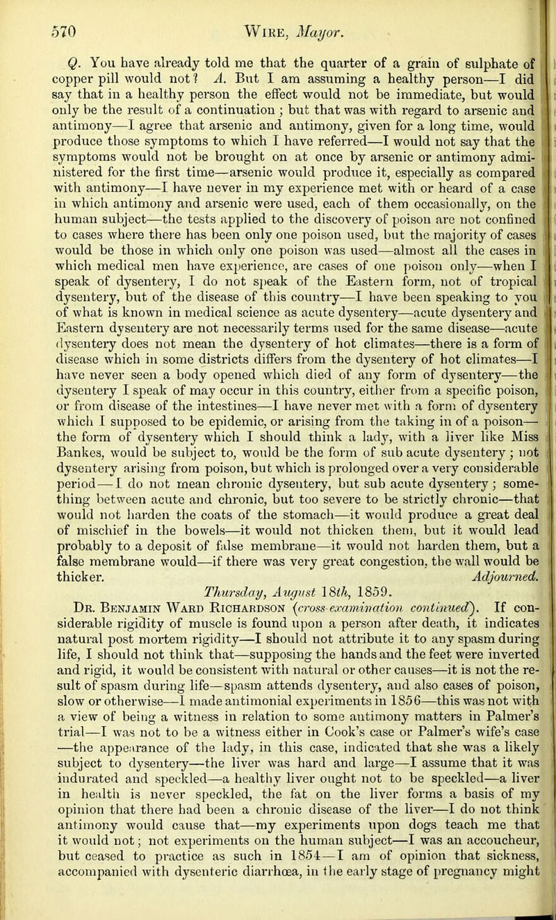 1 570 Wire, Mayor. Q. You have already told me that the quarter of a grain of sulphate of copper pill would not ? A. But I am assuming a healthy person—I did say that in a healthy person the effect would not be immediate, but would li only be the result of a continuation ; but that was with regard to arsenic and antimony—I agree that arsenic and antimony, given for a long time, would produce those symptoms to which I have referred—I would not say that the symptoms would not be brought on at once by arsenic or antimony admi- nistered for the first time—arsenic would produce it, especially as compared with antimony—I have never in my experience met with or heard of a case in which antimony and arsenic were used, each of them occasionally, on the human subject—the tests applied to the discovery of poison are not confined to cases where there has been only one poison used, but the majority of cases would be those in which only one poison was used—almost all the cases in which medical men have experience, are cases of one poison only—when I speak of dysentery, I do not speak of the Eastern form, not of tropical dysentery, but of the disease of this country—I have been speaking to you of what is known in medical science as acute dysentery—acute dysentery and - Eastern dysentery are not necessarily terms used for the same disease—acute ' dysentery does not mean the dysentery of hot climates—there is a form of disease which in some districts differs from the dysentery of hot climates—I have never seen a body opened which died of any form of dysentery—the dysentery I speak of may occur in this country, eitlier from a specific poison, or from disease of the intestines—I have never met with a form of d3^sentery which I supposed to be epidemic, or arising from the taking in of a poison— the form of dysentery which I should think a lady, with a liver like Miss Bankes, would be subject to, would be the form of sub acute dysentery; not dysentery arising from poison, but which is prolonged over a very considerable period — I do not mean chronie dysentery, but sub acute dysentery; some- thing between acute and chronic, hut too severe to be strictly chronic—that would not harden the coats of the stomach—it w'ould produce a great deal of mischief in the bowels—it would not thicken therti, but it would lead probably to a deposit of false membrane—it would not harden them, but a false membrane would—if there was very great congestion, the w'all would be thicker. Adjourned. Thursday, August \S>th, 1859. Dr. Benjamin Ward Richardson {cross-examination continued'). If con- siderable rigidity of muscle is found upon a person after death, it indicates natural post mortem rigidity—I should not attribute it to any spasm during life, I should not think that—supposing the hands and the feet were inverted and rigid, it w'ould be consistent with natural or other causes—it is not the re- sult of spasm during life—spasm attends dysentery, and also cases of poison, slow or otherwise—1 made antimonial experiments in 1856—this was not with a view of being a witness in relation to some antimony matters in Palmer’s trial—I was not to be a witness either in Cook’s case or Palmer’s wife’s case —the appearance of the lady, in this case, indicated that she wms a likely subject to dysentery—the liver was hard and large—I assume that it was indurated and speckled—a healthy liver ought not to be speckled—a liver in health is never speckled, the fat on the liver forms a basis of my opinion that there had been a chronic disease of the liver—I do not think antimony would eause that—my experiments upon dogs teach me that it would not; not experiments on the human subject—I was an accoucheur, but ceased to practice as such in 1854—I am of opinion that sickness, accompanied with dysenteric diarrhoea, in the early stage of pregnancy might