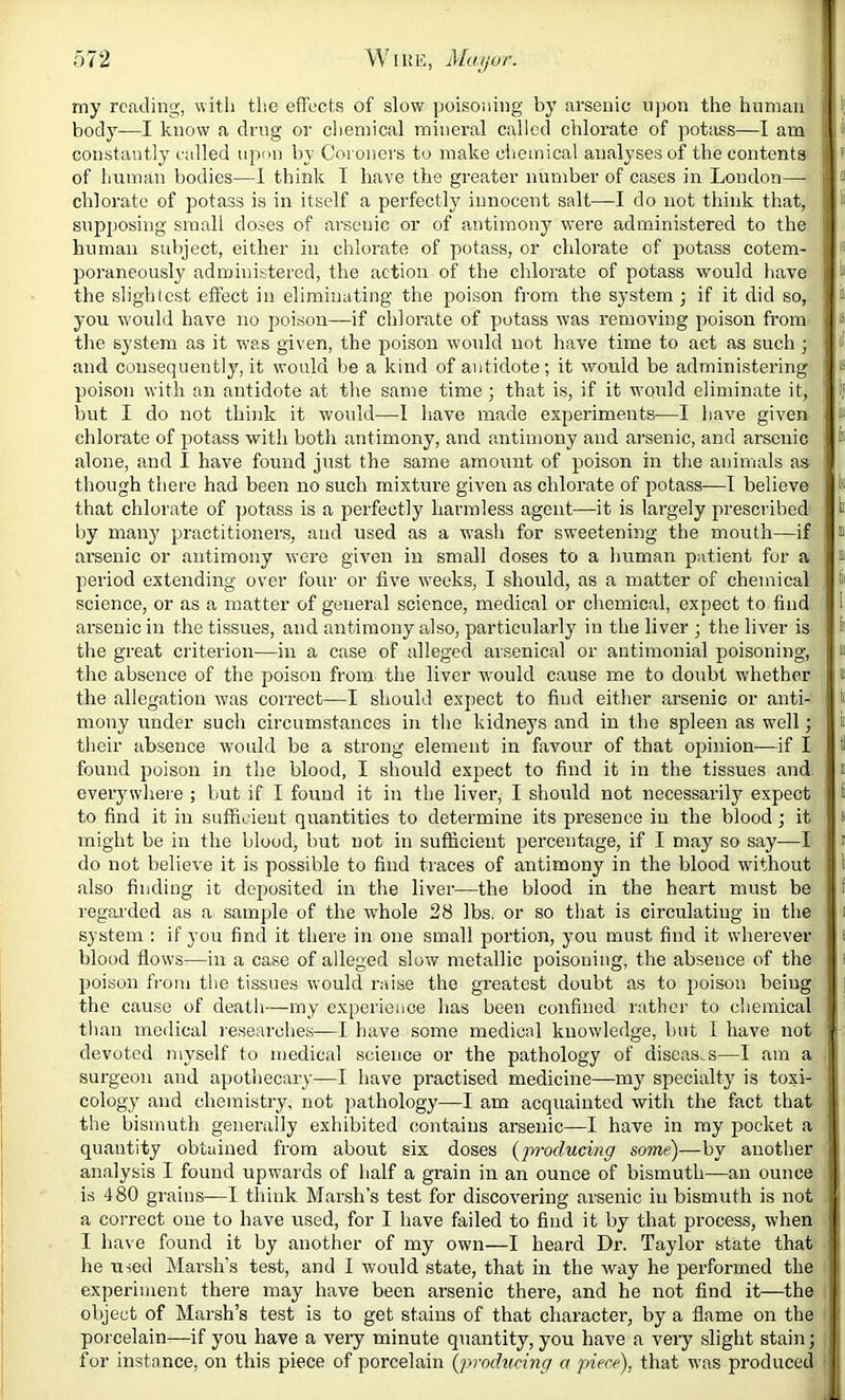 my reading, witli the efFects of slow poisoning by arsenic upon the human body—I know a ding or cliemical mineral called chlorate of potass—I am constantly called upon Viy Coroners to make chemical analyses of the contents of human bodies—1 think T have the greater number of cases in Loudon— chlorate of potass is in itself a perfectly innocent salt—I do not think that, snpijosing small doses of arsenic or of antimony were administered to the human subject, either in chlorate of potass, or chlorate of potass cotem- poraneously administered, the action of the chlorate of potass would liave the slighlest effect in eliminating the poison from the system j if it did so, you would have no poison—if chlorate of piotass was removing poison from the system as it was given, the poison would not have time to act as such ; and consequently, it would be a kind of antidote; it would be administering poison with an antidote at the same time ; that is, if it would eliminate it, but I do not thiiik it would—1 have made experiments—I have given chlorate of j)otass with both antimony, and antimony and arsenic, and arsenic alone, and I have found just the same amount of poison in the animals as though there had been no such mixture given as chlorate of potass—1 believe that chlorate of potass is a perfectly harmless agent—it is largely prescribed by many practitioners, and used as a wash for sweetening the mouth—if arsenic or antimony were given in small doses to a human patient for a period extending over four or five weeks, I should, as a matter of chemical science, or as a matter of general science, medical or chemical, expect to find arsenic in the tissues, and antimony also, particularly in the liver ; the liver is the great criterion—in a case of alleged arsenical or antimonial poisoning, the absence of the poison from the liver w’ould cause me to doubt whether the allegation was correct—I should expect to find either arsenic or anti- mony under such circumstances in the kidneys and in the spleen as well; their absence would be a strong element in favour of that opinion—if I found poison in the blood, I should expect to find it in the tissues and everywhere ; but if I found it in the liver, I should not necessarily expect to find it in sufficient quantities to determine its presence in the blood ; it might be in the blood, but not in sufficient percentage, if I may so say-—I do not believe it is possible to find traces of antimony in the blood without also finding it deposited in the liver—the blood in the heart must be regai'ded as a sample of the whole 28 lbs. or so that is circulating in the system : if you find it there in one small portion, you must find it wherever blood flows—in a case of alleged slow metallic poisoning, the absence of the poison from the tissues would raise the greatest doubt as to poison being the cause of death—my experience has been confined rather to chemical than medical researches—I have some medical knowledge, but I have not devoted myself to medical science or the pathology of diseases—I am a surgeon and apothecary—I have practised medicine—my specialty is toxi- cology and chemistry, not pathology—I am acquainted with the fact that the bismuth generally exhibited contains arsenic—I have in my pocket a quantity obtained from about six doses {producing some)—by another analysis I found upw’ards of half a grain in an ounce of bismuth—an ounce is 480 grains—I think Marsh’s test for discovering arsenic in bismuth is not a correct one to have used, for I have failed to find it by that process, when I have found it by another of my own—I heard Dr. Taylor state that he used Marsh’s test, and I would state, that in the way he performed the experiment there may have been arsenic there, and he not find it—the object of Marsh’s test is to get stains of that character, by a flame on the porcelain—if you have a very minute quantity, you have a very slight stain; for instance, on this piece of porcelain {proditcing a piece), that was produced